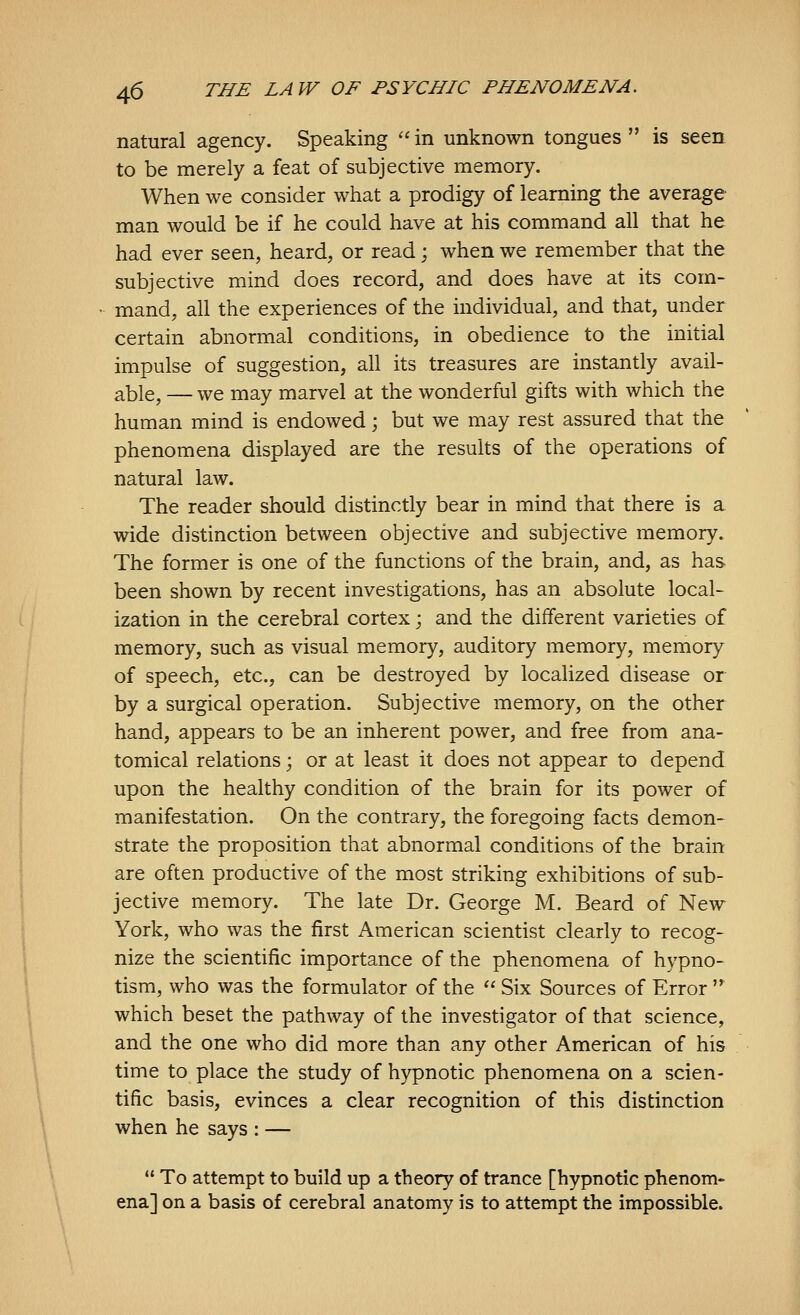 natural agency. Speaking  in unknown tongues  is seen to be merely a feat of subjective memory. When we consider what a prodigy of learning the average man would be if he could have at his command all that he had ever seen, heard, or read j when we remember that the subjective mind does record, and does have at its com- mand, all the experiences of the individual, and that, under certain abnormal conditions, in obedience to the initial impulse of suggestion, all its treasures are instantly avail- able, — we may marvel at the wonderful gifts with which the human mind is endowed; but we may rest assured that the phenomena displayed are the results of the operations of natural law. The reader should distinctly bear in mind that there is a wide distinction between objective and subjective memory. The former is one of the functions of the brain, and, as has been shown by recent investigations, has an absolute local- ization in the cerebral cortex; and the different varieties of memory, such as visual memory, auditory memory, memory of speech, etc., can be destroyed by localized disease or by a surgical operation. Subjective memory, on the other hand, appears to be an inherent power, and free from ana- tomical relations; or at least it does not appear to depend upon the healthy condition of the brain for its power of manifestation. On the contrary, the foregoing facts demon- strate the proposition that abnormal conditions of the brain are often productive of the most striking exhibitions of sub- jective memory. The late Dr. George M. Beard of New York, who was the first American scientist clearly to recog- nize the scientific importance of the phenomena of hypno- tism, who was the formulator of the  Six Sources of Error '^ which beset the pathway of the investigator of that science, and the one who did more than any other American of his time to place the study of hypnotic phenomena on a scien- tific basis, evinces a clear recognition of this distinction when he says : —  To attempt to build up a theory of trance [hypnotic phenom- ena] on a basis of cerebral anatomy is to attempt the impossible.