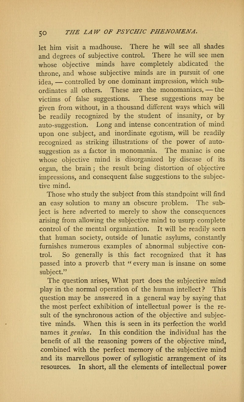 let him visit a madhouse. There he will see all shades and degrees of subjective control. There he will see men whose objective minds have completely abdicated the throne, and whose subjective minds are in pursuit of one idea, — controlled by one dominant impression, which sub- ordinates all others. These are the monomaniacs, — the victims of false suggestions. These suggestions may be given from without, in a thousand different ways which will be readily recognized by the student of insanity, or by auto-suggestion. Long and intense concentration of mind upon one subject, and inordinate egotism, will be readily recognized as striking illustrations of the power of auto- suggestion as a factor in monomania. The maniac is one whose objective mind is disorganized by disease of its organ, the brain; the result being distortion of objective impressions, and consequent false suggestions to the subjec- tive mind. Those who study the subject from this standpoint will find an easy solution to many an obscure problem. The sub- ject is here adverted to merely to show the consequences arising from allowing the subjective mind to usurp complete control of the mental organization. It will be readily seen that human society, outside of lunatic asylums, constantly furnishes numerous examples of abnormal subjective con- trol. So generally is this fact recognized that it has passed into a proverb that  every man is insane on some subject. The question arises. What part does the subjective mind play in the normal operation of the human intellect? This question may be answered in a general way by saying that the most perfect exhibition of intellectual power is the re- sult of the synchronous action of the objective and subjec- tive minds. When this is seen in its perfection the world names it genius. In this condition the individual has the benefit of all the reasoning powers of the objective mind, combined with the perfect memory of the subjective mind and its marvellous power of syllogistic arrangement of its resources. In short, all the elements of intellectual power