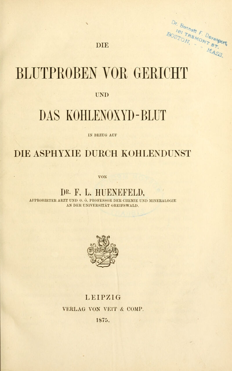 DIE ■ - *'^ajr*t BLUTPROBEN VOB GERICHT UND DAS KOHLENOXYD-BLÜT IN BEZUG AÖF DIE ASPHYXIE DURCH KOHLENDUNST DR- F. L. HUENEFELD, AFPROBIRTER ARZT UND 0. Ö. PROFESSOR DER CUEMIE UND MINERALOGIE AN DER UNIVERSITÄT GREIFSWALD. LEIPZIG VERLAG VON VEIT & COMP. 1875.
