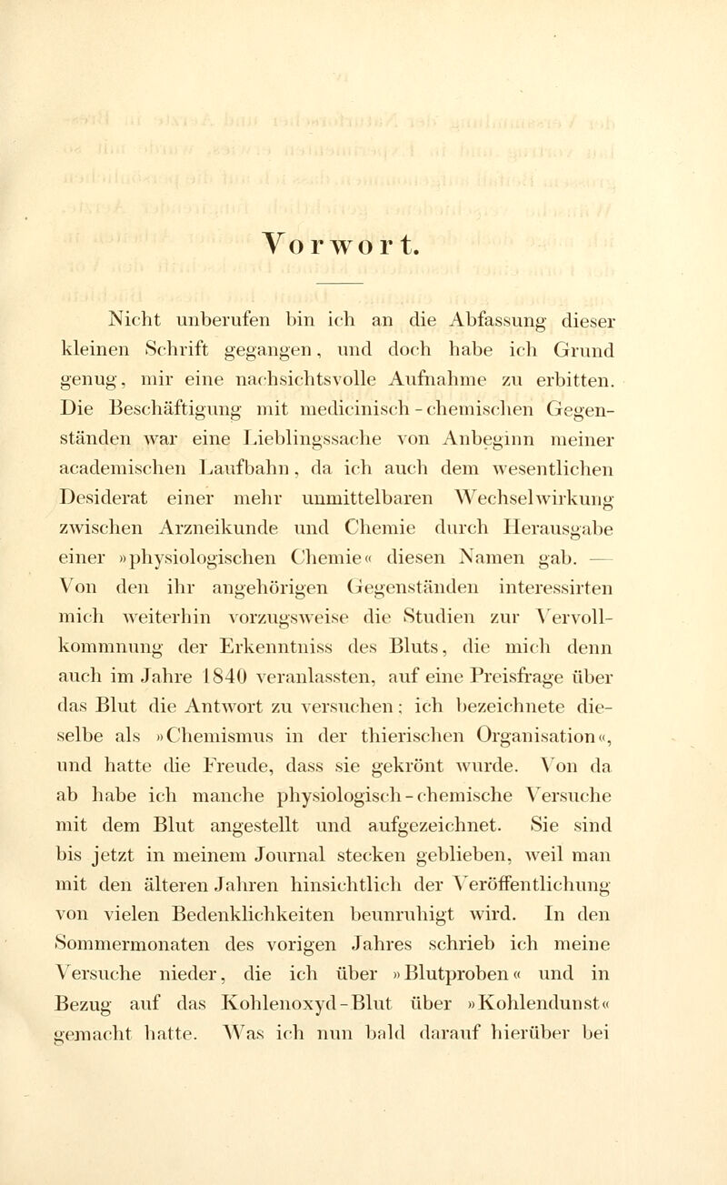 Vorwort. Nicht unberufen bin ich an die Abfassung dieser kleinen Schrift gegangen, und doch habe ich Grund genug, mir eine nachsichtsvolle Aufnahme zu erbitten. Die Beschäftigung mit medicinisch - chemischen Gegen- ständen war eine Lieblingssache von Anbeginn meiner academischen Laufbahn, da ich auch dem wesentlichen Desiderat einer mehr unmittelbaren Wechselwirkung zwischen Arzneikunde und Chemie durch Herausgabe einer »physiologischen Chemie« diesen Namen gab. — Von den ihr angehörigen (Tegenständen interessirten mich weiterhin vorzugsweise die Studien zur A'^ervoll- kommnung der Erkenntniss des Bluts, die mich denn auch im Jahre 1840 veranlassten, auf eine Preisfrage über das Blut die Antwort zu versuchen; ich bezeichnete die- selbe als »Chemismus in der thierischen Organisation«, und hatte die Freude, dass sie gekrönt wurde. \^on da ab habe ich manche physiologisch-chemische Versuche mit dem Blut angestellt und aufgezeichnet. Sie sind bis jetzt in meinem Journal stecken geblieben, weil man mit den älteren Jahren hinsichtlich der Veröffentlichung von vielen Bedenklichkeiten beunruhigt wird. In den Sommermonaten des vorigen Jahres schrieb ich meine Versuche nieder, die ich über »Blutproben« und in Bezug auf das Kohlenoxyd-Blut über »Kohlendunst« gejnacht hatte. Was ich nun bald darauf hierüber bei