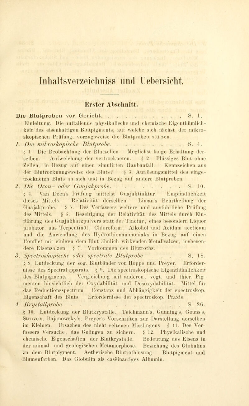 Inbaltsverzeiclmiss und Uebersicht. Erster Alischuitt. Die Blutproben vor Gericht S. 1. Einleitung. Die auffallende pliysikalische und ciiemische Eigentliümlich- keit des eisenhaltigen Blutpigments, auf welche sicli nächst der mikro- skopischen Prüfung, vorzugsweise die Blutproben stützen. 1. Die mikroshopinche BJufprohe S. I. § I. Die Beobachtung der Blutzdlen. Möglichst lange Erhaltung der- selben. Aufweichung der vertrockneten. § 'i. Flüssiges Blut ohne Zellen, in Bezug auf einen siniulirten Eaubanfall. Kennzeichen aus der Eintrockmingsweise des Bluts? <) .5. Autlösungsmittel des einge- trockneten Bluts an sich und in Bezug auf andere Blutproben. 2. Die Ozon- oder GuaJaJiprobe S. 10. § 4. Van Deen's Prüfung mittelst (Juajaktinktur. Eniptimllichkeit dieses Mittels. Relativität derselben. Linian's Beurtheilung der Guajakprobe. § •''. Des Verfassers weitere xind ausführliche Prüfung des Mittels. § (i. Beseitigung der Relativität des Mittels durch Ein- führung des Guajakharzpulvers statt der Tiuctur, eines bösondern Liquor probator. aus Terpentinöl, Chloroform . Alkohol und Aci<lum aceticum und die Anwendung des Ilydrothionammoniaks in Bezug auf einen Conflict mit einigen dem Blut ähnlich wirkenden l\letaMsalzen, insbeson- dere Eisensalzen. § 7. Vorkommen des Blutroths. 3. Spectroskopische oder spectrale Blutprobe S. 18. § S. Entdeckung der sog. Blutbänder von Hoppe und Preyer. Erforder- nisse des Spectralapparats. § 9. Die spectroskopische Eigenthümlichkeit des Blutpigments. Vergleichung mit anderen, vegt. und thier. Pig- menten hinsichtlich der Oxydabilität und Desoxydabilität. Mittel für das Reductionsspectrum Constanz und Abhängigkeit der spectroskop. Eigenschaft des Bluts. Erfordernisse der spectroskop. Praxis. 4. Krystallprobe S. 26. § 10. Entdeckung der Blutkrystalle. Teichmanns, Gunnings, Geuns's, Struves, Bajanowsky's, Preyer's Vorschriften zur Darstellung derselben im Kleinen. Ursachen des nicht seltenen Misslingens. § il. Des Ver- fiissers Versuche, das Gelingen zu sichern. § 12. Physikalische und chemische Eigenschaften der Blutkrystalle. Bedeutung des Eisens in der animal. und geologischen Metamorphose. Beziehung des Globulins zu dem Blutpigment. Aetherische Blutrothlösung. Blutpigment und Blumenfarben. Das Globulin als caseinartiges Albumin.
