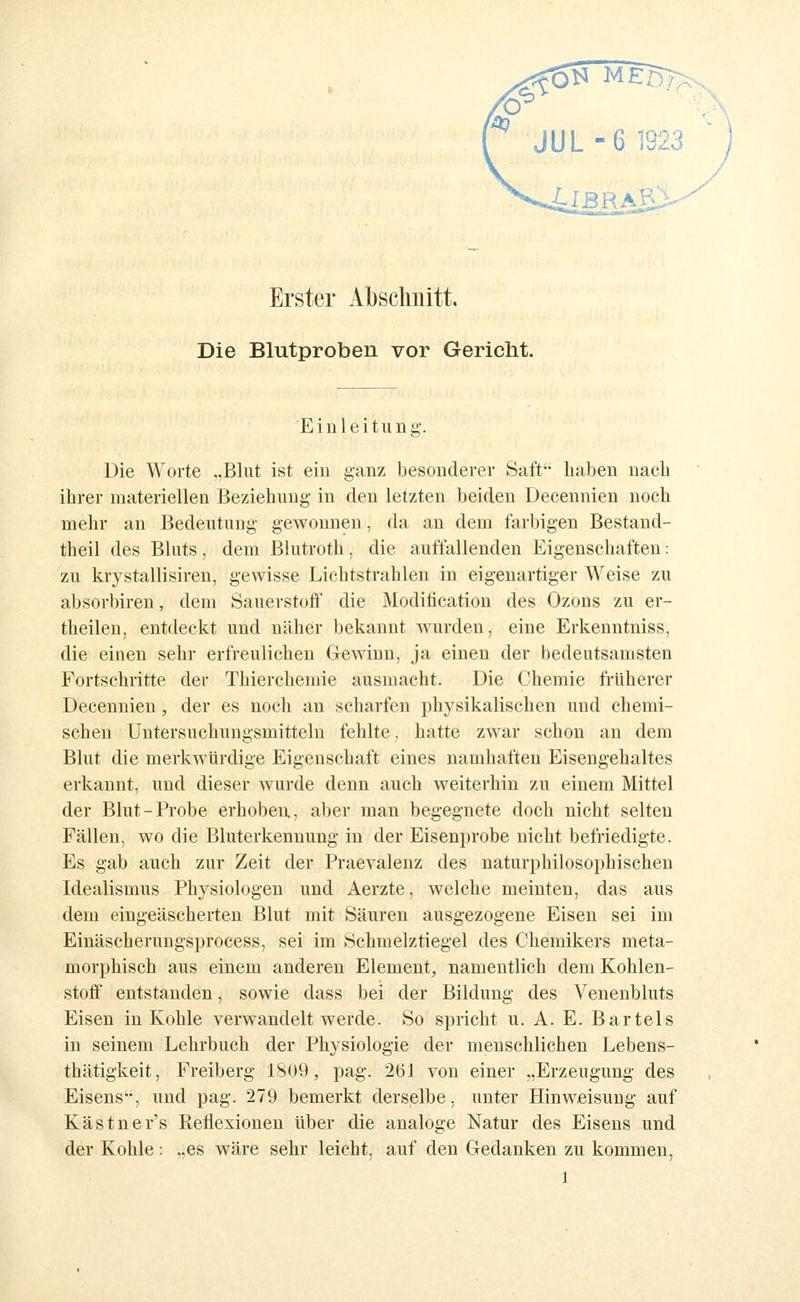 ^ JUL-6 1923 ^ ) Erster Abschnitt. Die Blutproben vor Gericht. Einleitung'. Die Worte ..Blut ist ein ganz besonderer Saft haben nacli ihrer materiellen Beziehung in den letzten beiden Decennien noch mehr an Bedeutung gewonnen, da an dem farbigen Bestand- theil des Bluts, dem Blutroth, die auffallenden Eigenschaften: zu krystallisiren, gewisse Lichtstrahlen in eigenartiger Weise zu absorbiren, dem Sauerstoff' die Moditicatiou des Ozons zu er- theilen, entdeckt und näher bekannt wurden, eine Erkenntniss, die einen sehr erfreulichen Gewinn, ja einen der bedeutsamsten Fortschritte der Thiercheniie ausmacht. Die Chemie früherer Decennien, der es noch an scharfen physikalischen und chemi- schen Uutersuchungsmittelu fehlte, hatte zwar schon an dem Blut die merkwürdige Eigenschaft eines namhaften Eisengehaltes erkannt, und dieser wurde denn auch weiterhin 7ai einem Mittel der Blut-Probe erhoben, aber man begegnete doch nicht selten Fällen, wo die Bluterkennung in der Eisenprobe nicht befriedigte. Es gab auch zur Zeit der Praevalenz des naturphilosophischen Idealismus Phj^siologen und Aerzte, welche meinten, das aus dem eingeäscherten Blut mit Säuren ausgezogene Eisen sei im Einäscherungsprocess, sei im Schmelztiegel des Chemikers meta- morphisch aus einem anderen Element, namentlich dem Kohlen- stoff entstanden, sowie dass bei der Bildung des Venenbluts Eisen in Kohle verwandelt werde. So spricht u. A. E. Bartels in seinem Lehrbuch der Physiologie der menschlichen Lebens- thätigkeit, Freiberg 1809, pag. 261 von einer .,Erzeugung des Eisens, und pag. 279 bemerkt derselbe, unter Hinweisung auf Kästner's Reflexionen über die analoge Natur des Eisens und der Kohle: ..es wäre sehr leicht, auf den Gedanken zu kommen,