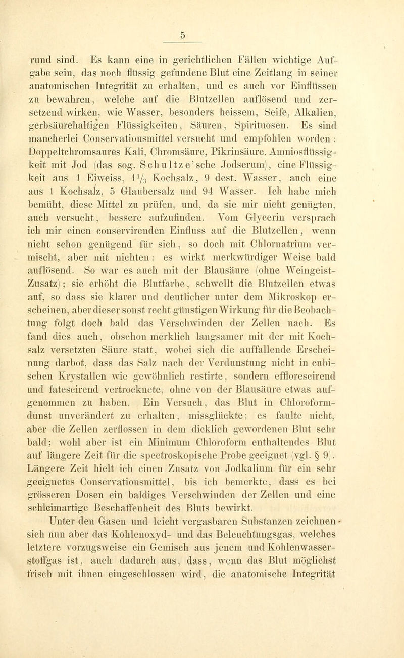 rund sind. Es kann eine in gericlitliclien Fällen wichtige Auf- gabe sein, das noch flüssig gefundene Blut eine Zeitlang in seiner anatomischen Integrität zu erhalten, und es auch vor Einflüssen zu bewahren, welche auf die Blutzellen auflösend und zer- setzend wirken, wie Wasser^ besonders heissem, Seife, Alkalien, gerbsäurehaltigen Flüssigkeiten, Säuren, Spirituosen. Es sind mancherlei Conservationsmittel versucht und empfohlen worden : Doppeltchromsaures Kali, Chromsäure, Pikrinsäure, Amniosflüssig- keit mit Jod (das sog. Schnitze'sehe Jodserum), eineFlüssig- .keit aus 1 Eiweiss, ly.j Kochsalz, 9 dest. Wasser, auch eine aus 1 Kochsalz, 5 Glaubersalz und 94 Wasser. Ich habe mich bemüht, diese Mittel zu prüfen, und, da sie mir nicht genügten, auch versucht, bessere aufzufinden. Vom Glycerin versprach ich mir einen conservirenden Einfluss auf die Blutzellen, wenn nicht schon genügend für sich, so doch mit Chlornatrium ver- mischt, aber mit nichten: es wirkt merkwürdiger Weise bald auflösend. So war es auch mit der Blausäure (ohne Weingeist- Zusatz) ; sie erhöht die ßlutfarbe, schwellt die Blutzellen etwas auf, so dass sie klarer und deutlicher unter dem Mikroskop er- scheinen, aber dieser sonst recht günstigen Wirkung für die Beobach- tung folgt doch bald das Verschwinden der Zellen nach. Es fand dies auch, obschon merklich langsamer mit der mit Koch- salz versetzten Säure statt, wobei sich die auffallende Erschei- nung darbot, dass das Salz nach der Verdunstung nicht in cubi- schen Krystallen wie gewöhnlich restirte, sondern efflorescirend und fatescirend vertrocknete, ohne von der Blausäure etwas auf- genommen zu haben. Ein Versuch, das Blut in Chloroform- dunst unverändert zu erhalten, missglückte; es faulte nicht, aber die Zellen zerflossen in dem dicklich gewordenen Blut sehr bald; wohl aber ist ein Minimum Chloroform enthaltendes Blut auf längere Zeit für die spectroskopische Probe geeignet (vgl. § 9). Längere Zeit hielt ich einen Zusatz von Jodkalium für ein sehr geeignetes Conservationsmittel, bis ich bemerkte, dass es bei grösseren Dosen ein baldiges Verschwinden der Zellen und eine schleimartige Beschaffenheit des Bluts bewirkt. Unter den Gasen und leicht vergasT)aren Substanzen zeichnen - sich nun aber das Kohlenoxyd- und das Beleuchtungsgas, welches letztere vorzugsweise ein Gemisch aus jenem und Kohlenwasser- stoflfgas ist, auch dadurch aus, dass, wenn das Blut möglichst frisch mit ihnen eingeschlossen wird, die anatomische Integrität