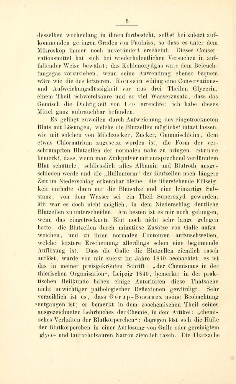 desselben wochenlang' in ihnen fortbesteht, selbst bei zuletzt auf- kommenden geringen Graden von Fäulniss, so dass es unter dem Mikroskop immer noch unverändert erscheint. Dieses Conser- vationsmittel hat sich bei wiederholentlichen Versuchen in auf- fallender Weise bewährt; das Kohlenoxydgas wäre dem Beleuch- tungsgas vorzuziehen, wenn seine Anwendung ebenso bequem wäre wie die des letzteren. Rons sin schlug eine Conservations- und Aufweichungsflüssigkeit vor aus drei Theilen Glycerin, einem Theil Schwefelsäure und so viel Wasserzusatz, dass das Gemisch die Dichtigkeit von 1,o28 erreichte; ich habe dieses Mittel ganz unbrauchbar befunden. Es gelingt zuweilen durch Aufweichung des eingetrockneten Bluts mit Lösungen, welche die Blutzellen möglichst intact lassen, wie mit solchen von Milchzucker, Zucker, Gummischleim, dem etwas Chlornatrium zugesetzt worden ist. die Form der ver- schrumpften Blutzellen der normalen nahe zu bringen. Struve bemerkt, dass, Avenn man Zinkpulver mit entsprechend verdünntem Blut schüttele, schliesslich alles Albumin und Blutroth ausge- schieden werde und die „Hüllenform der Blutzellen noch längere Zeit im Niederschlag erkennbar bleibe; die überstehende Flüssig- keit enthalte dann nur die Blutsalze und eine leimartige Sub- staüz ; von dem Wasser sei ein Theil Superoxyd geworden. Mir war es doch nicht möglich, in dem Niederschlag deutliche Blutzellen zu unterscheiden. Am besten ist es mir noch gelungen, wenn das eingetrocknete Blut noch nicht sehr lange gelegen hatte, die Blutzellen durch minutiöse Zusätze von Galle aufzu- weichen, und zu ihren normalen Contouren aufzuschwellen, welche letztere Erscheinung allerdings schon eine beginnende Auflösung ist. Dass die Galle die Blutzellen ziemlich rasch auflöst, wurde von mir zuerst im Jahre 1840 beobachtet: es ist das in meiner preisgekrönten Schrift : „ der Chemismus in der thierischen Organisation, Leipzig 1840, bemerkt; in der prak- tischen Heilkunde haben einige Autoritäten diese Thatsache nicht unwichtiger pathologischer Reflexionen gewürdigt. Sehr verzeihlich ist es, dass Gorup-Besänez meine Beobachtung «entgangen ist; er bemerkt in dem zoochemischen Theil seines ausgezeichneten Lehrbuches der Chemie, in dem Artikel: „chemi- sches Verhalten der Blutkörperchen : dagegen löst sich die Hülle der Blutkörperchen in einer Autlösung von Galle oder gereinigtem glyco- und taurocholsauren Natron ziemlich rasch. Die Thatsache