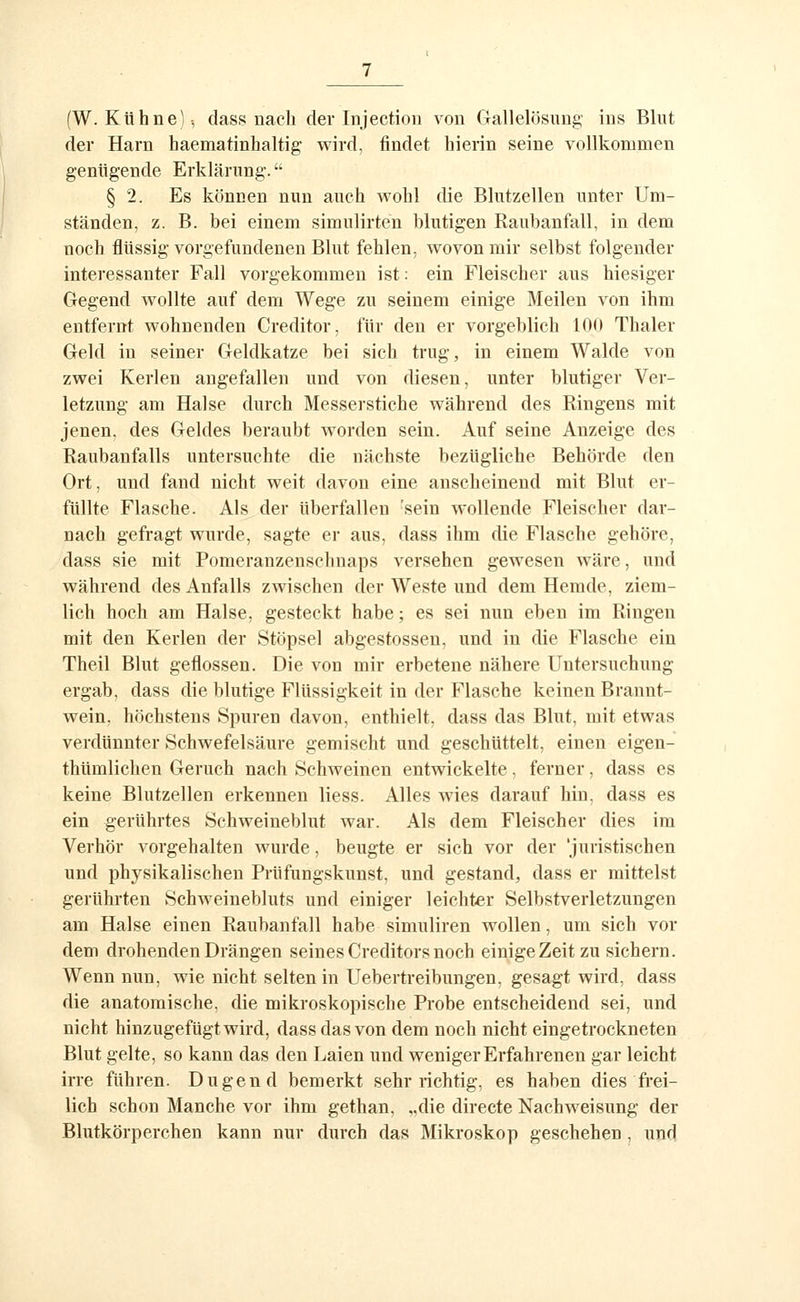 (W. Kühne); class nach der Injection von Gallelösimg ins Blut der Harn haematinhaltig wird, findet hierin seine vollkommen genügende Erklärung. § 2. Es können nun auch wohl die Blutzellen unter Um- ständen, z. B. bei einem simulirteu blutigen Raubanfall, in dem noch flüssig vorgefundenen Blut fehlen, wovon mir selbst folgender interessanter Fall vorgekommen ist: ein Fleischer aus hiesiger Gegend wollte auf dem Wege zu seinem einige Meilen von ihm entfernt wohnenden Creditor, für den er vorgeblich 100 Thaler Geld in seiner Geldkatze bei sich trug, in einem Walde von zwei Kerlen angefallen und von diesen, unter blutiger Ver- letzung am Halse durch Messerstiche während des Ringens mit jenen, des Geldes beraubt worden sein. Auf seine Anzeige des Raubanfalls untersuchte die nächste bezügliche Behörde den Ort, und fand nicht weit davon eine anscheinend mit Blut er- füllte Flasche. Als der überfallen 'sein wollende Fleischer dar- nach gefragt wurde, sagte er aus, dass ihm die Flasche gehöre, dass sie mit Pomeranzenschuaps versehen gewesen wäre, und während des Anfalls zwischen der Weste und dem Hemde, ziem- lich hoch am Halse, gesteckt habe; es sei nun eben im Ringen mit den Kerlen der Stöpsel abgestossen, und in die Flasche ein Theil Blut geflossen. Die von mir erbetene nähere Untersuchung ergab, dass die blutige Flüssigkeit in der Flasche keinen Brannt- wein, höchstens Spuren davon, enthielt, dass das Blut, mit etwas verdünnter Schwefelsäure gemischt und geschüttelt, einen eigen- thümlichen Geruch nach Schweinen entwickelte. ferner, dass es keine Blutzellen erkennen Hess. Alles wies darauf hin, dass es ein gerührtes Schweineblut war. Als dem Fleischer dies im Verhör vorgehalten wurde, beugte er sich vor der 'juristischen und physikalischen Prüfungskunst, und gestand, dass er mittelst gerührten Schweinebluts und einiger leichter Selbstverletzungen am Halse einen Raubanfall habe simuliren wollen, um sich vor dem drohenden Drängen seines Creditors noch einigeZeit zu sichern. Wenn nun, wie nicht selten in Uebertreibungen, gesagt wird, dass die anatomische, die mikroskopische Probe entscheidend sei, und nicht hinzugefügt wird, dass das von dem noch nicht eingetrockneten Blut gelte, so kann das den Laien und weniger Erfahrenen gar leicht irre führen. Dugend bemerkt sehr richtig, es haben dies fi'ei- lich schon Manche vor ihm gethan, ,.die directe Nachweisung der Blutkörperchen kann nur durch das Mikroskop geschehen , und