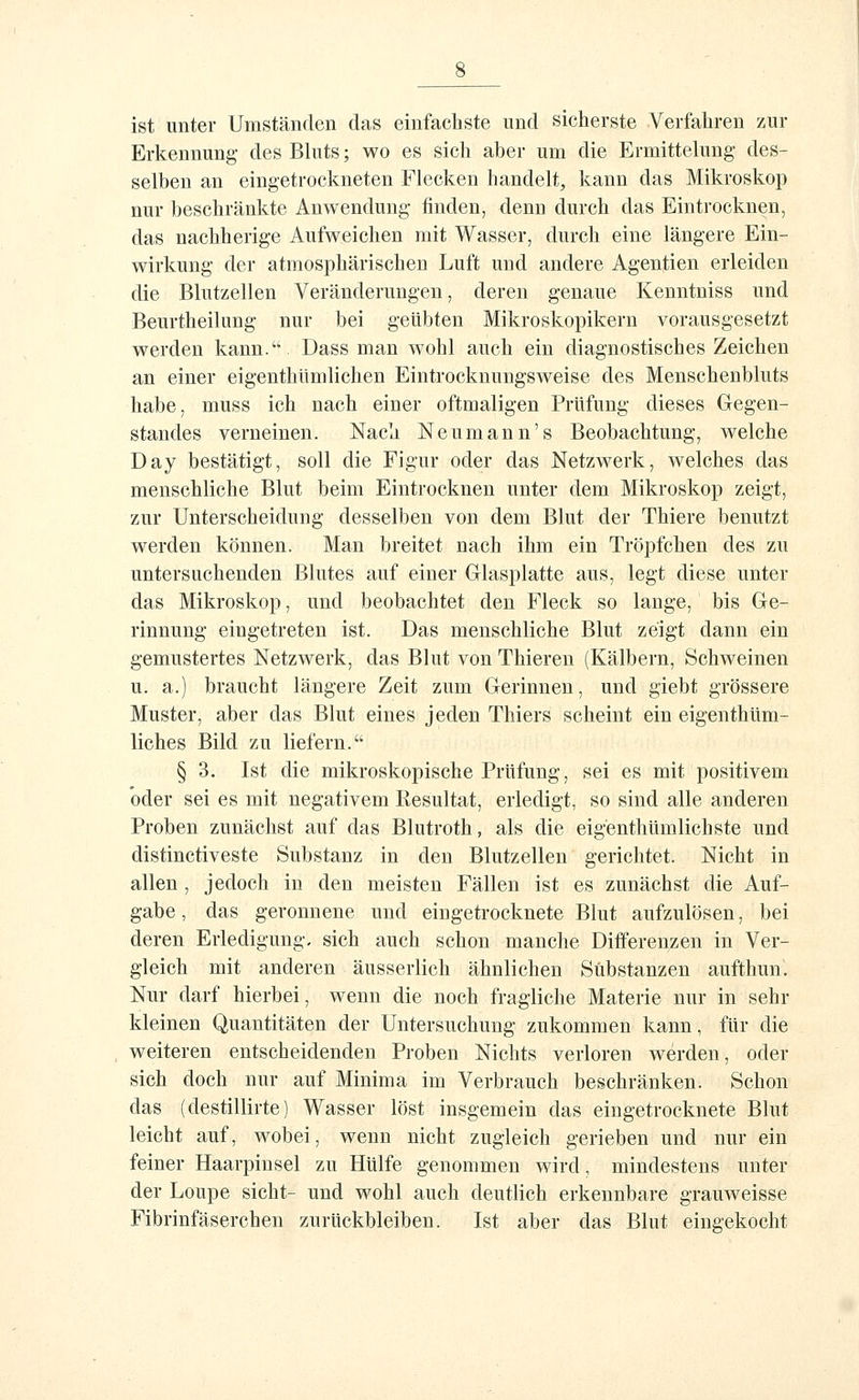 ist unter Umständen das einfachste und sicherste Verfahren zur Erkennung des Bluts; wo es sich aber um die Ermittelung des- selben an eingetrockneten Flecken handelt, kann das Mikroskop nur beschränkte Anwendung finden, denn durch das Eintrocknen, das nachherige Aufweichen mit Wasser, durch eine längere Ein- wirkung der atmosphärischen Luft und andere Agentien erleiden die Blutzellen Veränderungen, deren genaue Kenntniss und Beurtheilung nur bei geübten Mikroskopikern vorausgesetzt werden kann. Dass man wohl auch ein diagnostisches Zeichen an einer eigenthümlichen Eintrocknungsweise des Menschenbluts habe, muss ich nach einer oftmaligen Prüfung dieses Gegen- standes verneinen. Nach Neumann's Beobachtung, welche Day bestätigt, soll die Figur oder das Netzwerk, welches das menschliche Blut beim Eintrocknen unter dem Mikroskop zeigt, zur Unterscheidung desselben von dem Blut der Thiere benutzt werden können. Man breitet nach ihm ein Tröpfchen des zu untersuchenden Blutes auf einer Glasplatte aus, legt diese unter das Mikroskop, und beobachtet den Fleck so lange, bis Ge- rinnung eingetreten ist. Das menschliche Blut zeigt dann ein gemustertes Netzwerk, das Blut von Thieren (Kälbern, Schweinen u. a.) braucht längere Zeit zum Gerinnen, und giebt grössere Muster, aber das Blut eines jeden Thiers scheint ein eigenthüm- liches Bild zu liefern. § 3. Ist die mikroskopische Prüfung, sei es mit positivem oder sei es mit negativem Resultat, erledigt, so sind alle anderen Proben zunächst auf das Blutroth, als die eigenthümlichste und distinctiveste Substanz in den Blutzellen gerichtet. Nicht in allen , jedoch in den meisten Fällen ist es zunächst die Auf- gabe , das geronnene und eingetrocknete Blut aufzulösen, bei deren Erledigung, sich auch schon manche Differenzen in Ver- gleich mit anderen äusserlich ähnlichen Substanzen aufthun. Nur darf hierbei, wenn die noch fragliche Materie nur in sehr kleinen Quantitäten der Untersuchung zukommen kann, für die weiteren entscheidenden Proben Nichts verloren werden, oder sich doch nur auf Minima im Verbrauch beschränken. Schon das (destillirte) Wasser löst insgemein das eingetrocknete Blut leicht auf, wobei, wenn nicht zugleich gerieben und nur ein feiner Haarpinsel zu Hülfe genommen wird, mindestens unter der Loupe sieht- und wohl auch deutlich erkennbare grauweisse Fibrinfäserchen zurückbleiben. Ist aber das Blut eingekocht