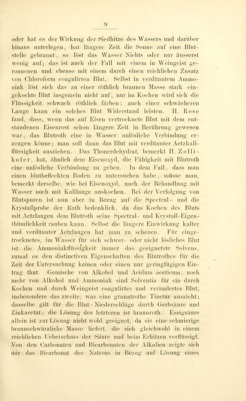 oder hat es der Wirkung der Siedliitze des Wassers und darüber hinaus unterlegen, hat längere Zeit die Sonne auf eine Blut- stelle gebrannt, so löst das Wasser Nichts oder nur äusserst wenig auf; das ist auch der Fall mit einem in Weingeist ge- ronnenen und ebenso mit einem durch einen reichlichen Zusatz von Chloroform coagulirten Blut. Selbst in verdünntem Ammo- niak löst sich das zu einer röthlich braunen Masse stark ein- gekochte Blut insgemein nicht auf; nur im Kochen wird sich die Flüssigkeit schwach röthlich färben; auch einer schwächeren Lauge kann ein solches Blut Widerstand leisten. H. Rose fand, dass, wenn das auf Eisen vertrocknete Blut mit dem ent- standenen Eisenrost schon längere Zeit in Berührung gewesen war, das Blutroth eine in Wasser unlösliche Verbindung er- zeugen könne; man soll dann das Blut mit verdünnter Aetzkali- flüssigkeit ausziehen. Das Thonerdehydrat, bemerkt H. Zolli- kofer, hat, ähnlich dem Eisenoxyd, die Fähigkeit mit Blutroth eine unlösliche Verbindung zu geben. In dem Fall, dass man einen blutbefleckten Boden zu untersuchen habe, müsse man, bemerkt derselbe, wie bei Eisenoxyd, nach der Behandlung mit Wasser noch mit Kalilauge auskochen. Bei der Verfolgung von Blutspuren ist nun aber in Bezug auf die Spectral- und die Krystallprobe der Bath bedenklich, da das Kochen des Bluts mit Aetzlaugen dem Blutroth seine Spectral- und Krystall-Eigen- thümlichkeit rauben kann. Selbst die längere Einwirkung kalter und verdünnter Aetzlaugen hat man zu scheuen. Für einge- trocknetes, im Wasser für sich schwer- oder nicht lösliches Blut ist die Ammoniakflüssigkeit immer das geeignetste Solvens, zumal es den distinctiven Eigenschaften des Blutrothes für die Zeit der Untersuchung keinen oder einen nur geringfügigen Ein- trag thut. Gemische von Alkohol und Acidum aceticum, noch mehr von Alkohol und Ammoniak sind Solventia für ein durch Kochen und durch Weingeist coagulirtes und verändertes Blut, insbesondere das zweite, was eine granatrothe Tinctur auszieht; dasselbe gilt für die Blut-Niederschläge durfch Gerbsäure und Zinkacetat; die Lösung des letzteren ist braunroth. Essigsäure allein ist zur Lösung nicht wohl geeignet, da sie eine schmierige braunschwärzliche Masse liefert, die sich gleichwohl in einem reichlichen Ueberschuss der Säure und beim Erhitzen verflüssigt. Von den Carbonaten und Bicarbonaten der Alkalien zeigte sich mir das Bicarbonat des Natrons in Bezug auf Lösung eines