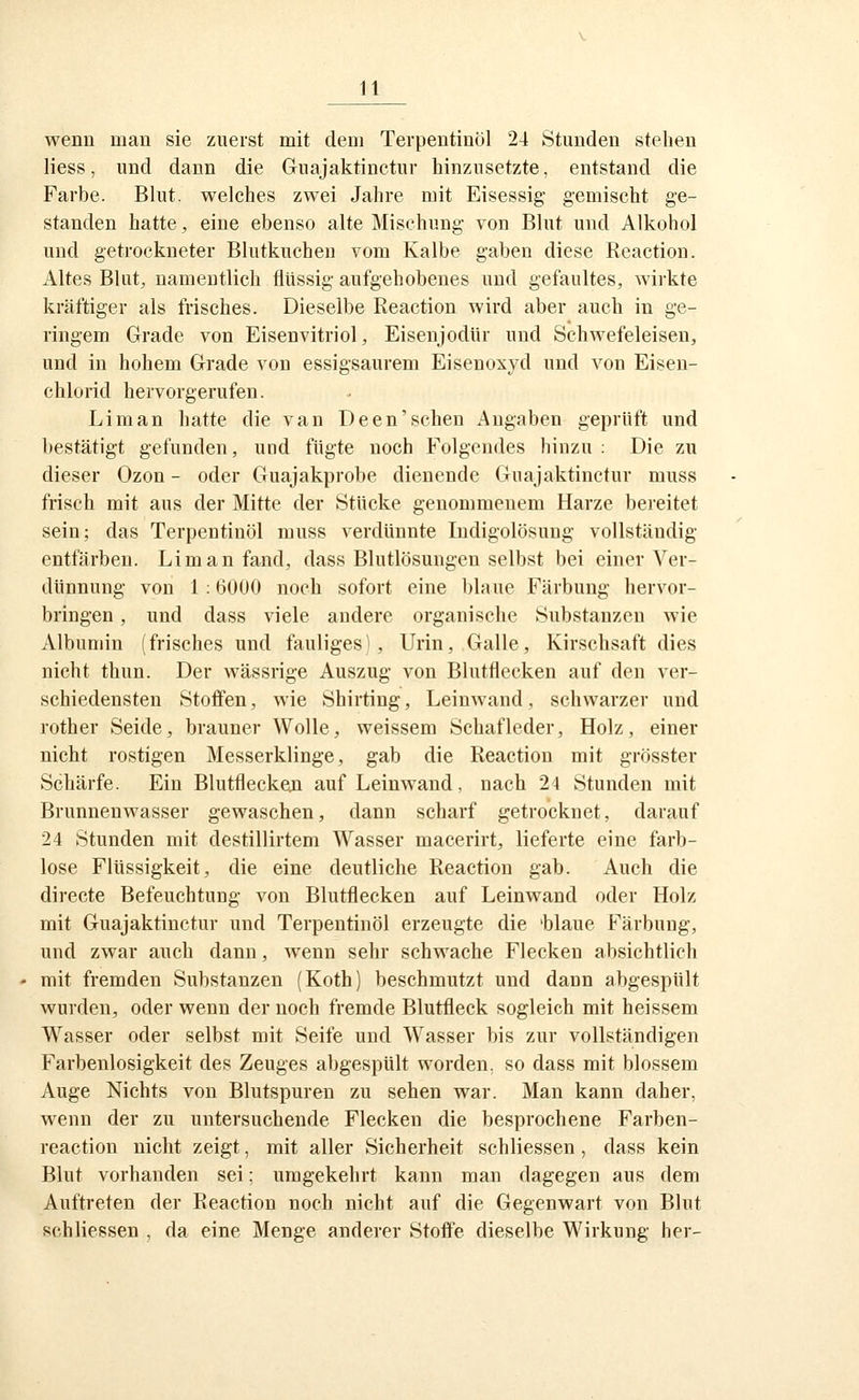 wenn man sie zuerst mit dem Terpentinöl 24 Stunden stellen Hess, und dann die Guajaktinctur hinzusetzte, entstand die Farbe. Blut, welches zwei Jahre mit Eisessig gemischt ge- standen hatte, eine ebenso alte Mischung von Blut und Alkohol und getrockneter Blutkucheu vom Kalbe gaben diese Reaction. Altes Blut, nameutlich flüssig aufgehobenes und gefaultes, wirkte kräftiger als frisches. Dieselbe Reaction wird aber auch in ge- ringem Grade von Eisenvitriol, Eisenjodür und Schwefeleisen, und in hohem Grade von essigsaurem Eisenoxyd und von Eisen- chlorid hervorgerufen. Li man hatte die van Deen'sehen Angaben geprüft und bestätigt gefunden, und fügte noch Folgendes hinzu ; Die zu dieser Ozon - oder Guajakprobe dienende Guajaktinctur muss frisch mit aus der Mitte der Stücke genommenem Harze bereitet sein; das Terpentinöl muss verdünnte Indigolösuug vollständig entfärben. Lim an fand, dass Blutlösungen selbst bei einer Ver- dünnung von 1 : 6000 noch sofort eine blaue Färbung hervor- bringen , und dass viele andere organische Substanzen wie Albumin (frisches und fauliges), Urin, Galle, Kirschsaft dies nicht thun. Der wässrige Auszug von Blutflecken auf den ver- schiedensten Stoffen, wie Shirting, Leinwand, schwarzer und rother Seide, brauner Wolle, weissem Schafleder, Holz, einer nicht rostigen Messerklinge, gab die Reaction mit grösster Schärfe. Ein Blutflecken auf Leinwand, nach 24 Stunden mit Brunnenwasser gewaschen, dann scharf getrocknet, darauf 24 Stunden mit destillirtem Wasser macerirt, lieferte eine farb- lose Flüssigkeit, die eine deutliche Reaction gab. Auch die directe Befeuchtung von Blutflecken auf Leinwand oder Holz mit Guajaktinctur und Terpentinöl erzeugte die 'blaue Färbung, und zwar auch dann, wenn sehr schwache Flecken absichtlich mit fremden Substanzen (Koth) beschmutzt und dann abgespült wurden, oder wenn der noch fremde Blutfleck sogleich mit heissem Wasser oder selbst mit Seife und Wasser bis zur vollständigen Farbenlosigkeit des Zeuges abgespült worden, so dass mit blossem Auge Nichts von Blutspuren zu sehen war. Man kann daher, wenn der zu untersuchende Flecken die besprochene Farben- reaction nicht zeigt, mit aller Sicherheit schliessen , dass kein Blut vorhanden sei; umgekehrt kann man dagegen aus dem Auftreten der Reaction noch nicht auf die Gegenwart von Blut schliessen , da eine Menge anderer Stoffe dieselbe Wirkung her-