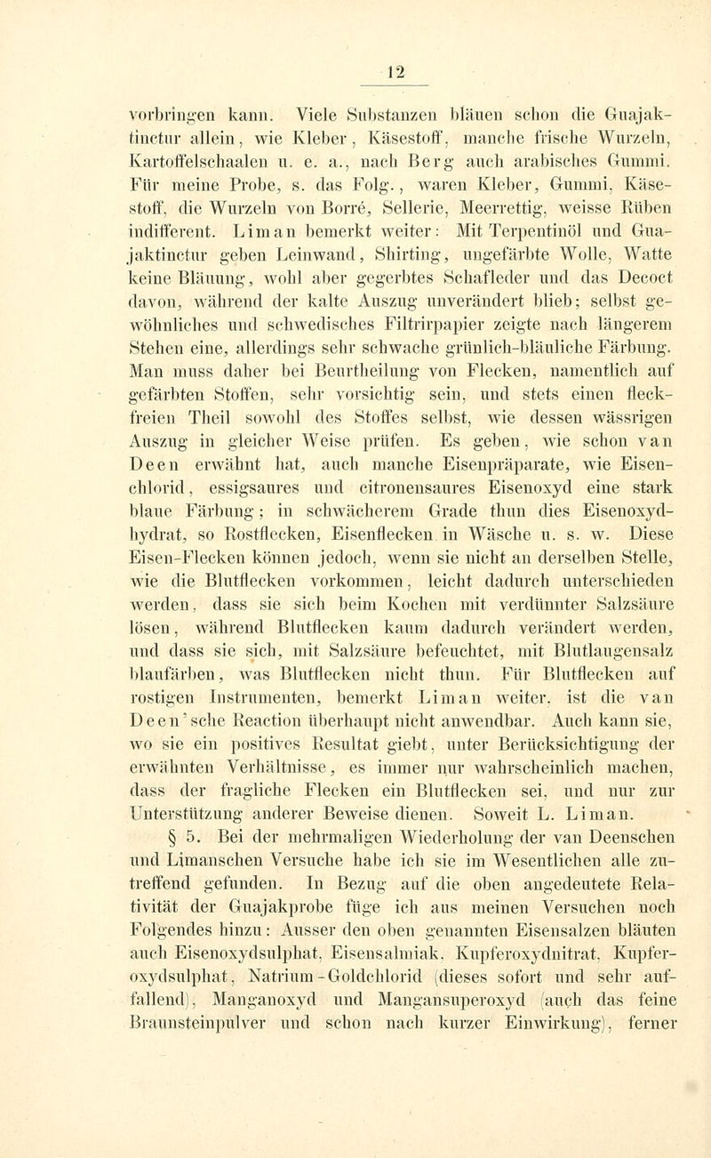 vorbringen kann. Viele Substanzen bläuen schon die Guajak- tinetur allein, wie Kleber, Käsestoff, manche frische Wurzeln, Kartoffelschaalen u. e. a., nach Berg auch arabisches Gummi. Für meine Probe, s. das Folg., waren Kleber, Gummi, Käse- stoff, die Wurzeln von Borre, Sellerie, Meerrettig, weisse Rüben indifferent. Lim an bemerkt weiter: Mit Terpentinöl und Gua- jaktinctur geben Leinwand, Shirting, ungefärbte Wolle, Watte keine Bläuung, wohl aber gegerbtes Schafleder und das Decoct davon, während der kalte Auszug unverändert blieb; selbst ge- wöhnliches und schwedisches Filtrirpapier zeigte nach längerem Stehen eine, allerdings sehr schwache grünlich-bläuliche Färbung. Man muss daher bei Beurtheilung von Flecken, namentlich auf gefärbten Stoffen, sehr vorsichtig sein, und stets einen fleck- freien Theil sowohl des Stoffes selbst, wie dessen wässrigen Auszug in gleicher Weise prüfen. Es geben, wie schon van Deen erwähnt hat, auch manche Eisenpräparate, wie Eisen- chlorid , essigsaures und citronensaures Eisenoxyd eine stark blaue Färbung; in schwächerem Grade thun dies Eisenoxyd- liydrat, so Rostflecken, Eisenflecken in Wäsche u. s. w. Diese Eisen-Flecken können jedoch, wenn sie nicht an derselben Stelle, wie die Blutflecken vorkommen, leicht dadurch unterschieden werden, dass sie sich beim Kochen mit verdünnter Salzsäure lösen, während Blutflecken kaum dadurch verändert werden, und dass sie sich, mit Salzsäure befeuchtet, mit Blutlaugensalz blaufärben, was Blutflecken nicht thun. Für Blutflecken auf rostigen Listrumenten, bemerkt Lim an weiter, ist die van Deen'sehe Reaction überhaupt nicht anwendbar. Auch kann sie, wo sie ein positives Resultat giebt, unter Berücksichtigung der erwähnten Verhältnisse, es immer nur wahrscheinlich machen, dass der fragliche Flecken ein Blutflecken sei, und nur zur Unterstützung anderer Beweise dienen. Soweit L. Li man. § 5. Bei der mehrmaligen Wiederholung der van Deenschen und Limanschen Versuche habe ich sie im Wesentlichen alle zu- treffend gefunden. In Bezug auf die oben angedeutete Rela- tivität der Guajakprobe füge ich aus meinen Versuchen noch Folgendes hinzu: Ausser den oben genannten Eisensalzen bläuten auch Eisenoxydsulphat, Eisensalmiak, Kupferoxydnitrat, Kupfer- oxydsulphat, Natrium-Goldchlorid (dieses sofort und sehr auf- fallend), Manganoxyd und Mangansuperoxyd (auch das feine Braun Steinpulver und schon nach kurzer Einwirkung), ferner