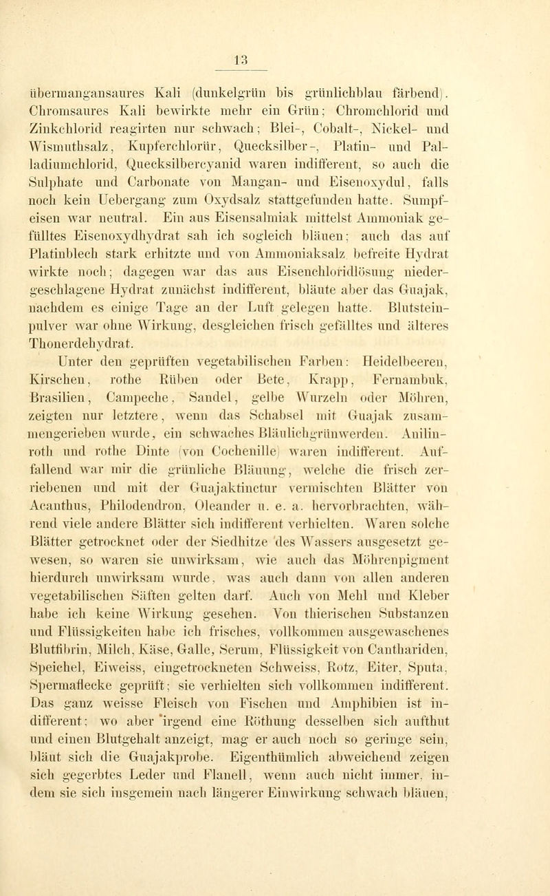 übermangansaures Kali (dunkelgrün bis grünlichblau färbend). Cbromsaures Kali bewirkte mehr ein Grün; Chromchlorid und Zinkchlorid reagirten nur schwach; Blei-, Cobalt-, Nickel- und Wismuthsalz, Kupferchlorür, Quecksilber-, Platin- und Pal- ladiumchlorid, Quecksilbercyanid waren indifferent, so auch die Sulphate und Oarbonate von Mangan- und Eisenoxydul, falls noch kein Uebergang zum Oxydsalz stattgefunden hatte. Sumpf- eisen war neutral. Ein aus Eisensalmiak mittelst Ammoniak ge- fülltes Eisenoxydhj^drat sah ich sogleich bläuen: auch das auf Platinblech stark erhitzte und von Ammoniaksalz befreite Hydrat wirkte noch; dagegen war das aus Eisenchloridlösuug nieder- geschlagene Hydrat zunächst indifferent, bläute aber das Guajak, nachdem es einige Tage an der Luft gelegen hatte. Blutstein- pulver war ohne Wirkung, desgleichen frisch gefälltes und älteres Thonerdehydrat. Unter den geprüften vegetabilischen Farben: Heidelbeeren, Kirschen, rothe Eüben oder Bete, Krapp, Fernambuk, Brasilien, Campeche. Sandel, gelbe Wurzeln oder Möhren, zeigten nur letztere, wenn das Schabsei mit Guajak zusani- mengerieben wurde, ein schwaches Bläulichgrünwerden. Anilin- roth und rothe Dinte ivon Cochenille waren indifferent. Auf- fallend war mir die grünliche Bläuung, welche die frisch zer- riebenen und mit der Guajaktinctur vermischten Blätter von Acanthus, Philodendron, Oleander u. e. a. hervorbrachten, wäh- rend viele andere Blätter sich indifferent verhielten. Waren solche Blätter getrocknet oder der Siedhitze des Wassers ausgesetzt ge- wesen, so waren sie unwirksam, wie auch das Möhrenpigment hierdurch unwirksam wurde, was auch dann von allen anderen vegetabilischen Säften gelten darf. Auch von Mehl und Kleber habe ich keine Wirkung gesehen. Von thierischen Substanzen und Flüssigkeiten halje ich frisches, vollkommen ausgewaschenes Blutfibrin, Milch, Käse, Galle, Serum, Flüssigkeit von Canthariden, Speichel, Eiweiss, eingeti'ockneten Schweiss, Kotz, Eiter, Sputa, Spermaflecke geprüft; sie verhielten sieh vollkommen indifferent. Das ganz weisse Fleisch von Fischen und Amphibien ist in- different ; wo aber 'irgend eine Röthung desselben sich aufthut und einen Blutgehalt anzeigt, mag er auch noch so geringe sein, bläut sich die Guajakprobe. Eigenthümlich abweichend zeigen sich gegerbtes Leder und Flanell, wenn auch nicht immer, in- dem sie sich insgemein nach längerer Einwirkung schwach bläuen,