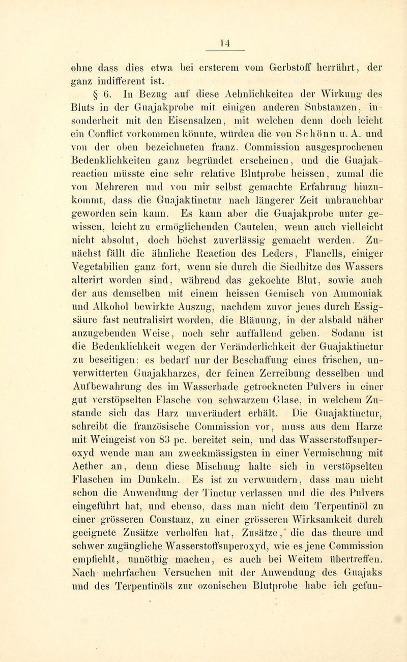 ohne dass dies etwa bei ersterem vom Gerbstoff herrührt, der ganz indiiFerent ist. § 6. In Bezug auf diese Aehnlichkeiteo der Wirkung des Bluts iu der Guajakprobe mit einigen anderen Substanzen, in- sonderheit mit den Eisensalzen, mit welchen denn doch leicht ein Conflict vorkommen könnte, würden die von Schönn u. A. und von der oben bezeichneten franz. Commission ausgesprochenen Bedenklichkeiten ganz begründet erscheinen, und die Guajak- reactiou niüsste eine sehr relative Blutprobe heissen, zumal die von Mehreren und von mir selbst gemachte Erfahrung hinzu- kommt, dass die Guajaktinctur nach längerer Zeit unbrauchbar geworden sein kann. Es kann aber die Guajakprobe unter ge- wissen, leicht zu ermöglichenden Cautelen, wenn auch vielleicht nicht absolut, doch höchst zuverlässig gemacht werden. Zu- nächst fällt die ähnliche Reaction des Leders, Flanells, einiger Vegetabilien ganz fort, wenn sie durch die Siedhitze des Wassers alterirt worden sind, während das gekochte Blut, sowie auch der aus demselben mit einem heissen Gemisch von Ammoniak und Alkohol bewirkte Auszug, nachdem zuvor jenes durch Essig- säure fast neutralisirt worden, die Bläuung, in der alsbald näher anzugebenden Weise, noch sehr auffallend geben. Sodann ist die Bedenklichkeit wegen der Veränderlichkeit der Guajaktinctur zu beseitigen: es bedarf nur der Beschaffung eines frischen, un- verwitterten Guajakharzes, der feinen Zerreibung desselben und Aufbewahrung des im Wasserbade getrockneten Pulvers iu einer gut verstöpselten Flasche von schwarzem Glase, in welchem Zu- stande sich das Harz unverändert erhält. Die Guajaktinctur, schreibt die französische Commission vor, muss aus dem Harze mit Weingeist von 83 pc. bereitet sein, und das Wasserstoffsuper- oxyd wende man am zweckmässigsten in einer Vermischung mit Aether an, denn diese Mischung halte sich in verstöpselten Flaschen im Dunkeln. Es ist zu verwundern, dass man nicht schon die Anwendung der Tinctur verlassen und die des Pulvers eingeführt hat, und ebenso, dass man nicht dem Terpentinöl zu einer grösseren Constauz, zu einer grösseren Wirksamkeit durch geeignete Zusätze verholfen hat, Zusätze, die das theure und schwer zugängliche Wasserstoffsuperoxj'd, wie es jene Commission empfiehlt, unnöthig machen, es auch bei Weitem übertreffen. Nach mehrfachen Versuchen mit der Anwendung des Guajaks und des Terpentinöls zur ozonischen Blutprobe habe ich gefun-