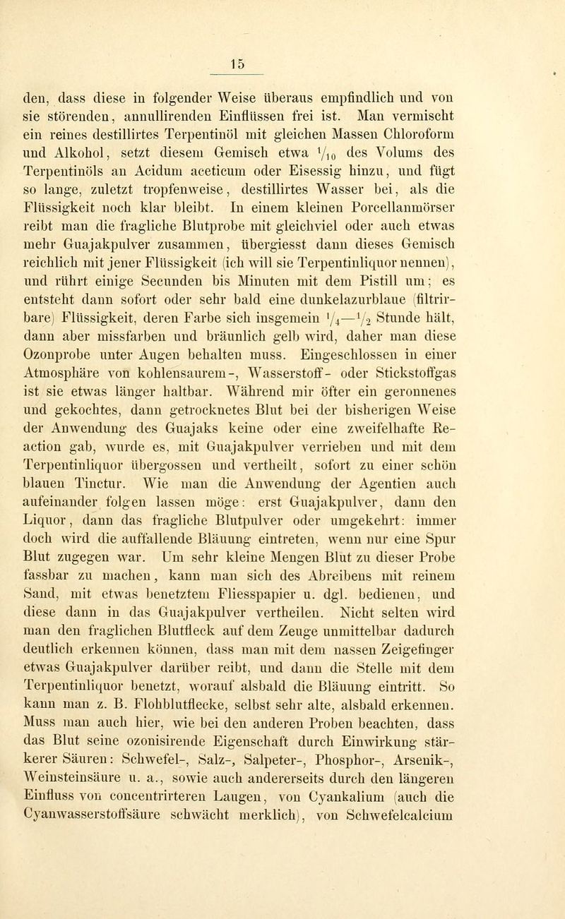 den, dass diese in folgender Weise überaus empfindlich und von sie störenden, annullirenden Einflüssen frei ist. Man vermischt ein reines destillirtes Terpentinöl mit gleichen Massen Chloroform und Alkohol, setzt diesem Gemisch etwa Y^o des Volums des Terpentinöls an Acidum aceticum oder Eisessig hinzu, und fügt so lange, zuletzt tropfenweise, destillirtes Wasser bei, als die Flüssigkeit noch klar bleibt. In einem kleinen Porcellanmörser reibt man die fragliche Blutprobe mit gleichviel oder auch etwas mehr Guajakpulver zusammen, übergiesst dann dieses Gemisch reichlich mit jener Flüssigkeit (ich will sie Terpentinliquor nennen), und rührt einige Secunden bis Minuten mit dem Pistill um; es entsteht dann sofort oder sehr bald eine dunkelazurblaue filtrir- bare) Flüssigkeit, deren Farbe sich insgemein '/4—V2 Stunde hält, dann aber missfarben und bräunlich gelb wird, daher man diese Ozonprobe unter Augen behalten muss. Eingeschlossen in einer Atmosphäre von kohlensaurem-, Wasserstofi- oder Stickstotfgas ist sie etwas länger haltbar. W^ährend mir öfter ein geronnenes und gekochtes, dann getrocknetes Blut bei der bisherigen Weise der Anwendung des Guajaks keine oder eine zweifelhafte Ke- action gab, wurde es, mit Guajakpulver verrieben und mit dem Terpentinliquor übergössen und vertheilt, sofort zu einer schön blauen Tinctur. Wie man die Anwendung der Agentien auch aufeinander folgen lassen möge: erst Guajakpulver, dann den Liquor, dann das fragliche Blutpulver oder umgekehrt: immer doch wird die auffallende Bläuung eintreten, wenn nur eine Spur Blut zugegen war. Um sehr kleine Mengen Blut zu dieser Probe fassbar zu machen, kann man sich des Abreibens mit reinem 8and, mit etwas benetztem Fliesspapier u. dgl. bedienen, und diese dann in das Guajakpulver vertheileu. Nicht selten wird man den fraglichen Blutfleck auf dem Zeuge unmittelbar dadurch deutlieh erkennen können, dass man mit dem nassen Zeigefinger etwas Guajakpulver darüber reibt, und dann die Stelle mit dem Terpentinliquor benetzt, worauf alsbald die Bläuung eintritt. So kann man z. B. Flohblutflecke, selbst sehr alte, alsbald erkennen. Muss man auch hier, wie bei den anderen Proben beachten, dass das Blut seine ozonisirende Eigenschaft durch Einwirkung stär- kerer Säuren: Schwefel-, Salz-, Salpeter-, Phosphor-, Arsenik-, Weinsteinsäure u. a., sowie auch andererseits durch den längereu Einfluss von concentrirteren Laugen, von Cyankalium (auch die Cyanwasserstoflfsäure schwächt merklich), von Schwefelcalcium