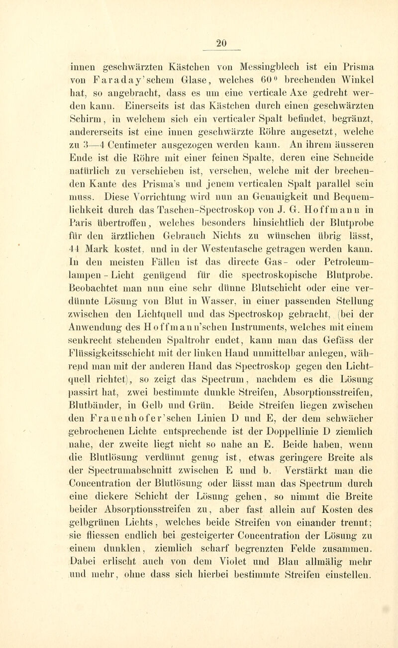 innen geschwärzten Kästchen von Messingblech ist ein Prisma von Faraday'schem Glase, welches 60o brechenden Winkel hat, so angebracht, dass es um eine verticale Axe gedreht wer- den kann. Einerseits ist das Kästchen durch einen geschwärzten Schirm, in welchem sich ein verticaler Spalt befindet, begränzt, andererseits ist eine innen geschwärzte Röhre angesetzt, welche zu 3—4 Centimeter ausgezogen werden kann. An ihrem äusseren Ende ist die Röhre mit einer feinen Spalte, deren eine Schneide natürlich zu verschieben ist, versehen, welche mit der brechen- den Kaute des Prisma's und jenem verticalen Spalt parallel sein muss. Diese Vorrichtung wird nun an Genauigkeit und Bequem- lichkeit durch das Taschen-Spectroskop von J. G. Hoffmann in Paris übertroffen ^ welches besonders hinsichtlich der Blutprobe für den ärztlichen Gebrauch Nichts zu wünschen übrig lässt, 44 Mark kostet, und in der Westentasche getragen werden kann. In den meisten Fällen ist das directe Gas- oder Petroleum- lampen - Licht genügend für die spectroskopische Blutprobe. Beobachtet man nun eine sehr dünne Blutschicht oder eine ver- dünnte Lösung von Blut in Wasser, in einer passenden Stellung zwischen den Lichtquell und das Spectroskop gebracht, (bei der Anwendung des Hoffmann'schen Instruments, welches mit einem senkrecht stehenden Spaltrohr endet, kann man das Gefäss der Flüssigkeitsschicht mit der linken Hand unmittelbar anlegen, wäh- rend man mit der anderen Hand das Spectroskop gegen den Licht- quell richtet), so zeigt das Spectrum, nachdem es die Lösung passirt hat, zwei bestimmte dunkle Streifen, Absoi'ptionsstreifen, Blutbänder, in Gelb und Grün. Beide Streifen liegen zwischen den Frauenhof er'sehen Linien D und E, der dem schwächer gebrochenen Lichte entsprechende ist der Doppellinie D ziemlich nahe, der zweite liegt nicht so nahe an E. Beide haben, wenn die Blutlösung verdünnt genug ist, etwas geringere Breite als der Spectrumabschnitt zwischen E und b. Verstärkt man die Concentration der Blutlösung oder lässt man das Spectrum durch eine dickere Schicht der Lösung gehen, so nimmt die Breite beider Absorptionsstreifen zu, aber fast allein auf Kosten des gelbgrünen Lichts, welches beide Streifen von einander trennt; sie fliessen endlich bei gesteigerter Concentration der Lösung zu einem dunklen, ziemlich scharf begrenzten Felde zusammen. Dabei erlischt auch von dem Violet und Blau allmälig mehr und mehr, ohne dass sich hierbei bestimmte Streifen einstellen.