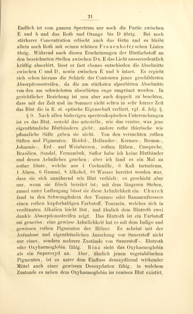 Endlich ist vom ganzen Spectrum nur noch die Partie zwischen E und b und das Roth und Orange bis D übrig. Bei noch stärkerer Concentration erlischt auch das Grün und es bleibt allein noch Roth mit seinen schönen Frauen ho ferschen Linien übrig. Während nach diesen Erscheinungen der Blutfarbstoff au den bezeichneten Stellen zwischen Du. E das Licht ausserordentlich kräftig absorbirt, lässt er fast ebenso entschieden die Abschnitte zwischen C und D, sowie zwischen E und b intact. Es ergiebt sich schon hieraus die Schärfe der Contouren jener geschilderten Absorptionsstreifen, da die am stärksten aljsorbirten Abschnitte von den am schwächsten absorbirten enge umgränzt werden. In gerichtlicher Beziehung ist nun aber auch doppelt zu' beachten, dass mit der Zeit und im Sommer nicht selten in sehr kurzer Zeit das Blut die in R. st. optische Eigenschaft verliert, vgl. d. folg. §. § 9. Nach allen bisherigen spectroskopischen Untersuchungen ist es das Blut, sowohl das arterielle, wie das venöse, was jene eigenthümliche Blutbändern giebt; andere rothe thierische wie pflanzliche Säfte geben sie nicht. Von den versuchten rothen Säften und Pigmenten: Heidel-, HoUunder-, Kermes-, Bromm-, Johannis-, Erd- und Weinbeeren, rothen Rüben, Campeche, Brasilien, Saudel, Fernaml)uk, Saflor habe ich keine Blutbänder und denen Aehnliches gesehen ; aber ich fand es ein Mal an rother Dinte, welche aus 4 Cochenille, 6 Kali tartaricum, 1 Alaun, 6 Gummi, 8 Alkohol, 88 AVasser bereitet worden war, dass sie sich annähernd wie Blut verhielt: es geschieht aber nur, wenn sie frisch bereitet ist; mit dem längeren Stehen, zumal unter Luftzugang hüsst sie diese Aehnlichkeit ein. Church fand in den Schwungfedern des Touraco oder Bananenfressers einen rothen kupferhaltigen Farbstoff, Touracin, welches sich in verdünnten Alkalien leicht löst, und ähnlich dem Blutroth zwei dunkle Absorptionsstreifen zeigt. Das Blutroth ist ein Farbstoff sui generiss: eine gewisse Aehnlichkeit hat es mit dem Indigo und gewissen rothen Pigmenten der Hölzer. Es scheint mit der Aufnahme und eigenthümlichen Anziehung von Sauerstoff nicht nur eines, sondern mehrere Zustände von Sauerstoff-, Blutroth oder Oxyhaemoglobin fähig. Binz sieht das Oxyhaemoglobin als ein Superoxyd an. Aber, ähnlich jenen vegetabilischen Pigmenten, ist es unter dem Einfluss desoxydirend wirkender Mittel auch einer gewissen Desoxydation fähig, in welchem Zustande es neben dem Oxyhaemoglobin im venösen Blut existirt,