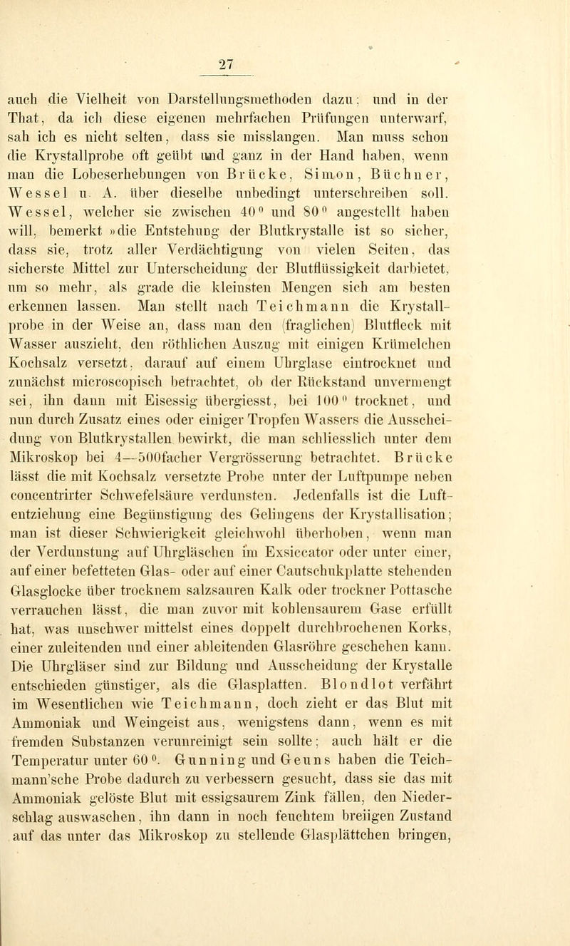 auch die Vielheit von Darstelliingsmethoden dazu; und in der That, da icli diese eigenen mehrfachen Prüfungen unterwarf, sah ich es nicht selten, dass sie misslangen. Man muss schon die Krystallprobe oft geübt uüd ganz in der Hand haben, wenn man die Lobeserhebungen von Brücke, Simon, Büchner, W es sei u. A. über dieselbe unbedingt unterschreiben soll. Wessel, welcher sie zwischen 40'^ und 80^ angestellt haben will, bemerkt »die Entstehung der Blutkrystalle ist so sicher, dass sie, trotz aller Verdächtigung von vielen Seiten, das sicherste Mittel zur Unterscheidung der Blutflüssigkeit darbietet, um so mehr, als grade die kleinsten Mengen sich am besten erkennen lassen. Man stellt nach Teich mann die Krystall- probe in der Weise an, dass man den (fraglichen) Blutfleck mit Wasser auszieht, den röthlichen Auszug mit einigen Krümelchen Kochsalz versetzt, darauf auf einem Uhrglase eintrocknet und zunächst microscopisch betrachtet, ob der Rückstand unvermengt sei, ihn dann mit Eisessig übergiesst, bei 100'• trocknet, und nun durch Zusatz eines oder einiger Tropfen Wassers die Ausschei- dung von Blutkrystallen bewirkt, die man schliesslich unter dem Mikroskop bei 4—500facher Vergrösserung betrachtet. Brücke lässt die mit Kochsalz versetzte Probe unter der Luftpumpe neben concentrirter Schwefelsäure verdunsten. Jedenfalls ist die Luft- entziehung eine Begünstigung des Gelingens der Krystallisation; man ist dieser Schwierigkeit gleiclnvohl überhoben, wenn man der Verdunstung auf Uhrgläsclien im Exsiccator oder unter einer, auf einer befetteten Glas- oder auf einer Cautschukplatte stehenden Glasglocke über trocknem salzsauren Kalk oder trockner Pottasche verrauchen lässt, die man zuvor mit kohlensaurem Gase erfüllt hat, was unschwer mittelst eines doppelt durchbrochenen Korks, einer zuleitenden und einer ableitenden Glasröhre geschehen kann. Die Uhrgläser sind zur Bildung und Ausscheidung der Krystalle entschieden günstiger, als die Glasplatten. Blondlot verfährt im Wesentlichen wie Teichmann, doch zieht er das Blut mit Ammoniak und Weingeist aus, wenigstens dann, wenn es mit fremden Substanzen verunreinigt sein sollte; auch hält er die Temperatur unter 60 o. Gunning und Geuns haben die Teich- mann'sche Probe dadurch zu verbessern gesucht, dass sie das mit Ammoniak gelöste Blut mit essigsaurem Zink fällen, den Nieder- schlag auswaschen, ihn dann in noch feuchtem breiigen Zustand auf das unter das Mikroskop zu stellende Glasi)lättchen bringen,