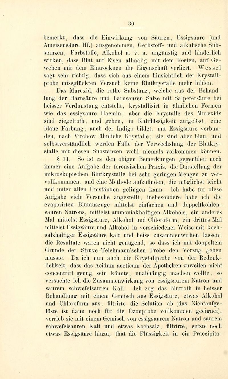 bemerkt, dass die Einwirkung- von Säuren, Essigsäure (und Ameisensäure Hf.) ausgenommen, Gerbstoff- und alkalische Sub- stanzen, Farbstoffe, Alkohol u. v. a. ungünstig und hinderlich wirken, dass Blut auf Eisen allmälig mit dem Rosten, auf Ge- weben mit dem Eintrocknen die Eigenschaft verliert. W es sei sagt sehr richtig', dass sich aus einem hinsichtlicli der Krystall- probe missglückten Versuch keine Blutkrystalle mehr bilden. Das Murexid, die rothe Substanz, welche aus der Behand- lung der Harnsäure und harnsauren Salze mit Salpetersäure bei heisser Verdunstung entsteht, krystallisirt in ähnlichen Formen wie das essigsaure Haemin; aber die Krystalle des Murexids sind ziegelroth, und geben, in Kaliflüssigkeit aufgelöst, eine blaue Färbung; auch der Indigo bildet, mit Essigsäure verbun- den, nach Virchow ähnliche Krystalle; sie sind aber blau, und selbstverständlich werden Fälle der Verwechslung der Blutkry- stalle mit diesen Substanzen wohl niemals vorkommen können. §11. So ist es den obigen Bemerkungen gegenüber noch immer eine Aufgabe der forensischen Praxis, die Darstellung der mikroskopischen Blutkrystalle bei sehr geringen Mengen zu ver- vollkommnen, und eine Methode aufzufinden, die möglichst leicht und unter allen Umständen gelingen kann. Ich habe für diese Aufgabe viele Versuche angestellt, insbesondere habe ich die evaporirten Blutauszüge mittelst einfachen und doppeltkohlen- sauren Natrons, mittelst ammoniakhaltigen x\lkohols, ein anderes Mal mittelst Essigsäure, Alkohol und Chloroform, ein drittes Mal mittelst Essigsäure und Alkohol in verschiedener Weise mit koch- salzhaltiger Essigsäure kalt und heiss zusammenwirken lassen; die Resultate waren nicht genügend, so dass ich mit doppeltem Grunde der Struve-Teichmann'schen Probe den Vorzug geben musste. Da ich nun auch die Krystallprobe von der Bedenk- lichkeit, dass das Acidum aceticum der Apotheken zuweilen nicht concentrirt genug sein könnte, unabhängig machen wollte, so versuchte ich die Zusammenwirkung von essigsaurem Natron und saurem schwefelsauren Kali. Ich zog das Blutroth in heisser Behandlung mit einem Gemisch aus Essigsäure, etwas Alkohol und Chloroform aus, filtrirte die Solution ab (das Nichtaufge- löste ist dann noch für die Ozonprobe vollkommen geeignet), verrieb sie mit einem Gemisch von essigsaurem Natron und saurem schwefelsauren Kali und etwas Kochsalz, filtrirte, setzte noch etwas Essigsäure hinzu, that die Flüssigkeit in ein Praecipita-