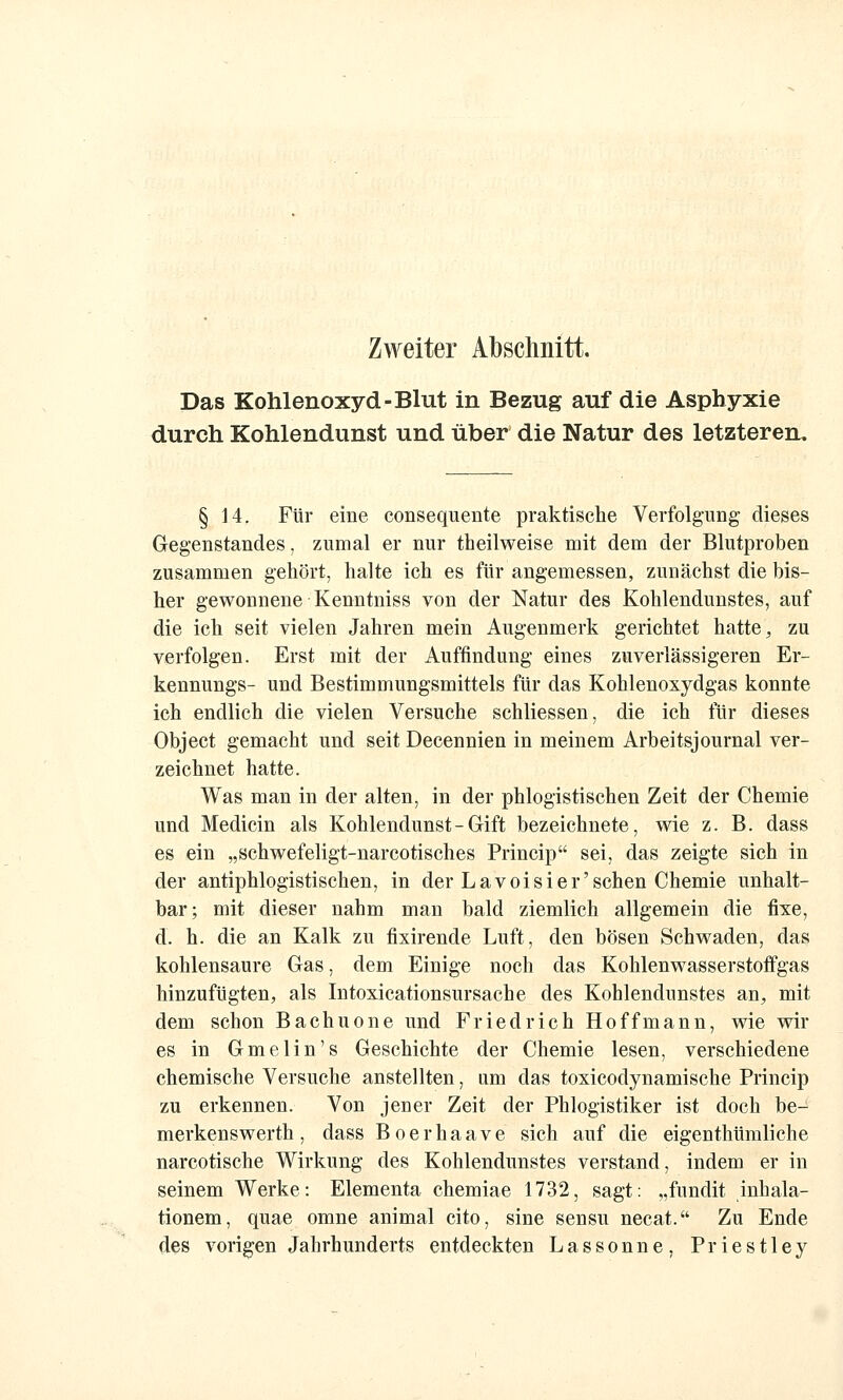 Zweiter Abschnitt. Das Kohlenoxyd-Blut in Bezug auf die Asphyxie durch Kohlendunst und über die Natur des letzteren. § 14. Für eine consequente praktische Verfolgung dieses Gegenstandes, zumal er nur theilweise mit dem der Blutproben zusammen gehört, halte ich es fUr angemessen, zunächst die bis- her gewonnene Kenntniss von der Natur des Kohlendunstes, auf die ich seit vielen Jahren mein Augenmerk gerichtet hatte ^ zu verfolgen. Erst mit der Auffindung eines zuverlässigeren Er- kennungs- und Bestimmungsmittels für das Kohlenoxydgas konnte ich endlich die vielen Versuche schliessen, die ich für dieses Object gemacht und seit Decennien in meinem Arbeitsjournal ver- zeichnet hatte. Was man in der alten, in der phlogistischen Zeit der Chemie und Medicin als Kohlendunst - Gift bezeichnete, wie z. B. dass es ein „schwefeligt-narcotisches Princip sei, das zeigte sich in der antiphlogistischen, in der Lavoisier'sehen Chemie unhalt- bar; mit dieser nahm man bald ziemlich allgemein die fixe, d. h. die an Kalk zu fixirende Luft, den bösen Schwaden, das kohlensaure Gas, dem Einige noch das Kohlenwasserstoffgas hinzufügten, als Intoxicationsursache des Kohlendunstes an, mit dem schon Bachuone und Friedrich Ho ff mann, wie wir es in Gmelin's Geschichte der Chemie lesen, verschiedene chemische Versuche anstellten, um das toxicodynamische Princip zu erkennen. Von jener Zeit der Phlogistiker ist doch be- merkenswerth, dass Boerhaave sich auf die eigenthümliche narcotische Wirkung des Kohlendunstes verstand, indem er in seinem Werke: Elementa chemiae 1732, sagt: „fimdit inhala- tionem, quae omne animal cito, sine sensu necat. Zu Ende des vorigen Jahrhunderts entdeckten Lassonne, Priestley