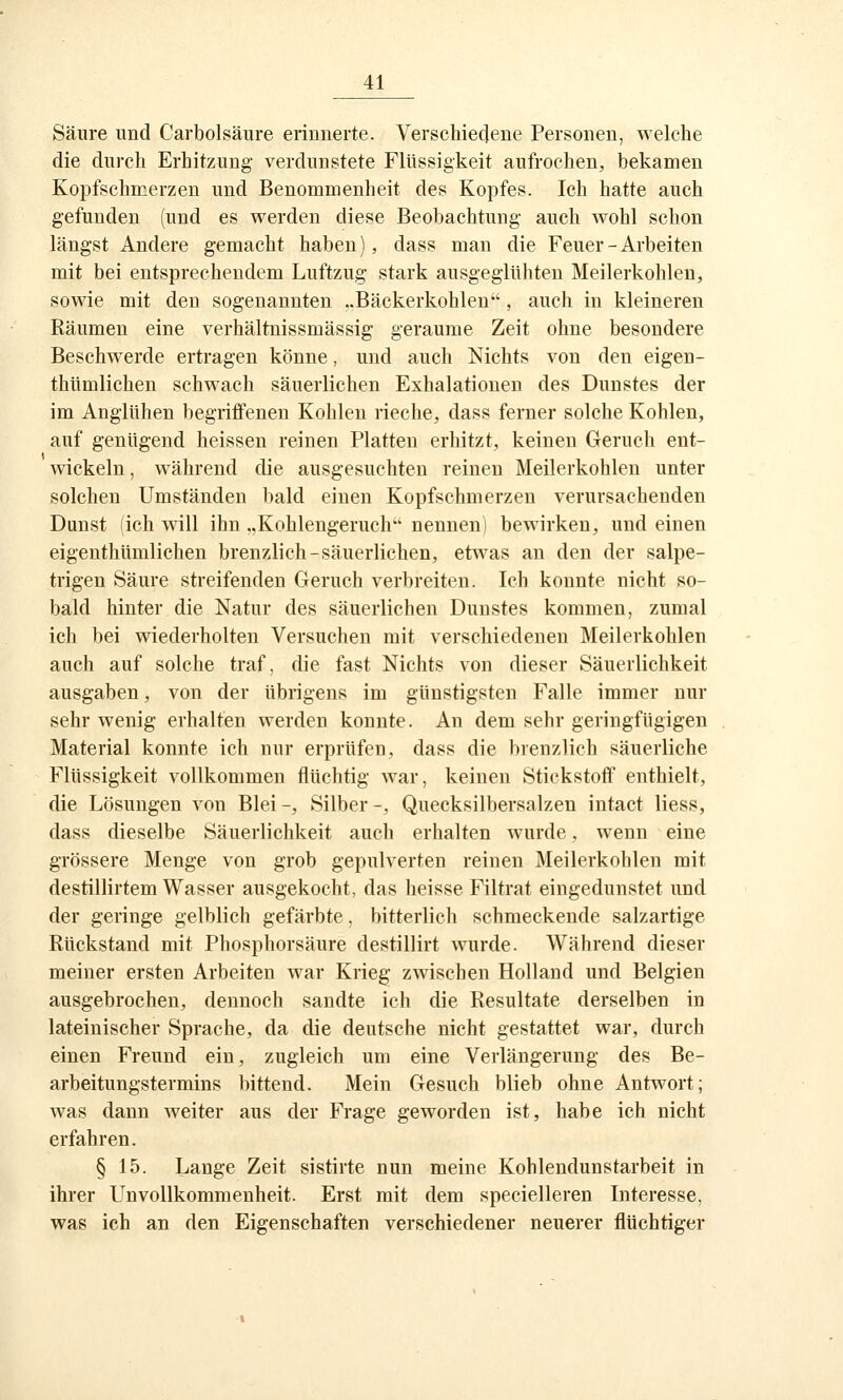 Säure und Carbolsäure erinnerte. Verschieclene Personen, welche die durch Erhitzung verdunstete Flüssigkeit aufrochen, bekamen Kopfschmerzen und Benommenheit des Kopfes. Ich hatte auch gefunden (und es werden diese Beobachtung auch wohl schon längst Andere gemacht haben), dass man die Feuer - Arbeiten mit bei entsprechendem Luftzug stark ausgeglühten Meilerkohlen, sowie mit den sogenannten ..Bäckerkohlen, auch in kleineren Räumen eine verhältnissmässig geraume Zeit ohne besondere Beschwerde ertragen könne, und auch Nichts von den eigen- thümlichen schwach säuerlichen Exhalatiouen des Dunstes der im Anglühen begriffenen Kohlen rieche, dass ferner solche Kohlen, auf genügend heissen reinen Platten erhitzt, keinen Geruch ent- ■wickeln, während die ausgesuchten reinen Meilerkohlen unter solchen Umständen bald einen Kopfschmerzen verursachenden Dunst (ich will ihn „Kohlengeruch nennen! bewirken, und einen eigenthümlichen brenzlich-säuerlichen, etwas an den der salpe- trigen Säure streifenden Geruch verbreiten. Ich konnte nicht so- bald hinter die Natur des säuerlichen Dunstes kommen, zumal ich bei wiederholten Versuchen mit verschiedenen Meilerkohlen auch auf solche traf, die fast Nichts von dieser Säuerlichkeit ausgaben, von der übrigens im günstigsten Falle immer nur sehr wenig erhalten werden konnte. An dem sehr geringfügigen Material konnte ich nur erprüfen, dass die brenzlich säuerliche Flüssigkeit vollkommen flüchtig war, keinen Stickstoff enthielt, die Lösungen von Blei -, Silber -, Quecksilbersalzen intact Hess, dass dieselbe Säuerlichkeit auch erhalten wurde, wenn eine grössere Menge von grob gepulverten reinen Meilerkohlen mit destillirtem Wasser ausgekocht, das heisse Filtrat eingedunstet und der geringe gelblich gefärbte, bitterlich schmeckende salzartige Rückstand mit Phosphorsäure destillirt wurde. Während dieser meiner ersten Arbeiten war Krieg zwischen Holland und Belgien ausgebrochen, dennoch sandte ich die Resultate derselben in lateinischer vSprache, da die deutsche nicht gestattet war, durch einen Freund ein, zugleich um eine Verlängerung des Be- arbeitungstermins bittend. Mein Gesuch blieb ohne Antwort; was dann weiter aus der Frage geworden ist, habe ich nicht erfahren. § 15. Lange Zeit sistirte nun meine Kohlendunstarbeit in ihrer Unvollkommenheit. Erst mit dem specielleren Interesse, was ich an den Eigenschaften verschiedener neuerer flüchtiger