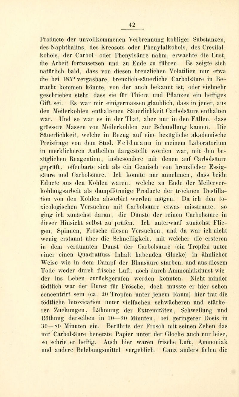Producte der unvollkommenen Verbrennung kohliger Substanzen, des Naphthalins, des Kreosots oder Phenylalkohols, des Cresilal- kohols, der Carbol- oder Phenylsäure nahm, erwachte die Lust, die Arbeit fortzusetzen und zu Ende zu führen. Es zeigte sich natürlich bald, dass von diesen brenzlichen Volatilien nur etwa die bei 185° vergasbare, brenzlich-säuerliche Carbolsäure in Be- tracht kommen könnte, von der auch bekannt ist, oder vielmehr geschrieben steht, dass sie für Thiere und Pflanzen ein heftiges Gift sei. Es war mir einigermassen glaublich, dass in jener, aus den Meilerkohlen enthaltenen Säuerlichkeit Carbolsäure enthalten war. Und so war es in der That, aber nur in den Fällen, dass grössere Massen von Meilerkohlen zur Behandlung kamen. Die Säuerlichkeit, welche in Bezug auf eine bezügliche akademische Preisfrage von dem Stud. Feldmann in meinem Laboratorium in merklicheren Antheilen dargestellt worden war, mit den be- züglichen Reagentien, insbesondere mit denen auf Carbolsäure geprüft, offenbarte sich als ein Gemisch von brenzlicher Essig- säure und Carbolsäure. Ich konnte nur annehmen, dass beide Educte aus den Kohlen waren, welche zu Ende der Meilerver- kohlungsarbeit als dampfförmige Producte der trocknen Destilla- tion von den Kohlen absorbirt werden mögen. Da ich den to- xicologischen Versuchen mit Carbolsäure etwas misstraute, so ging ich zunächst daran, die Dünste der reinen Carbolsäure in dieser Hinsicht selbst zu prüfen. Ich unterwarf zunächst Flie- gen, Spinnen, Frösche diesen Versuchen, und da war ich nicht wenig erstaunt über die Schnelligkeit, mit welcher die ersteren in dem verdünnten Dunst der Carbolsäure (ein Tropfen unter einer einen Quadratfuss Inhalt habenden Glocke) in ähnlicher Weise wie in dem Dampf der Blausäure starben, und aus diesem Tode weder durch frische Luft, noch durch Amraoniakdunst wie- der ins Leben zurückgerufen werden konnten. Nicht minder tödtlich war der Dunst für Frösche, doch musste er hier schon concentrirt sein (ca. 20 Tropfen unter jenem Raum) hier trat die tödtliche Intoxication unter vielfachen schwächeren und stärke- ren Zuckungen, Lähmung der Extremitäten, Schwellung und Röthung derselben in 10—20 Minuten, bei geringerer Dosis in 30—80 Minuten ein. Berührte der Frosch mit seinen Zehen das mit Carbolsäure benetzte Papier unter der Glocke auch nur leise, so sehrie er heftig. Auch hier waren frische Luft, Ammoniak und andere Belebungsmittel vergeblich. Ganz anders fielen die