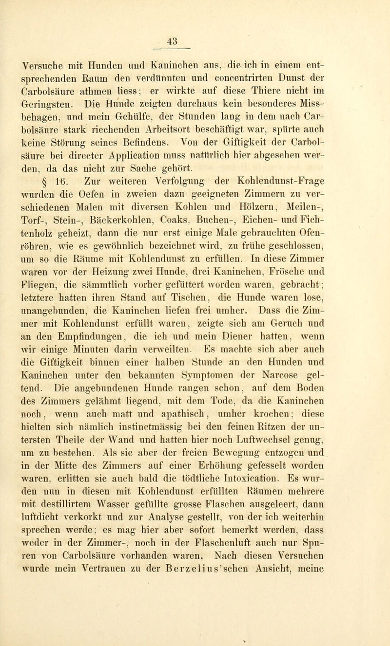 Versuche mit Hunden und Kaninchen aus, die ich in einem ent- sprechenden Raum den verdünnten und concentrirten Dunst der Carbolsäure athmen Hess; er wirkte auf diese Thiere nicht im Oeringsten. Die Hunde zeigten durchaus kein besonderes Miss- behagen, und mein Gehülfe, der Stunden lang in dem nach Car- bolsäure stark riechenden Arbeitsort beschäftigt war, spürte auch keine Störung seines Befindens. Von der Giftigkeit der Carbol- säure bei directer Application muss natürlich hier abgesehen wer- den, da das nicht zur Sache gehört. § 16. Zur weiteren Verfolgung der Kohlendunst-Frage wurden die Oefen in zweien dazu geeigneten Zimmern zu ver- schiedenen Malen mit diversen Kohlen und Hölzern, Meilen-, Torf-, Stein-, Bäckerkohlen, Coaks. Buchen-, Eichen- und Fich- tenholz geheizt, dann die nur erst einige Male gebrauchten Ofen- röhren, wie es gewöhnlich bezeichnet wird, zu frühe geschlossen, um so die Räume mit Kohlendunst zu erfüllen. In diese Zimmer waren vor der Heizung zwei Hunde, drei Kaninchen, Frösche und Fliegen, die sämmtlich vorher gefüttert worden waren, gebracht; letztere hatten ihren Stand auf Tischen, die Hunde waren lose, unangebunden, die Kaninchen liefen frei umher. Dass die Zim- mer mit Kohlendunst erfüllt waren, zeigte sich am Geruch und an den Empfindungen, die ich und mein Diener hatten, wenn wir einige Minuten darin verweilten. Es machte sich aber auch die Giftigkeit binnen einer halben Stunde an den Hunden und Kaninchen unter den bekannten Symptomen der Narcose gel- tend. Die angebundenen Hunde rangen schon, auf dem Boden des Zimmers gelähmt liegend, mit dem Tode, da die Kaninchen noch, wenn auch matt und apathisch, umher krochen; diese hielten sich nämlich instinctmässig bei den feinen Ritzen der un- tersten Theile der Wand und hatten hier noch Luftwechsel genug, um zu bestehen. Als sie aber der freien Bewegung entzogen und in der Mitte des Zimmers auf einer Erhöhung gefesselt worden waren, erlitten sie auch bald die tödtliche Intoxication. Es wur- den nun in diesen mit Kohlendunst erfüllten Räumen mehrere mit destillirtem Wasser gefüllte grosse Flaschen ausgeleert, dann luftdicht verkorkt und zur Analyse gestellt, von der ich weiterhin sprechen werde; es mag hier aber sofort bemerkt werden, dass weder in der Zimmer-, noch in der Flaschenluft auch nur Spu- ren von Carbolsäure vorhanden waren. Nach diesen Versuchen wurde mein Vertrauen zu der Berzelius'sehen Ansicht, meine