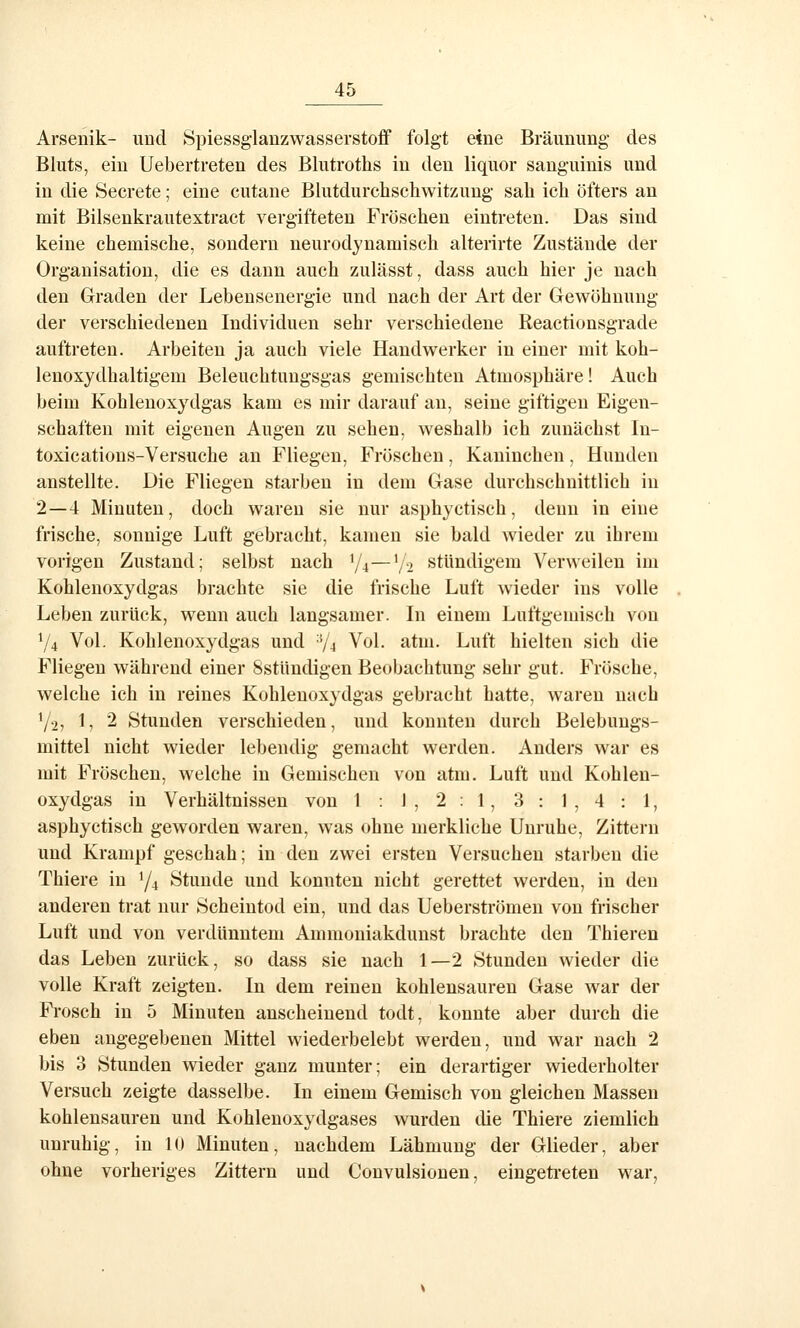 Arsenik- und Spiessg'lanzwasserstoff folgt eine Bräunung des Bluts, ein Uebertreten des Blutroths in den liquor sanguinis und in die Secrete; eine cutane Blutdurchschwitzung sah ich öfters an mit Bilsenkrautextract vergifteten Fröschen eintreten. Das sind keine chemische, sondern neurodyuamisch alterirte Zustände der Organisation, die es dann auch zulässt, dass auch hier je nach den Graden der Lebensenergie und nach der Art der Gewöhnung der verschiedenen Individuen sehr verschiedene Reactionsgrade auftreten. Arbeiten ja auch viele Handwerker in einer mit koh- lenoxydhaltigem Beleuchtimgsgas gemischten Atmosphäre! Auch beim Kohlenoxydg;as kam es mir darauf an, seine giftigen Eigen- schaften mit eigenen Augen zu sehen, weshalb ich zunächst In- toxications-Versuche an Fliegen, Fröschen, Kaninchen, Hunden anstellte. Die Fliegen starben in dem Gase durchschnittlich in 2—4 Minuten, doch waren sie nur asphyctisch, denn in eine frische, sonnige Luft gebracht, kamen sie bald wieder zu ihrem vorigen Zustand; selbst nach Y4—'/2 stündigem Verweilen im Kohlenoxydgas brachte sie die frische Luft wieder ins volle Leben zurück, wenn auch langsamer. Li einem Luftgemisch von 74 Vol. Kohlenoxydgas und V4 Vol. atm. Luft hielten sich die Fliegen während einer Sstündigen Beobachtung sehr gut. Frösche, welche ich in reines Kohlenoxydgas gebracht hatte, waren nach Y2, 1, 2 Stunden verschieden, und konnten durch Belebungs- mittel nicht wieder lebendig gemacht werden. Anders war es mit Fröschen, welche in Gemischen von atm. Luft und Kohlen- oxydgas in Verhältnissen von 1:1,2:1,3:1,4:1, asphyctisch geworden waren, was ohne merkliche Unruhe, Zittern und Krampf geschah; in den zwei ersten Versuchen starben die Thiere in Y4 Stunde und konnten nicht gerettet werden, in den anderen trat nur Scheintod ein, und das Uebersti'ömen von frischer Luft und von verdünntem Ammoniakdunst brachte den Thieren das Leben zurück, so dass sie nach 1—2 Stunden wieder die volle Kraft zeigten. In dem reinen kohlensauren Gase war der Frosch in 5 Minuten anscheinend todt, konnte aber durch die eben angegebenen Mittel wiederbelebt werden, und war nach 2 bis 3 Stunden wieder ganz munter; ein derartiger wiederholter Versuch zeigte dasselbe. In einem Gemisch von gleichen Massen kohlensauren und Kohlenoxydgases wurden die Thiere ziemlich unruhig, in 10 Minuten, nachdem Lähmung der Glieder, aber ohne vorheriges Zittern und Convulsionen, eingeti-eten war,
