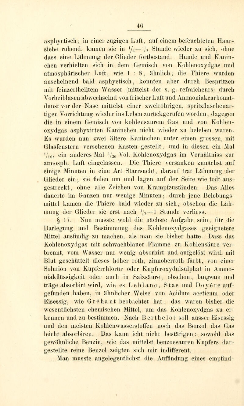 asphyctisch; in einer zugigen Luft, auf einem befeuchteten Haar- siebe ruhend, kamen sie in Y4—Y-2 Stunde wieder zu sieh, ohne dass eine Lähmung der Glieder fortbestand. Hunde und Kanin- chen verhielten sich in dem Gemisch von Kohlenoxydgas und atmosphärischer Luft, wie 1:8, ähnlich; die Thiere wurden anscheinend bald asphyctisch, konnten aber durch Bespritzen mit feinzertheiltem Wasser (mittelst der s. g. refraicheurs) durch Vorbeiblasen abwechselnd von frischer Luft und Ammoniakcarbonat- dunst vor der Nase mittelst einer zweiröhrigeu, spritzflaschenar- tigen Vorrichtung wieder ins Leben zurückgerufen worden, dagegen die in einem Gemisch von kohlensaurem Gas und von Kohlen- oxydgas asphyxirten Kaninchen nicht wieder zu beleben waren. Es wurden nun zwei ältere Kaninchen unter einen grossen, mit Glasfenstern versehenen Kasten gestellt, und in diesen ein Mai 7io, ein anderes Mal Y20 Vol. Kohlenoxydgas im Verhältniss zur atmosph. Luft eingelassen. Die Thiere versanken zunächst auf einige Minuten in eine Art Starrsucht, darauf trat Lähmung der Glieder ein; sie fielen um und lagen auf der Seite wie todt aus- gestreckt, ohne alle Zeichen von Krampfzuständeu. Das Alles dauerte im Ganzen nur Avenige Minuten; durch jene Belebungs- mittel kamen die Thiere bald wieder zu sich, obschon die Läh- mung der Glieder sie erst nach 1/2—1 Stunde verliess. § 17. Nun musste wohl die nächste Aufgabe sein, für die Darlegung und Bestimmung des Kohlenoxydgases geeignetere Mittel ausfindig zu machen, als man sie bisher hatte. Dass das Kohlenoxydgas mit schwachblauer Flamme zu Kohlensäure ver- brennt, vom Wasser nur wenig absorbirt und aufgelöst wird, mit Blut geschüttelt dieses höher roth, zinnoberroth färbt, von einer Solution von Kupferchlorür oder Kupferoxydulsulphat in Ammo- niakflüssigkeit oder auch in Salzsäure, obschon, langsam und träge absorbirt wird, wie es Leblanc, Stas und D0yere auf- gefunden haben, in ähnlicher Weise von Acidum aceticum oder Eisessig, wie Grehaut beobachtet hat, das waren bisher die wesentlichsten chemischen Mittel, um das Kohlenoxydgas zu er- kennen und zu bestimmen. Nach Berthelot soll ausser Eisessig und den meisten Kohlenwasserstoifeu noch das Benzol das Gas leicht absorbiren. Das kann icht nicht bestätigen : sowohl das gewöhnliche Benzin, wie das mittelst benzoesauren Kupfers dar- gestellte reine Benzol zeigten sich mir indifferent. Man musste angelegentlichst die Auffindung eines empfind-