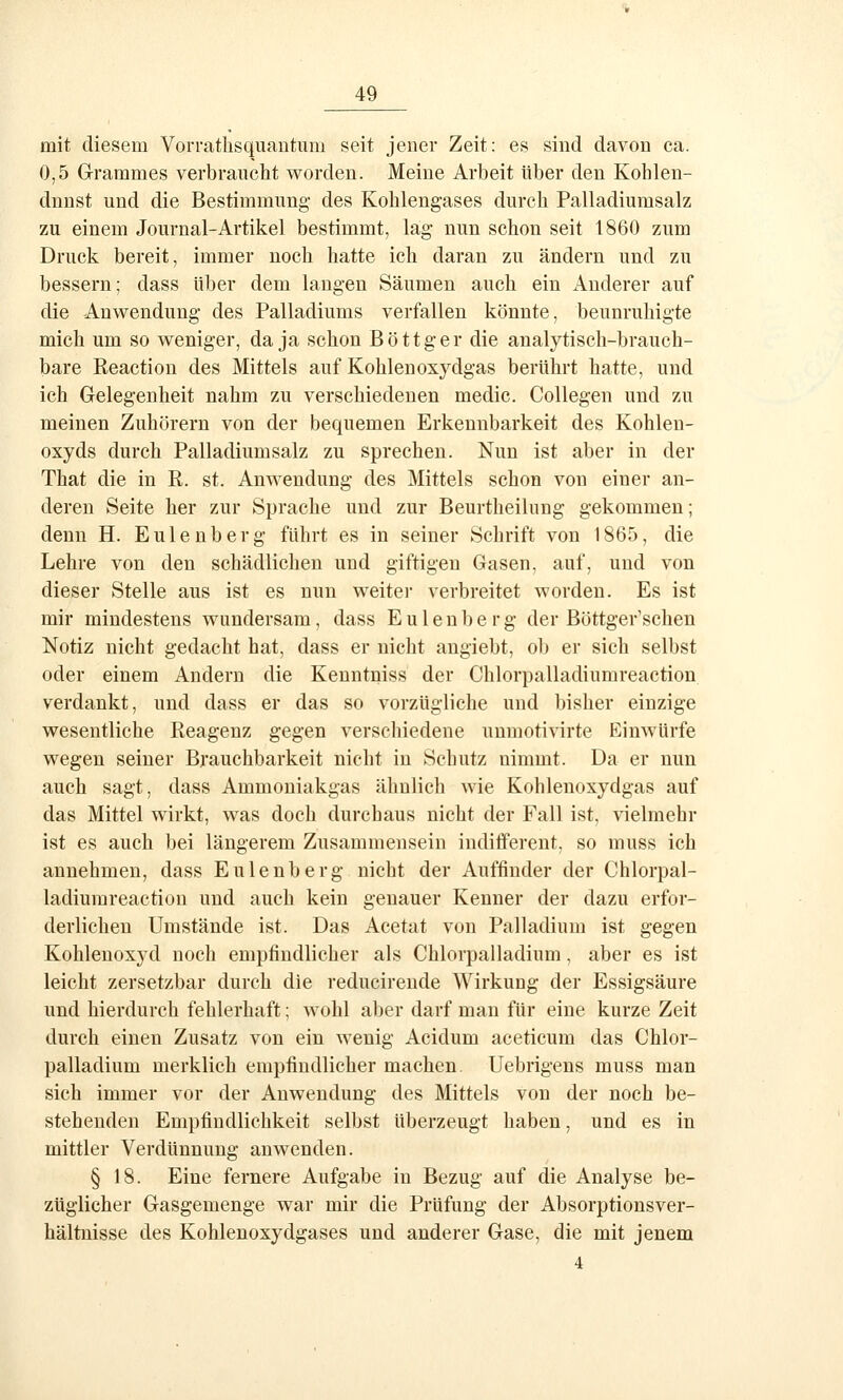 mit diesem Vorrathsquantum seit jener Zeit: es sind davon ca. 0,5 Grammes verbraucht worden. Meine Arbeit über den Kohlen- dnnst und die Bestimmung des Kolilengases durch Palladiumsalz zu einem Journal-Artikel bestimmt, lag nun schon seit 1860 zum Druck bereit, immer noch hatte ich daran zu ändern und zu bessern; dass über dem langen Säumen auch ein Anderer auf die Anwendung des Palladiums verfallen könnte, beunruhigte mich um so weniger, da ja schon Böttger die analytisch-brauch- bare Reaction des Mittels auf Kohlenoxydgas berührt hatte, und ich Gelegenheit nahm zu verschiedenen medic. CoUegen und zu meinen Zuhörern von der bequemen Erkennbarkeit des Kohlen- oxyds durch Palladiumsalz zu sprechen. Nun ist aber in der That die in R. st. Anwendung des Mittels schon von einer an- deren Seite her zur Sprache und zur Beurtheilung gekommen; denn H. Eulenberg führt es in seiner Schrift von 1865, die Lehre von den schädlichen und giftigen Gasen, auf, und von dieser Stelle aus ist es nun weiter verbreitet worden. Es ist mir mindestens wundersam, dass E u 1 e n b e r g der Böttger'schen Notiz nicht gedacht hat, dass er nicht angiebt, ob er sich selbst oder einem Andern die Kenntniss der Chlorpalladiumreaction verdankt, und dass er das so vorzügliche und bisher einzige wesentliche Reagenz gegen verschiedene unmotivirte Einwürfe wegen seiner Brauchbarkeit nicht in Schutz nimmt. Da er nun auch sagt, dass Ammouiakgas ähnlich wie Kohlenoxydgas auf das Mittel wirkt, was doch durchaus nicht der Fall ist, vielmehr ist es auch bei längerem Zusammensein indifferent, so muss ich annehmen, dass Eulenberg nicht der Auffinder der Chlorpal- ladiumreaction und auch kein genauer Kenner der dazu erfor- derlichen Umstände ist. Das Acetat von Palladium ist gegen Kohlenoxyd noch empfindlicher als Chlorpalladium, aber es ist leicht zersetzbar durch die reducirende Wirkung der Essigsäure und hierdurch fehlerhaft; wohl aber darf mau für eine kurze Zeit durch einen Zusatz von ein wenig Acidum aceticum das Chlor- palladium merklich empfindlicher machen. Uebrigens muss man sich immer vor der Anwendung des Mittels von der noch be- stehenden Empfindlichkeit selbst überzeugt haben, und es in mittler Verdünnung anwenden. § 18. Eine fernere Aufgabe in Bezug auf die Analyse be- züglicher Gasgemenge war mir die Prüfung der Absorptionsver- hältuisse des Kohlenoxydgases und anderer Gase, die mit jenem 4