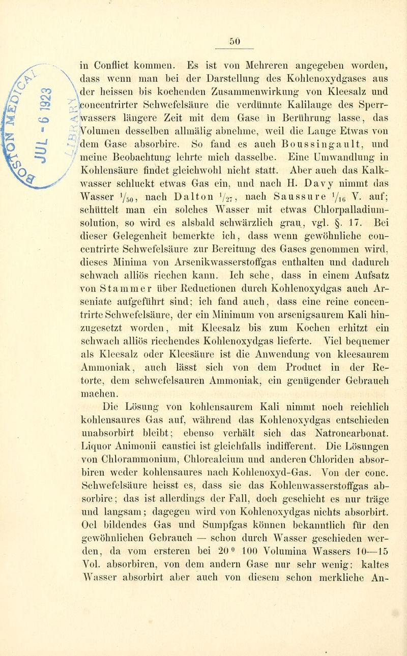 in Conflict kommen. Es ist von Mehreren angegeben worden, \ dass wenn man bei der Darstellung des Kohlenoxydgases aus \der lieissen bis kochenden Zusammenwirkung von Kleesalz und ^^concentrirter Schwefelsäure die verdünnte Kalilauge des Sperr- <Wassers längere Zeit mit dem Gase in Berührung lasse, das ,; Volumen desselben allmälig abnehme, weil die Lauge Etwas von • -dem Gase absorbire. So fand es auch Boussingault, und meine Beobachtung lehrte mich dasselbe. Eine Umwandlung in Kohlensäure findet gleichwohl nicht statt. Aber auch das Kalk- wasser schluckt etwas Gas ein, und nach H. Davy nimmt das Wasser Y50, nach Dalton V27 ? laaeh Saussure Y16 ^^- ^^^'1 schüttelt man ein solches Wasser mit etwas Chlorpalladium- solution, so wird es alsbald schwärzlich grau, vgl. §. 17. Bei dieser Gelegenheit bemerkte ich, dass wenn gewöhnliche con- centrirte Schwefelsäure zur Bereitung des Gases genommen wird, dieses Minima von Arsenikwasserstoffgas enthalten und dadurch schwach alliös riechen kann. Ich sehe, dass in einem Aufsatz von S t a m m e r über Beductionen durch Kohlenoxydgas auch Ar- seniate aufgeführt sind; ich fand auch, dass eine reine concen- trirte Schwefelsäure, der ein Minimum von arsenigsaurem Kali hin- zugesetzt worden, mit Kleesalz bis zum Kochen erhitzt ein schwach alliös riechendes Kohlenoxydgas lieferte. Viel bequemer als Kleesalz oder Kleesäure ist die Anwendung von kleesaurem Ammoniak, auch lässt sich von dem Product in der Be- törte, dem schwefelsauren Ammoniak, ein genügender Gebrauch machen. Die Lösung von kohlensaurem Kali nimmt noch reichlich kohlensaures Gas auf, während das Kohlenoxydgas entschieden unabsorbirt bleibt; ebenso verhält sich das Natroncarbonat. Liquor Animouii caustici ist gleichfalls indiiferent. Die Lösungen von Chlorammonium, Chlorcalcium und anderen Chloriden absor- biren weder kohlensaures nach Kohlenoxyd-Gas. Von der conc. Schwefelsäure heisst es, dass sie das Kohlenwasserstoffgas ab- sorbire ; das ist allerdings der Fall, doch geschieht es nur träge und langsam; dagegen wird von Kohlenoxydgas nichts absorbirt. Oel bildendes Gas und Sumpfgas können bekanntlich für den gewöhnlichen Gebrauch — schon durch Wasser geschieden wer- den, da vom ersteren bei 20 0 100 Volumina Wassers 10—15 Vol. absorbiren, von dem andern Gase nur sehr wenig; kaltes Wasser absorbirt aber auch von diesem schon merkliche An-