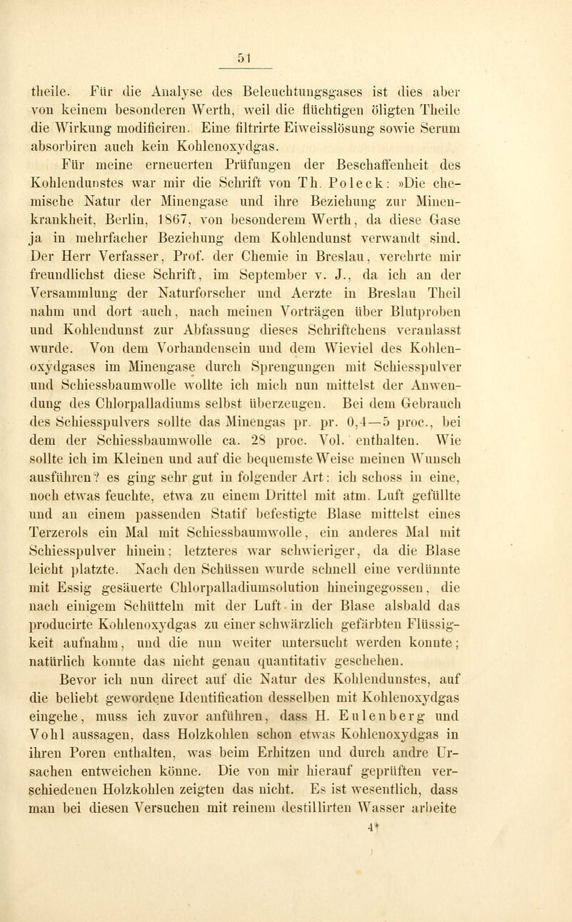 tlieile. Für die Analyse des Beleuchtuugsgases ist dies aber von keinem besonderen Werth, weil die flüchtigen öligten Theile die Wirkung modificireu. Eine filtrirte Eiweisslösung sowie Serum absorbiren auch kein Kohlenoxydgas. Für meine erneuerten Prüfungen der Beschaffenheit des Kohleudunstes war mir die Schrift von Th. Poleck: »Die che- mische Natur der Minengase und ihre Beziehung zur Minen- krankheit, Berlin, 1867, von besonderem Werth, da diese Gase ja in mehrfacher Beziehung dem Kohlendunst verwandt sind. Der Herr Verfasser, Prof. der Chemie in Breslau, verehrte mir freundlichst diese Schrift, im September v. J., da ich an der Versammlung der Naturforscher und Aerzte in Breslau Theil nahm und dort auch, nach meinen Vorträgen über Blutproben und Kohlendunst zur Abfassuug dieses Schriftchens veranlasst wurde. Von dem Vorhandensein und dem Wieviel des Kohlen- oxydgases im Minengase durch Sprengungen mit Schiesspulver und Schiessbaumwolle wollte ich mich nun mittelst der Anwen- dung des Chlorpalladiums selbst überzeugen. Bei dem Gebrauch des Schiesspulvers sollte das Minengas pr. pr. 0,4—5 proc, bei dem der Schiessbaumwolle ca. 28 proc. Vol. enthalten. Wie sollte ich im Kleinen und auf die bequemste Weise meinen Wunsch ausführen? es ging sehr gut in folgender Art: ich schoss in eine, noch etwas feuchte, etwa zu einem Drittel mit atm. Luft gefüllte und an einem passenden Statif befestigte Blase mittelst eines Terzerols ein Mal mit Schiessbaumwolle, ein anderes Mal mit Schiesspulver hinein; letzteres war schwieriger, da die Blase leicht platzte. Nach den Schüssen wurde schnell eine verdünnte mit Essig gesäuerte Chlorpalladiumsolution hineingegossen, die nach einigem Schütteln mit der Luft • in der Blase alsbald das produeirte Kohlenoxydgas zu einer schwärzlich gefärbten Flüssig- keit aufnahm, und die nun weiter untersucht werden konnte; natürlich konnte das nicht genau quantitativ geschehen. Bevor ich nun direct auf die Natur des Kohlendunstes, auf die beliebt gewordene Identification desselben mit Kohlenoxydgas eingehe, muss ich zuvor anführen, dass H. Eulenberg und Vohl aussagen, dass Holzkohlen schon etwas Kohlenoxydgas in ihren Poren enthalten, was beim Erhitzen und durch andi*e Ur- sachen entweichen könne. Die von mir hierauf geprüften ver- schiedenen Holzkohlen zeigten das nicht. Es ist wesentlich, dass man bei diesen Versuchen mit reinem destillirteu Wasser arbeite 4*
