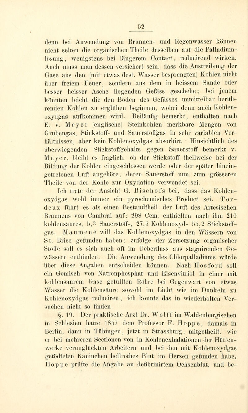 denn bei Anwendung- von Brunnen- und Regenwasser können nicht selten die organischen Theile desselben auf die Palladium- lösung, wenigstens bei längerem Contact, reducirend wirken. Auch muss man dessen versichert sein, dass die Austreibung der Gase aus den (mit etwas dest. Wasser besprengten) Kohlen nicht über freiem Feuer, sondern aus dem in heissem Sande oder besser heisser Asche liegenden Gefäss geschehe; bei jenem könnten leicht die den Boden des Gefässes unmittelbar berüh- renden Kohlen zu erglühen beginnen, wobei denn auch Kohlen- oxydgas aufkommen wird. Beiläufig bemerkt, enthalten nach E. V. Meyer (englische) Steinkohlen merkbare Mengen von Grubengas, Stickstoff- und Sauerstoffgas in sehr variablen Ver- hältnissen, aber kein Kohlenoxydgas absorbirt. Hinsichtlich des überwiegenden Stickstoffgehalts gegen Sauerstoff bemerkt v. Meyer, bleibt es fraglich, ob der Stickstoff theilweise bei der Bildung der Kohlen eingeschlossen werde oder der später hinein- getretenen Luft angehöre, deren Sauerstoff nun zum grösseren Theile von der Kohle zur Oxydation verwendet sei. Ich trete der Ansieht G. Bischofs bei, dass das Kohlen- oxydgas wohl immer ein pyrochemisches Product sei. Tor- deux führt es als einen Bestandtheil der Luft des Artesischen Brunnens von Cambrai auf: 298 Gern, enthielten nach ihm 210 kohlensaures, 5,^ Sauerstoff-, 27,5 Kohlenoxyd- 55,2 Stickstoff- gas. Maumene will das Kohleuoxydgas in den Wässern von St. Brice gefunden haben; zufolge der Zersetzung organischer Stoffe soll es sich auch oft im Ueberfluss aus stagnirenden Ge- wässern entbinden. Die Anwendung- des Chlorpalladiums würde über diese Angaben entscheiden können. Nach Hosford soll ein Gemisch von Natronphosphat und Eisenvitriol in einer mit kohlensaurem Gase gefüllten Röhre bei Gegenwart von etwas Wasser die Kohlensäure sowohl im Licht wie im Dunkeln zu Kohleuoxydgas reduciren; ich konnte das in wiederholten Ver- suchen nicht so finden. §. 19. Der praktische Arzt Dr. Wolff im Waldenburgischen in Schlesien hatte 1857 dem Professor F. Hoppe, damals in Berlin, dann in Tübingen, jetzt in Strassburg, mitgetheilt, wie er bei mehreren Sectionen von in Kohlenexhalationen der Hütten- werke verunglückten Arbeitern und bei den mit Kohleuoxydgas getödteten Kaninchen hellrothes Blut im Herzen gefunden habe. Hoppe prüfte die Angabe an defibrinirtem Ochsenblut, und be-