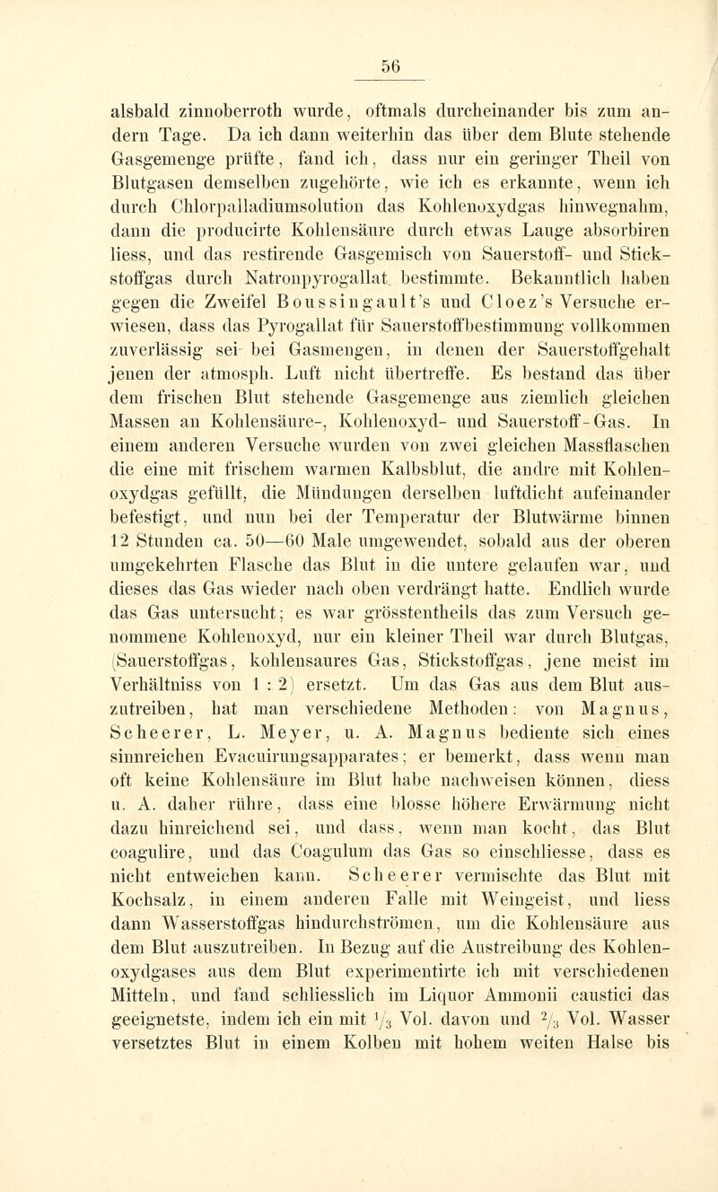 alsbald zinnoberroth wurde, oftmals durcheinander bis zum an- dern Tage. Da ich dann weiterhin das über dem Blute stehende Gasgemenge prüfte, fand ich, dass nur ein geringer Theil von Blutgasen demselben zugehörte, wie ich es erkannte, wenn ich durch Chlorpalladiumsolution das Kohlenoxydgas hinwegnahm, dann die producirte Kohlensäure durch etwas Lauge absorbiren Hess, und das restirende Gasgemisch von Sauerstoff- und Stick- stoffgas durch Natronpyrogallat bestimmte. Bekanntlich haben gegen die Zweifel Boussingault's und Cloez's Versuche er- wiesen, dass das Pyrogallat für Sauerstoffbestimmung vollkommen zuverlässig sei bei Gasmengen, in denen der Sauerstoffgehalt jenen der atmosph. Luft nicht übertreffe. Es bestand das über dem frischen Blut stehende Gasgemenge aus ziemlich gleichen Massen an Kohlensäure-, Kohlenoxyd- und Sauerstoff-Gas. In einem anderen Versuche wurden von zwei gleichen Massflaschen die eine mit frischem warmen Kalbsblut, die andre mit Kohlen- oxydgas gefüllt, die Mündungen derselben luftdicht aufeinander befestigt, und nun bei der Temperatur der Blutwärme binnen 12 Stunden ca. 50—60 Male umgewendet, sobald aus der oberen umgekehrten Flasche das Blut in die untere gelaufen war, und dieses das Gas wieder nach oben verdrängt hatte. Endlich wurde das Gas untersucht; es war grösstentheils das zum Versuch ge- nommene Kohlenoxyd, nur ein kleiner Theil war durch Blutgas, (Sauerstoffgas, kohlensaures Gas, Stickstoffgas, jene meist im Verhältniss von 1:2) ersetzt. Um das Gas aus dem Blut aus- zutreiben, hat man verschiedene Methoden: von Magnus, Sc he er er, L. Meyer, u. A. Magnus bediente sich eines sinnreichen Evacuirungsapparates; er bemerkt, dass wenn man oft keine Kohlensäure im Blut habe nachweisen können, diess u. A. daher rühre, dass eine blosse höhere Erwärmung nicht dazu hinreichend sei, und dass, wenn man kocht, das Blut coagulire, und das Coagulum das Gas so einschliesse, dass es nicht entweichen kann. Sehe er er vermischte das Blut mit Kochsalz, in einem anderen Falle mit Weingeist, und Hess dann Wasserstoffgas hindurchströmen, um die Kohlensäure aus dem Blut auszutreiben. In Bezug auf die Austreibung des Kohlen- oxydgases aus dem Blut experimentirte ich mit verschiedenen Mitteln, und fand schliesslich im Liquor Ammonii caustici das geeignetste, indem ich ein mit 1/3 Vol. davon und 2/,^ Vol. Wasser versetztes Blut in einem Kolben mit hohem weiten Halse bis