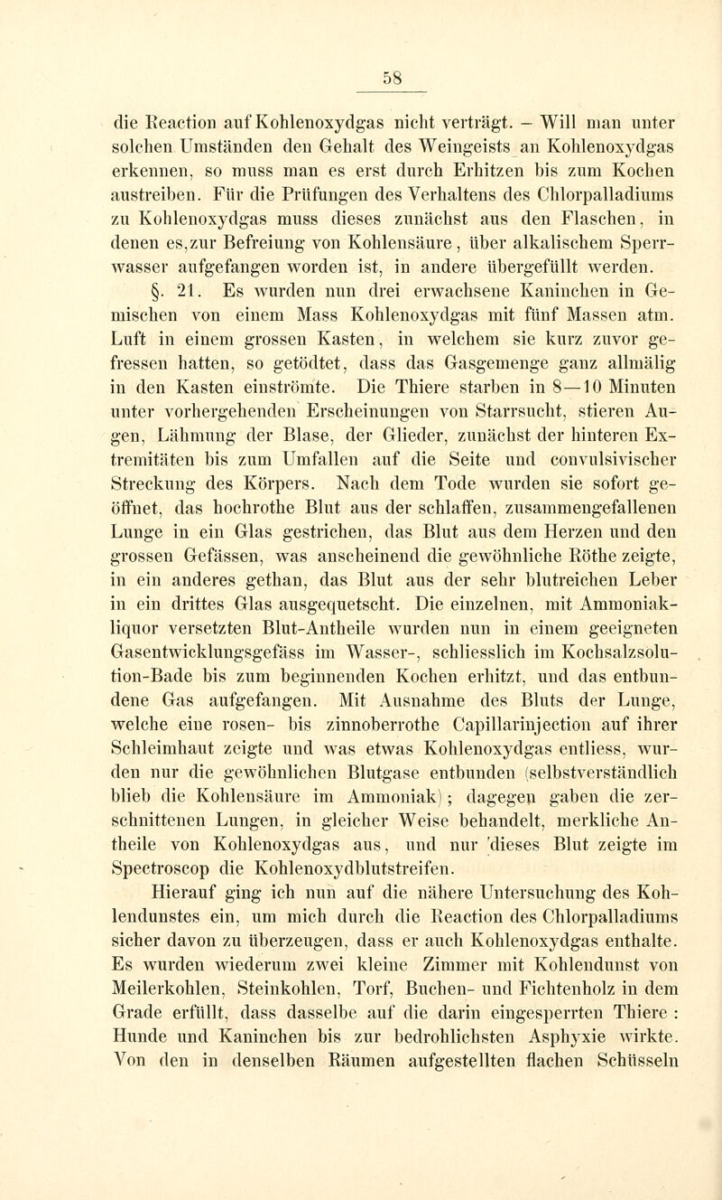 die Reaction auf Kohlenoxydgas nicht verträgt. - Will man unter solchen Umständen den Gehalt des Weingeists an Kohlenoxydgas erkennen, so muss man es erst durch Erhitzen bis zum Kochen austreiben. Für die Prüfungen des Verhaltens des Chlorpalladiums zu Kohlenoxydgas muss dieses zunächst aus den Flaschen, in denen es,zur Befreiung von Kohlensäure, über alkalischem Sperr- vi^asser aufgefangen worden ist, in andere übergefüllt werden. §. 21. Es wurden nun drei erwachsene Kaninchen in Ge- mischen von einem Mass Kohlenoxydgas mit fünf Massen atm. Luft in einem grossen Kasten, in welchem sie kurz zuvor ge- fressen hatten, so getödtet, dass das Gasgemenge ganz allmälig in den Kasten einströmte. Die Thiere starben in 8—10 Minuten unter vorhergehenden Erscheinungen von Starrsucht, stieren Au- gen, Lähmung der Blase, der Glieder, zunächst der hinteren Ex- tremitäten bis zum Umfallen auf die Seite und convulsivischer Streckung des Körpers. Nach dem Tode wurden sie sofort ge- öffnet, das hochrothe Blut aus der schlaffen, zusammengefallenen Lunge in ein Glas gestrichen, das Blut aus dem Herzen und den grossen Gefässen, was anscheinend die gewöhnliche Röthe zeigte, in ein anderes gethan, das Blut aus der sehr blutreichen Leber in ein drittes Glas ausgequetscht. Die einzelnen, mit Ammoniak- liquor versetzten Blut-Antheile wurden nun in einem geeigneten Gasentwicklungsgefäss im Wasser-, schliesslich im Kochsalzsolu- tion-Bade bis zum beginnenden Kochen erhitzt, und das entbun- dene Gas aufgefangen. Mit Ausnahme des Bluts der Lunge, welche eine rosen- bis zinnoberrothe Capillarinjection auf ihrer Schleimhaut zeigte und was etwas Kohlenoxydgas entliess, wur- den nur die gewöhnlichen Blutgase entbunden (selbstverständlich blieb die Kohlensäure im Ammoniak); dagegen gaben die zer- schnittenen Lungen, in gleicher Weise behandelt, merkliche An- theile von Kohlenoxydgas aus, und nur 'dieses Blut zeigte im Spectroscop die Kohlenoxydblutstreifen. Hierauf ging ich nun auf die nähere Untersuchung des Koh- lendunstes ein, um mich durch die Reaction des Chlorpalladiums sicher davon zu überzeugen, dass er auch Kohlenoxydgas enthalte. Es wurden wiederum zwei kleine Zimmer mit Kohlendunst von Meilerkohlen, Steinkohlen, Torf, Buchen- und Fichtenholz in dem Grade erfüllt, dass dasselbe auf die darin eingesperrten Thiere : Hunde und Kaninchen bis zur bedrohlichsten Asphyxie wirkte. Von den in denselben Räumen aufgestellten flachen Schüsseln