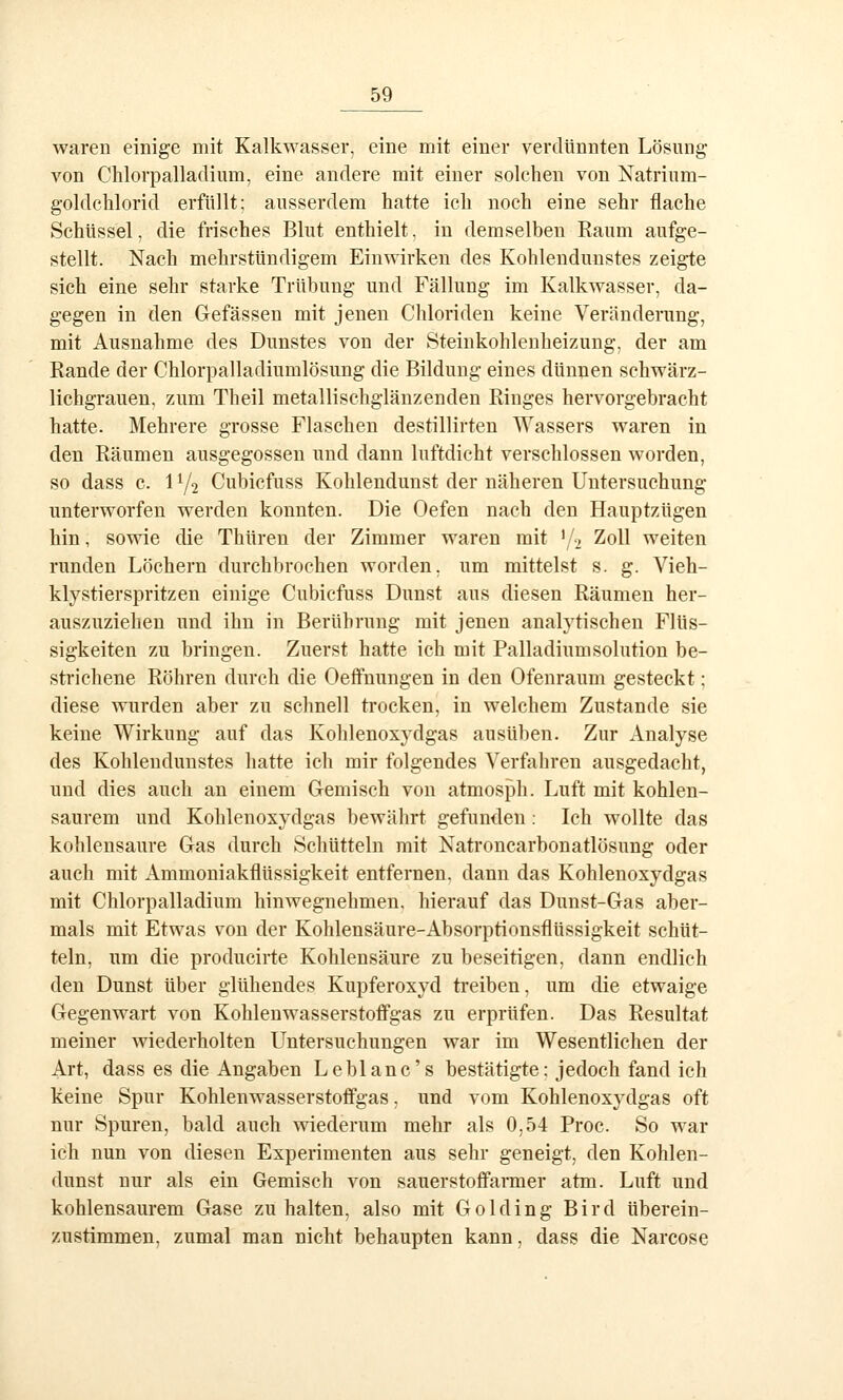 waren einige mit Kalkwasser, eine mit einer verdünnten Lösung- von Chlorpalladium, eine andere mit einer solchen von Natrium- goldcUorid erfüllt; ausserdem hatte ich noch eine sehr flache Schüssel, die frisches Blut enthielt, in demselben Eaum aufge- stellt. Nach mehrstündigem Einwirken des Kohlendunstes zeigte sich eine sehr starke Trübung und Fällung im Kalkwasser, da- gegen in den Gefässen mit jenen Chloriden keine Veränderung, mit Ausnahme des Dunstes von der Steinkohlenheizung, der am Kande der Chlorpalladiumlösung die Bildung eines dünnen schwärz- lichgrauen, zum Theil metallischglänzenden Ringes hervorgebracht hatte. Mehrere grosse Flaschen destillirten Wassers waren in den Räumen ausgegossen und dann luftdicht verschlossen worden, so dass c. 172 Cubicfuss Kohlendunst der näheren Untersuchung unterworfen werden konnten. Die Oefen nach den Hauptzügen hin, sowie die Thüren der Zimmer waren mit •/j Zoll weiten runden Löchern durchbrochen worden, um mittelst s. g. Vieh- kly stier spritzen einige Cubicfuss Dunst aus diesen Räumen her- auszuziehen und ihn in Berührung mit jenen analytischen Flüs- sigkeiten zu bringen. Zuerst hatte ich mit Palladiumsolution be- strichene Röhren durch die Oeffnungen in den Ofenraum gesteckt; diese wurden aber zu schnell trocken, in welchem Zustande sie keine Wirkung auf das Kohlenoxjdgas ausüben. Zur Analyse des Kohlendunstes hatte ich mir folgendes Verfahren ausgedacht, und dies auch an einem Gemisch von atmosf3h. Luft mit kohlen- saurem und Kohlenoxydgas bewährt gefunden : Ich wollte das kohlensaure Gas durch Schütteln mit Natroncarbonatlösung oder auch mit Ammoniakflüssigkeit entfernen, dann das Kohlenoxydgas mit Chlorpalladium hinwegnehmen, hierauf das Dunst-Gas aber- mals mit Etwas von der Kohlensäure-Absorptionsflüssigkeit schüt- teln, um die producirte Kohlensäure zu beseitigen, dann endlich den Dunst über glühendes Kupferoxyd treiben, um die etwaige Gegenwart von Kohlenwasserstoflfgas zu erprüfen. Das Resultat meiner wiederholten Untersuchungen war im Wesentlichen der Art, dass es die Angaben Leblanc's bestätigte: jedoch fand ich keine Spur Kohlenwasserstoffgas, und vom Kohlenoxydgas oft nur Spuren, bald auch wiederum mehr als 0,54 Proc. So war ich nun von diesen Experimenten aus sehr geneigt, den Kohlen- dunst nur als ein Gemisch von sauerstofianner atm. Luft und kohlensaurem Gase zu halten, also mit G o 1 d i n g B i r d überein- zustimmen, zumal man nicht behaupten kann, dass die Narcose