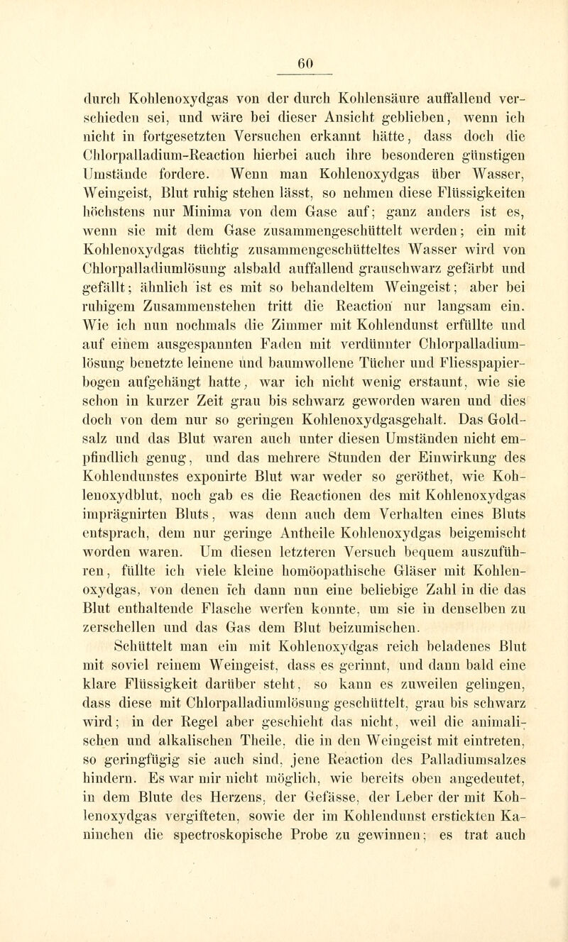 durch Kohlenoxydgas von der durch Kohlensäure auffallend ver- schieden sei, und wäre bei dieser Ansicht geblieben, wenn ich nicht in fortgesetzten Versuchen erkannt hätte, dass doch die Chlorpalladium-Reaction hierbei auch ihre besonderen günstigen Umstände fordere. Wenn man Kohlenoxydgas über Wasser, Weingeist, Blut ruhig stehen lässt, so nehmen diese Flüssigkeiten liöchstens nur Minima von dem Gase auf; ganz anders ist es, wenn sie mit dem Gase zusammengeschüttelt werden; ein mit Kohlenoxydgas tüchtig zusammengeschütteltes Wasser wird von Chlorpalladiumlösung alsbald auffallend grauschwarz gefärbt und gefällt; ähnlich ist es mit so behandeltem Weingeist; aber bei ruhigem Zusammenstehen tritt die Reaction nur langsam ein. Wie ich nun nochmals die Zimmer mit Kohlendunst erfüllte und auf einem ausgespannten Faden mit verdünnter Chlorpalladium- lösung benetzte leinene und baumwollene Tücher und Fliesspapier- bogen aufgehängt hatte, war ich nicht wenig erstaunt, wie sie schon in kurzer Zeit grau bis schwarz geworden waren und dies doch von dem nur so geringen Kohlenoxydgasgehalt. Das Gold- salz und das Blut waren auch unter diesen Umständen nicht em- pfindlich genug, und das mehrere Stunden der Einwirkung des Kohlendunstes exponirte Blut war weder so geröthet, wie Koh- lenoxydblut, noch gab es die Reactionen des mit Kohlenoxydgas imprägnirten Bluts, was denn auch dem Verhalten eines Bluts entsprach, dem nur geringe Antheile Kohlenoxydgas beigemischt worden waren. Um diesen letzteren Versuch bequem auszufüh- ren, füllte ich viele kleine homöopathische Gläser mit Kohlen- oxydgas, von denen ich dann nun eine beliebige Zahl in die das Blut enthaltende Flasche werfen konnte, um sie in denselben zu zerschellen und das Gas dem Blut beizumischen. Schüttelt man ein mit Kohlenoxydgas reich beladenes Blut mit soviel reinem Weingeist, dass es gerinnt, und dann bald eine klare Flüssigkeit darüber steht, so kann es zuweilen gelingen, dass diese mit Chlorpalladiumlösung geschüttelt, grau bis schwarz wird; in der Regel aber geschieht das nicht, weil die animali- schen und alkalischen Theile, die in den Weingeist mit eintreten, so geringfügig sie auch sind, jene Reaction des Palladiumsalzes hindern. Es war mir nicht möglich, wie bereits oben angedeutet, in dem Blute des Herzens, der Gefässe, der Leber der mit Koh- lenoxydgas vergifteten, sowie der im Kohlendunst erstickten Ka- ninchen die spectroskopische Probe zu gewinnen; es trat auch