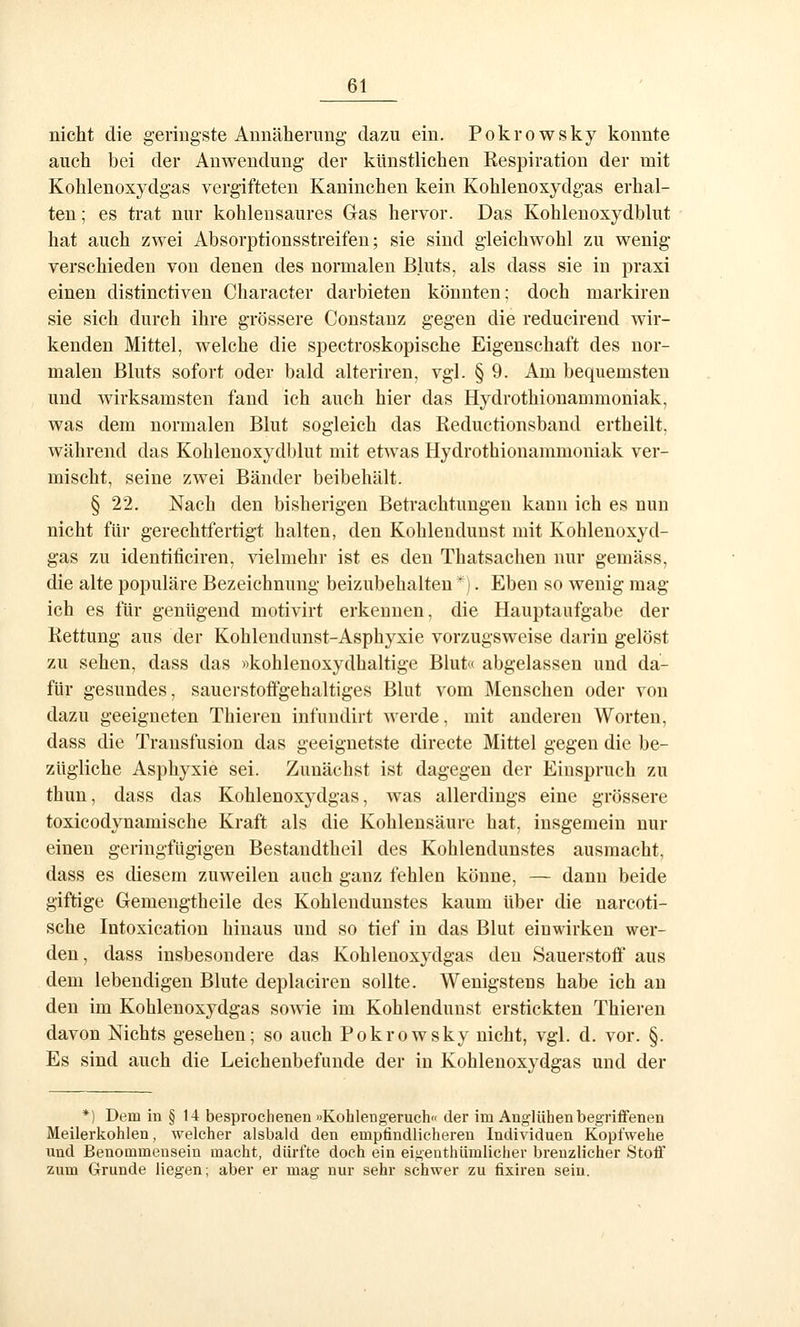 nicht die geringste Annäherung dazu ein. Pokrowsky konnte auch bei der Anwendung der künstlichen Kespiration der mit Kohlenoxydgas vergifteten Kaninchen kein Kohlenoxydgas erhal- ten; es trat nur kohlensaures Gas hervor. Das Kohlenoxydblut hat auch zwei Absorptionsstreifen; sie sind gleichwohl zu wenig verschieden von denen des normalen Bluts, als dass sie in praxi einen distinctiven Character darbieten könnten; doch markiren sie sich durch ihre grössere Constanz gegen die reducirend wir- kenden Mittel, welche die spectroskopische Eigenschaft des nor- malen Bluts sofort oder bald alteriren, vgl. § 9. Am bequemsten und wirksamsten fand ich auch hier das Hydrothionammoniak, was dem normalen Blut sogleich das Reductionsband ertheilt, während das Kohlenoxydblut mit etwas Hydrothionammoniak ver- mischt, seine zwei Bänder beibehält. § 22, Nach den bisherigen Betrachtungen kann ich es nun nicht für gerechtfertigt halten, den Kohlendunst mit Kohlenoxyd- gas zu identificiren, vielmehr ist es den Thatsachen nur gemäss, die alte populäre Bezeichnung beizubehalten *). Eben so wenig mag ich es für genügend motivirt erkennen, die Hauptaufgabe der Rettung aus der Kohlendunst-Asphyxie vorzugsweise darin gelöst zu sehen, dass das «kohlenoxydhaltige Blut« abgelassen und da- für gesundes, sauerstoffgehaltiges Blut vom Menschen oder von dazu geeigneten Thieren infundirt werde, mit anderen Worten, dass die Transfusion das geeignetste directe Mittel gegen die be- zügliche Asphyxie sei. Zunächst ist dagegen der Einspruch zu thun, dass das Kohlenoxydgas, was allerdings eine grössere toxicodynamische Kraft als die Kohlensäure hat, insgemein nur einen geringfügigen Bestaudtheil des Kohlendunstes ausmacht, dass es diesem zuweilen auch ganz fehlen könne, — dann beide giftige Gemengtheile des Kohlendunstes kaum über die narcoti- sche Intoxication hinaus und so tief in das Blut einwirken wer- den, dass insbesondere das Kohlenoxydgas den Sauerstoff aus dem lebendigen Blute deplaciren sollte. Wenigstens habe ich an den im Kohlenoxydgas sowie im Kohlendunst erstickten Thiei'en davon Nichts gesehen; so auch Pokrowsky nicht, vgl. d. vor. §. Es sind auch die Leichenbefunde der in Kohlenoxydgas und der *) Dem in § 14 besprochenen »Kohleugeruch« der im Anglühen begriffenen Meilerkohlen, welcher alsbald den empfindlicheren Individuen Kopfwehe und Benommensein macht, dürfte doch ein eigenthümlicher brenzlicher Stoff zum Grunde liegen; aber er mag nur sehr schwer zu fixiren sein.
