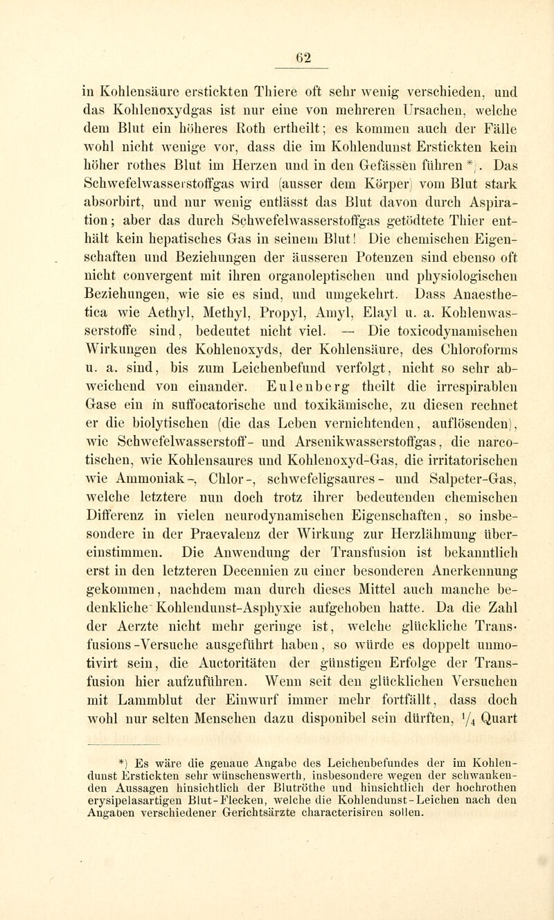 in Kohlensäure erstickten Thiere oft sehr wenig verschieden, und das Kohlenoxydgas ist nur eine von mehreren Ursachen, welche dem Blut ein höheres Roth ertheilt; es kommen auch der Fälle w^ohl nicht wenige vor, dass die im Kohlendunst Erstickten kein höher rothes Blut im Herzen und in den Gefässen führen *;. Das Schwefelwasserstoffgas wird (ausser dem Körper) vom Blut stark absorbirt, und nur wenig entlässt das Blut davon durch Aspira- tion ; aber das durch Schwefelwasserstoffgas getödtete Thier ent- hält kein hepatisches Gas in seinem Blut! Die chemischen Eigen- schaften und Beziehungen der äusseren Potenzen sind ebenso oft nicht convergent mit ihren organoleptischen und physiologischen Beziehungen, wie sie es sind, und umgekehrt. Dass Anaesthe- tica wie Aethyl, Methyl, Propyl, Amyl, Elayl u. a. Kohlenwas- serstoffe sind, bedeutet nicht viel. ~ Die toxicodynamischen Wirkungen des Kohlenoxyds, der Kohlensäure, des Chloroforms u. a. sind, bis zum Leichenbefund verfolgt, nicht so sehr ab- weichend von einander. Eulenberg theilt die irrespirablen Gase ein in suffocatorische und toxikämische, zu diesen rechnet er die biolytischen (die das Leben vernichtenden, auflösenden], wie Schwefelwasserstoff- und Arsenikwasserstofifgas, die narco- tischen, wie Kohlensaures und Kohlenoxyd-Gas, die irritatorischen wie Ammoniak-, Chlor-, schwefeligsaures- und Salpeter-Gas, welche letztere nun doch trotz ihrer bedeutenden chemischen Differenz in vielen neurodynamischen Eigenschaften, so insbe- sondere in der Praevalenz der Wirkung zur Herzlähmung über- einstimmen. Die Anwendung der Transfusion ist bekanntlich erst in den letzteren Decenuien zu einer besonderen Anerkennung gekommen, nachdem man durch dieses Mittel auch manche be- denkliche Kohleudunst-Asphyxie aufgehoben hatte. Da die Zahl der Aerzte nicht mehr geringe ist, welche glückliche Trans- fusions -Versuche ausgeführt haben, so würde es doppelt unmo- tivirt sein, die Auctoritäten der günstigen Erfolge der Trans- fusion hier aufzuführen. Wenn seit den glücklichen Versuchen mit Lammblut der Einwurf immer mehr fortfällt, dass doch wohl nur selten Menschen dazu disponibel sein dürften, 1/4 Quart *) Es wäre die geuaue Angabe des Leichenbefundes der im Kohlen- dunst Erstickten sehr wünschenswerth, insbesondere wegen der schwanken- den Aussagen hinsichtlich der Blutröthe und hinsichtlich der hochrothen erysipelasartigen Blut-Flecken, welche die Kohlendunst-Leichen nach den Angaben verschiedener Gerichtsärzte characterisiren sollen.