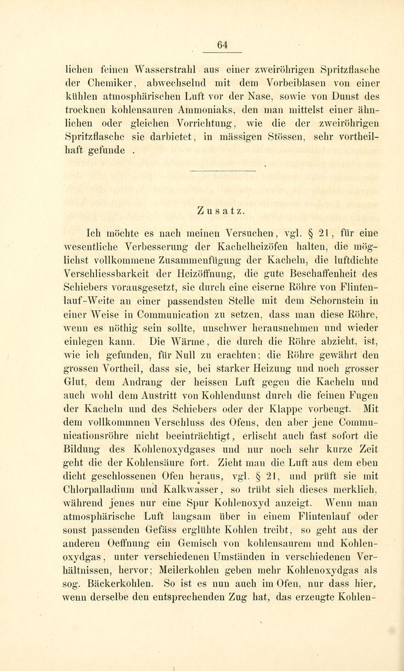 liehen feinen Wasserstrahl aus einer zweiröhrigen Spritzflasche der Chemiker, abwechselnd mit dem Vorbeiblasen von einer kühlen atmosphärischen Luft vor der Nase, sowie von Dunst des trocknen kohlensauren Ammoniaks, den man mittelst einer ähn- lichen oder gleichen Vorrichtung, wie die der zweiröhrigen Spritzflasche sie darbietet, in massigen Stössen, sehr vortheil- haft gefunde . Zusatz. Ich möchte es nach meinen Versuchen, vgl. §21, für eine wesentliche Verbesserung der Kachelheizöfen halten, die mög- lichst vollkommene Zusammenfügung der Kacheln, die luftdichte Verschliessbarkeit der Heizöffnung, die gute Beschaffenheit des Schiebers vorausgesetzt, sie durch eine eiserne Röhre von Flinten- lauf-Weite an einer passendsten Stelle mit dem Schornstein in einer Weise in Communication zu setzen, dass man diese Röhre, wenn es nöthig sein sollte, unschwer herausnehmen und wieder einlegen kann. Die Wärme, die durch die Röhre abzieht, ist, wie ich gefunden, für Null zu erachten; die Röhre gewährt den grossen Vortheil, dass sie, bei starker Heizung und noch grosser Glut, dem Andrang der heissen Luft gegen die Kacheln und auch wohl dem Austritt von Kohlendunst durch die feinen Fugen der Kacheln und des Schiebers oder der Klappe vorbeugt. Mit dem vollkommnen Verschluss des Ofens, den aber jene Commu- nicationsröhre nicht beeinträchtigt, erlischt auch fast sofort die Bildung des Kohlenoxydgases und nur noch sehr kurze Zeit geht die der Kohlensäure fort. Zieht man die Luft aus dem eben dicht geschlossenen Ofen heraus, vgl. § 21, und prüft sie mit Chlorpalladium und Kalkwasser, so trübt sich dieses merklich, während jenes nur eine Spur Kohlenoxyd anzeigt. Wenn man atmosphärische Luft langsam über in einem Flintenlauf oder sonst passenden Gefäss erglühte Kohlen treibt, so geht aus der anderen Oeffnung ein Gemisch von kohlensaurem und Kohlen- oxydgas, unter verschiedenen Umständen in verschiedenen Ver- hältnissen, hervor; Meilerkohlen geben mehr Kohlenoxydgas als sog. Bäckerkohlen. So ist es nun auch im Ofen, nur dass hier, wenn derselbe den entsprechenden Zug hat, das erzeugte Kohlen-