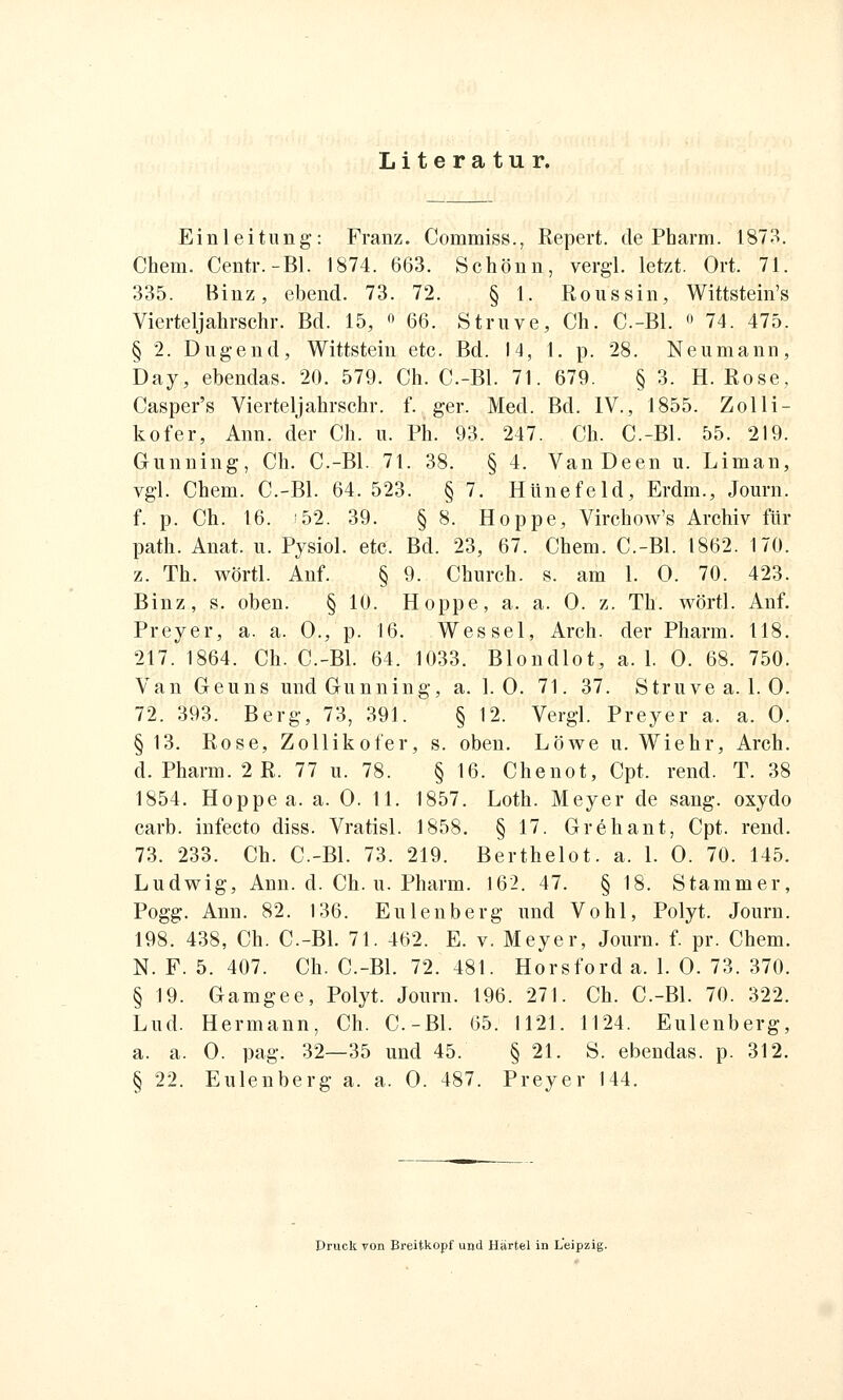 Literatur. Einleitung: Franz. Commiss., Repert. de Pharm. 1873. Chem. Centr.-Bl. 1874. 663. Schönn, vergl. letzt. Ort. 71. 335. Binz, ebend. 73. 72. § 1. Roussin, Wittstein's Vierteljahrschr. Bd. 15, f' 66. Struve, Ch. C-Bl.  74. 475. § 2. Dugend, Wittstein etc. Bd. 14, 1. p. 28. Neumann, Day, ebendas. 20. 579. Ch. C.-Bl. 71. 679. § 3. H.Rose, Casper's Vierteljahrschr. f. ger. Med. Bd. IV., 1855. Zolli- kofer, Ann. der Ch. u. Ph. 93. 247. Ch. C.-Bl. 55. 219. Gunning, Ch. C.-Bl. 71. 38. § 4. VanDeen u. Liman, vgl. Chem. C.-Bl. 64.523. § 7. HUnefeld, Erdm., Journ. f. p. Ch. 16. '52. 39. § 8. Hoppe, Virchow's Archiv für path. Anat. u. Pysiol. etc. Bd. 23, 67. Chem. C.-Bl. 1862. 170. z. Th. Avörtl. Auf. § 9. Church. s. am 1. 0. 70. 423. Binz, s. oben. § 10. Hoppe, a. a. 0. z. Th. wörtl. Anf. Preyer, a. a. 0., p. 16. Wessel, Arch. der Pharm. 118. 217. 1864. Ch. C.-Bl. 64. 1033. Blondlot, a. 1. 0. 68. 750. Van Geuns und Gunning, a. 1.0. 71. 37. Struvea. 1. 0. 72. 393. Berg, 73, 391. § 12. Vergl. Preyer a. a. 0. § 13. Rose, Zollikofer, s. oben. Löwe u. Wiehr, Arch. d. Pharm. 2 R. 77 u. 78. § 16. Chenot, Cpt. rend. T. 38 1854. Hoppe a. a. 0. 11. 1857. Loth. Meyer de sang, oxydo carb. infecto diss. Vratisl. 1858. § 17. Grehant, Cpt. rend. 73. 233. Ch. C.-Bl. 73. 219. Berthelot, a. 1. 0. 70. 145. Ludwig, Ann. d. Ch. u. Pharm. 162. 47. § 18. Stammer, Pogg. Ann. 82. 136. Eulenberg und Vohl, Polyt. Journ. 198. 438, Ch. C.-Bl. 71. 462. E. v. Meyer, Journ. f. pr. Chem. N. F. 5. 407. Ch. C.-Bl. 72. 481. Horsford a. 1. 0. 73. 370. § 19. Gamgee, Polyt. Journ. 196. 271. Ch. C.-Bl. 70. 322. Lud. Hermann, Ch. C.-Bl. 65. 1121. 1124. Eulenberg, a. a. 0. pag. 32—35 und 45. § 21. S. ebendas. p. 312. § 22. Eulenberg a. a. 0. 487. Preyer 144. Druck von Ereitkopf und Härtel in Leipzig.