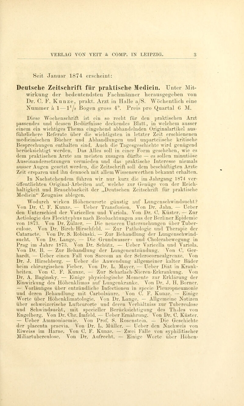Seit Januar 1874 erscheint: Deutsclie Zeitschrift für praktische Mediciu. Unter Mit- wirkung der bedeutendsten Fachmänner herausgegeben von Dr. C. F. Kunze, prakt. Arzt in Halle a/S. Wöchentlich eine Nummer ä 1—1^/2 Bogen gross 4. Preis pro Quartal G M. Diese Wochensclirift ist ein so recht für den praldisclien Arzt passendes und dessen Bedürfnisse deckendes Blatt, iu welchem ausser einem ein wichtiges Thema eingehend abhandelnden Originalartikei aus- führlichere Referate über die wichtigsten in letzter Zeit erschienenen medicinischen Bücher und Abhandlungen und unparteiische kritische Besprechungen enthalten sind. Auch die Tagesgeschichte wird genügend berücksichtigt werden. Das Alles soll in einer Form geschehen, wie es dem praktischen Arzte am meisten zusagen dürfte — es sollen minutiöse Auseinandersetzungen vermieden und das praktische Interesse niemals ausser Augen gesetzt werden, die Zeitschrift soll dem beschäftigten Arzte Zeit ersparen und ihn dennoch mit allem Wissenswerthen bekannt erhalten. In Nachstehendem führen wir nur kurz die im Jahrgang 1874 ver- öffentlichten Original-Arbeiten auf, welche zur Genüge von der Reich- haltigkeit und Brauchbarkeit der „Deutschen Zeitschrift für praktische Medicin Zeugniss ablegen. Wodurch wirken Höhencurorte günstig auf Lungenschwindsucht? Von Dr. C. F. Kunze. — Ueber Transfusion. Von Dr. Jahn. — lieber den Unterschied der Varicellen und Variola. Von Dr. <J. Küster. — Zur Aetiologie des Flecktyphus nach Beobachtungen aus der Berliner Epidemie von 1873. Von Dr. Zülzer. — Die neueren Untersuchungen über Tuber- culose. Von Dr. Birch-Hirschfeld. — Zur Pathologie und Therapie der Cataracte. Von Dr. S. Robinski. — Zur Behandlung der Lungenschwind- sucht. Von Dr. Lange. — Die Grundwasser- und Cholerabewegung in Prag im Jahre 1873. Von Dr. Schütz. — Ueber Varicella und Variola. Von Dr. B. — Zur Behandlung der Lungenentzündung. Von C. Ger- hardt. — Ueber einen Fall von Sarcom an der Sclerocornealgrenze. Von Dr. J. Hirschberg. — Ueber die Anwendung allgemeiner kalter Bäder beim chirurgischen Fieber. Von Dr. L. Mayer. — Ueber Diät in Krank- heiten. Von C. F. Kunze. — Zur Scharlach-Nieren-Erkrankung. Von Dr. A. Baginsky. — Einige physiologische Momente zur Erklärung der Einwirkung des Höhenklimas auf Lungenkranke. Von Dr. J. H. Borner. — Vorläuäges über entzündliche Infectioneu in specie Pleuropneumonie und deren Behandlung mit Carbolsäure. Von C. F. Kunze. — Einige Worte über Höhenklimatologie. Von Dr. Lange. — Allgemeine Notizen über schweizerische Luftcurorte und deren Verhältniss zur Tuberculose und Schwindsucht, mit specieller Berücksichtigung des ThiJes von Engelberg. Von Dr. Chr. Imfeid. — Ueber Ernährung. Von Dr. C. Küster. — Ueber Ammoniaemie. Von Prof. S. Rosenstein. — Die Geschichte der placenta praevia. Von Dr. L. Müller. — Ueber den Nachweis von Eiweiss im Harne. Von C. F. Kunze. — Zwei Fälle von syphilitischer Miliartuberculose. Von Dr. Aufrecht. — Einige Worte über Höhen-