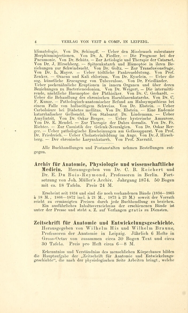 klimatologie. Von Dr. ScliimpfF. — Ueber den Missbraucli subcutaner Morpbiuminjectionen. Von Dr. A. Fiedler. — Die Prognose bei der Pneumonie. Von Dr. Schütz. — Zur Aetiologie und Therapie der Cataract. Von Dr. J. Hirscbberg. — Spitzenkatarrh und Hämoptoe in ihren Be- ziehungen zur Schwindsucht. Von Dr. Goltz. — Zur Transfusionsfrage. Von Dr. L. Mayer. — Ueber tödtliche Pankreasblutung. Von Prof. Zenker. — Ozaena uud Kali chlorium. Von Dr. Eyselein. — Ueber die sog. künstliche Erzeugung von Tuberculose. Von Dr. Friedländer. Ueber pockenähnliche Eruptionen in Innern Organen und über deren Beziehungen zu Bacteriencolonien. Von Dr. Weigert. — Die intermitti- rende, nächtliche Haemoptoe der Phthisiker. Von Dr. C. Gerhardt. — Ueber die Behandlung des chronischen Harnblasenkatarrhs. Von Dr. C. F. Kunze. — Pathologisch-anatomischer Befund am Halssympathicus bei einem Falle von halbseitigem Schweiss. Von Dr. Ebstein. — Ueber Carbolsäure bei Diabetes mellitus. Von Dr. Ebstein. — Eine Endemie katarrhalischer Gelbsuclit. Von Stabsarzt Dr. Lindemann. — Ueber Amylintrit. Von Dr. Oskar Berger. — Ueber hysterische Amaurose. Von Dr. E. Mendel. — Zur Therapie der Dabes dorsalis. Von Dr. Fr. Eichter. — Zur Casuistik der Gelenk-Neuralgien. Von Dr. Oskar Ber- ger. — Ueber pathologische Erscheinungen am Gefässapparat. Von Prof. Dr. Friedreich. — Ueber Cholasterinbildung im Auge. Von Dr. J. Hirsch- berg. — Der chronische Larynxkatarrh. Von Prof. Navratil. Alle Buchhandlungen und Postanstalten nehmen Bestellungen ent- gegen. Archiv für Anatomie, Physiologie und wissenschaftliche Medicin. Herausgegeben von Dr. C. B. Reicliert und Dr. E. Du Bois-E.eymond, Professoren in Berlin. Fort- setzung von Joli. Müller's Archiv. Jahrgang 1874. 50 Bogen mit ca. 18 Tafeln. Preis 24 M. Erscheint seit 1834 und sind die noch vorhandenen Bände (1834—1865 ä 18 M., 1866—1872 incl. ä 21 M., 1873 ä 23 M.) soweit der Vorrath reicht zu ermässigten Preisen durch jede Buchhandlung zu beziehen. Ein ausführliches Inhaltsverzeichniss der erschienenen Bände ist unter der Presse und steht s. Z. auf Verlangen gratis zu Diensten. Zeitschrift für Anatomie und Entwickelungsgeschichte. Herausgegeben von Wilhelm His und Wilhelm Braune, Professoren der Anatomie in Leipzig. Jährlich 6 Hefte in Gross-Octav von zusammen circa 30 Bogen Text und circa 30 Tafeln. Preis pro Heft circa 6—8 M. Erkenntniss und Verständniss des menschlichen Körperbaues bilden die Hauptaufgabe der „Zeitschrift für Anatomie und Entwickelungs- geschichte, die nach der physiologischen Seite Arbeiten bringt, welche