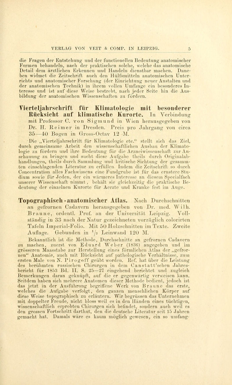 die Fragen der Entstehung und der functionellen Bedeutung anatomischer Formen behandeln, nach der praktischen solche, welche das anatomische Detail dem ärztlichen Erkennen und Handeln dienstbar machen. Dane- ben widmet die Zeitschrift auch den Hülfsmitteln anatomischen Unter- richts und anatomischer Forschung (der Einrichtung neuer Anstalten und der anatomischen Technik) in ihrem vollen Umfenge ein besonderes In- teresse und ist auf diese Weise bestrebt, nach jeder Seite hin die Aus- bildung der anatomischen Wissenschaften zu fördern. Vierteljahi'sclirift für Klimatologie mit besonderer Rücksicht auf klimatische Kurorte. In Verbindung mit Professor C von Sigmund in AVien herausgegeben von Dr. H. Reimer in Dresden. Preis pro Jahrgang von circa 35—40 Bogen in Gross-Octav 12 -M. Die „Vierteljahrschrift für Klimatologie etc. stellt sich das Ziel, durch gemeinsame Arbeit den wissenschaftliclien Ausbau der Klimato- logie zu fördern und ihre Bedeutung für die Arzneiwissenschaft zur An- schauung zu bringen und sucht diese Aufgabe theils durch Originalal)- handluugen, theils durch Sammlung und kritische Sichtung der gesamm- ten einschlagenden Literatur zu erfüllen. Indem die Zeitschrift so durch Concentration alles Fachwissens eine Fundgrube ist für das ernstere Stu- dium sowie für Jeden, der ein wärmeres Interesse an diesem Specialfach imserer Wissenschaft nimmt , behält sie gleichzeitig die praktisclie Be- deutung der einzelnen Kurorte für Aerzte und Kranke fest im Auge. Topographisch-anatomischer Atlas. Nach Durchschnitten an gefrornen Cadavern herausgegeben von Dr. med. W i 1 h. Braune, ordentl. Prof. an der Universität Leijizig. Voll- ständig in 33 nach der Natur gezeichneten vorzüglich colorirtcn Tafeln ImjDerial-Folio. Mit 50 Holzschnitten im Texte. Zweite Auflage. Gebunden in ^/2 Leinwand 120 M. Bekanntlich ist die Methode, Durchschnitte an gefrornen Cadavern zu machen, zuerst von Eduard Weber (1836) angegeben und im grösseren Maasstabe zur Herstellung eines förmlichen Atlas der „gefror- nen Anatomie, auch mit Eücksicht auf pathologische Verhältnisse, zum ersten Male von N. Pirogoff geübt worden. Eef. hat über die Leistung des berühmten russischen Chirurgen in dem Canstatt'schen Jahres- bericht für 1853 Bd. II. S. 25—27 eingehend berichtet und zugleich Bemerkungen daran geknüpft, auf die er gegenwärtig verweisen kann. Seitdem haben sich mehrere Anatomen dieser Methode bedient, jedoch ist das jetzt in der Ausführung begrifi'ene Werk von Braune das erste, welches die Aufgabe verfolgt, den ganzen menschlichen Körper auf diese Weise topographisch zu erläutern. Wir begrüssen das Unternehmen mit doppelter Freude, nicht bloss weil es in den Händen eines tüchtigen, wissenschaftlich erprobten Chirurgen sich betindet, sondern auch weU es den grossen Fortschritt darthut, den die deutsche Literatur seit 15 Jahren gemacht hat. Damals wäre es kaum möglich gewesen, ein so umfang-