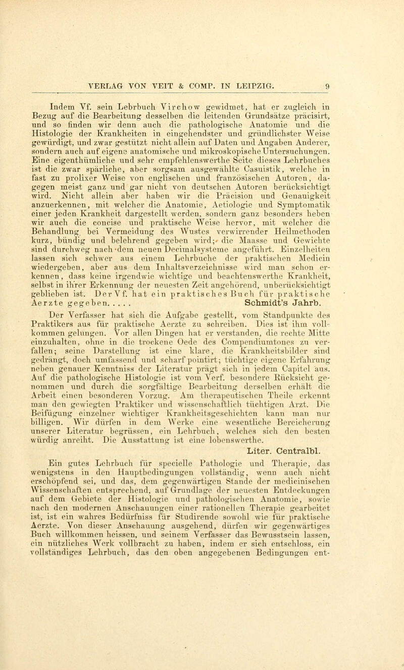 Indem Vf. sein Lebrbuch Virchow gewidmet, hat er zugleich in Bezug auf die Bearbeitung desselben die leitenden Grundsätze präcisirt, und so finden wir denn auch die pathologische Anatomie und die Histologie der Krankheiten in eingehendster und gründlichster Weise gewürdigt, und zwar gestützt nicht allein auf Daten und Angaben Anderer, sondern auch auf eigene anatomische und mikroskopische Untersuchungen. Eine eigenthümliche und sehr empfehlenswerthe Seite dieses Lehrbuches ist die zwar spärliche, aber sorgsam ausgewählte Casuistik, welche in fast zu prolixer Weise von englischen und französischen Autoren, da- gegen meist ganz und gar nicht von deutschen Autoren berücksichtigt wird. Nicht allein aber haben wir die Präcision und Genauigkeit anzuerkennen, mit welcher die Anatomie, Aetiologie und Symptomatik einer jeden Krankheit dargestellt werden, sondern ganz besonders heben wir auch die concise und praktische Weise hervor, mit welcher die Behandlung bei Vermeidung des Wustes verwirrender Heilmethoden kurz, bündig und belehrend gegeben wird;- die Maasse und Gewichte sind durchweg nach-dem neuen Decimalsysteme angeführt. Einzelheiten lassen sich schwer aus einem Lehrbuche der praktischen Medicin wiedergeben, aber aus dem Inhaltsverzeichnisse wird man schon er- kennen , dass keine irgendwie wichtige und beachtenswerthe Krankheit, selbst in ihrer Erkennung der neuesten Zeit angehörend, unberücksichtigt geblieben ist. DerVf. hat ein praktisches Bu ch für praktische Aerzte gegeben Schmidt's Jahrb. Der Verfasser hat sich die Aufgabe gestellt, vom Standpunkte des Praktikers aus für praktische Aerzte zu schreiben. Dies ist ihm voll- kommen gelungen. Vor allen Dingen hat er verstanden, die rechte Mitte einzuhalten, ohne in die trockene Oede des Compendiumtones zu ver- fallen; seine Darstellung ist eine klare, die Kraukheitsbilder sind gedrängt, doch umfassend und scharf poiutirt; tüchtige eigene Erfahrung neben genauer Kenntniss der Literatur prägt sich in jedem Capitel aus. Auf die pathologische Histologie ist vom Verf. besondere Rücksicht ge- nommen und durch die sorgfältige Bearbeitung derselben erhält die Arbeit einen besonderen Vorzug. Am therapeutischen Theilc erkennt man den gewiegten Praktiker und wisseuscliaftlich tüchtigen Arzt. Die Beifügung einzelner wichtiger Krankheitsgeschichten kann man nur billigen. Wir dürfen in dem Werke eine wesentliche Bereicherung unserer Literatur begrüssen, ein Lehrbuch, welches sich den besten würdig anreiht. Die Ausstattung ist eine lobenswerthe. Liter. Centralbl. Ein gutes Lehrbuch für specielle Pathologie und Therapie, das wenigstens in den Hauptbedingungen vollständig, wenn auch nicht erschöpfend sei, und das, dem gegenwärtigen Stande der medicinischen Wissenschaften entsprechend, auf Grundlage der neuesten Entdeckungen auf dem Gebiete der Histologie und pathologischen Anatomie, sowie nach den modernen Anschauungen einer rationellen Therapie gearbeitet ist, ist ein wahres Bedüi'fniss für Studirende sowohl wie für praktische Aerzte. Von dieser Anschauung ausgehend, dürfen wir gegenwärtiges Buch willkommen heissen, und seinem Verfasser das Bewusstsein lassen, ein nützliches Werk vollbracht zu haben, indem er sich entschloss, ein voUständiges Lehrbuch, das den oben angegebenen Bedingungen ent-