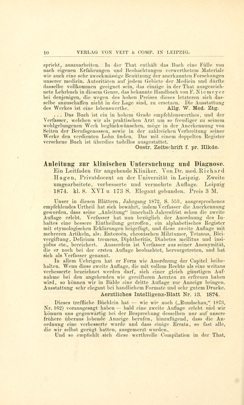 spricht, auszuarbeiten. In der That enthält das Buch eine Fülle von nach eigenen Erfahrungen und Beobachtungen verwerthetem Materiale wie auch eine sehr zweckmässige Benützung der anerkannten Forschungen unserer medicin. Autoritäten auf jedem Gebiete der Medicin und dürfte dasselbe vollkommen geeignet sein, das einzige in der That ausgezeich- nete Lehrbuch in diesem Genre, das bekannte Handbuch von F. Niemeyer bei denjenigen, die wegen des hohen Preises dieses letzteren sich das- selbe anzuschaffen nicht in der Lage sind, zu ersetzen. Die Ausstattung des Werkes ist eine lobenswerthe. Allg. W. Med. Ztg. . . . Das Buch ist ein in hohem Grade empfehlenswerthes, vmd der Verfasser, welchen wir als praktischen Arzt um so freudiger zu seinem wohlgelungenen Werk beglückwünschen, möge in der Anerkennung von Seiten der Berufsgenossen, sowie in der zahlreichen Verbreitung seiner Werke den verdienten Lohn finden. Das mit einem doppelten Register versehene Buch ist überdies tadellos ausgestattet. Oestr. Zeitschrift f. pr. Hlkde. Anleitung zur klinisclien Untersuchung und Diagnose. Ein Leitfaden für angehende Kliniker. Von Dr. med.E-icliard Hagen, Privatdocent an der Universität in Leij)zig. Zweite umgearbeitete, verbessei-te und vermehrte Auflage. Leipzig 1874. kl. 8. XVI u. 173 S. Elegant gebunden. Preis 3 M. Unser in diesen Blättern, Jahrgang 1872, S. 553, ausgesprochenes empfehlendes Urtheil hat sich bewährt, indem Verfasser die Anerkennung geworden, dass seine ,,Anleitung innerhalb Jahresfrist schon die zweite Auflage erlebt. Verfasser hat nvm bezüglich der Anordnung des In- haltes eine bessere Eintheilung getroffen, ein alphabetisches Register mit etymologischen Erklärungen beigefügt, und diese zweite Auflage mit mehreren Artikeln, als-. Entozoen, chronischen Milztumor, Tetanus, Blei- vergiftung, Delirium tremens, Diphtheritis, Diabetes mellitus und insi- pidus etc., bereichert. Ausserdem ist Verfasser aus seiner Anonymität, die er noch bei der ersten Auflage beobachtet, hervorgetreten, und hat sich als Verfasser genannt. In allem Uebrigen hat er Form wie Anordnung der Capitel beibe- halten. Wenn diese zweite Auflage, die mit vollem Rechte als eine weitaus verbesserte bezeichnet werden darf, sich einer gleich günstigen Auf- nahme bei den angehenden wie gereifteren Aerzten zu erfreuen haben wird, so können wir in Bälde eine dritte Auflage zur Anzeige bringen. Ausstattung sehr elegant bei handlichem Formate und sehr gutem Drucke. Aerztliches Intelligenz-Blatt Nr. 13. 1874. Dieses treffliche Büchlein hat — wie wir auch („Rundschau, 1873, Nr. 162) vorausgesagt haben — bald eine zweite Auflage erlebt und wir können uns gegenwärtig bei der Besprechung desselben nur auf unsere frühere überaus lobende Anzeige berufen, hinzufügend, dass die An- ordnung eine verbesserte wurde und dass einige Errata, so fast alle, die wir selbst gerügt hatten, ausgemerzt wurden.. Und so empfiehlt sich diese werthvolle Compilation in der That,