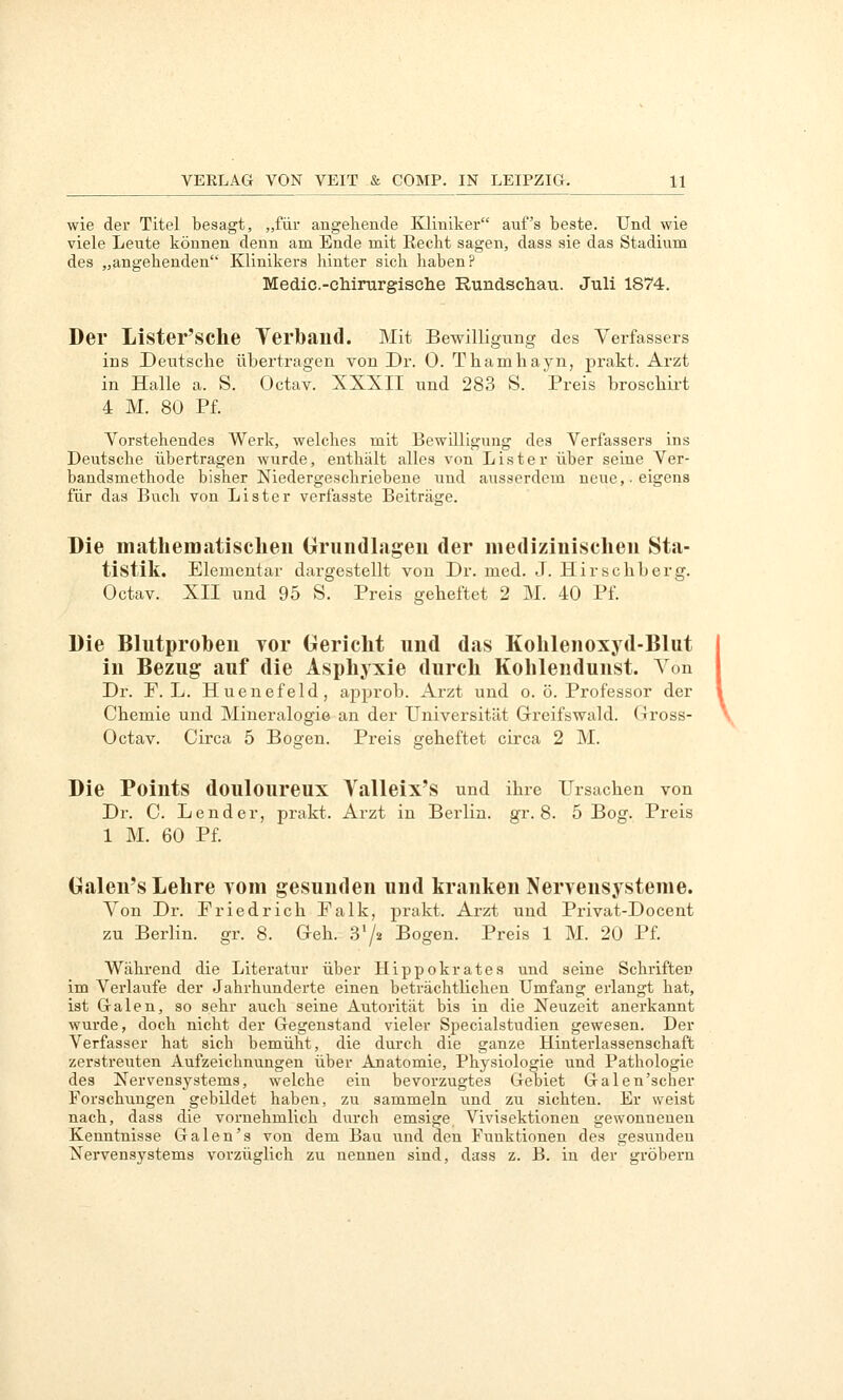 wie der Titel besagt, „für angehende Kliniker auf's beste. Und wie viele Leute können denn am Ende mit Recht sagen, dass sie das Stadium des „angehenden Klinikers hinter sich haben? Medic.-cliirurgisclie Rundschau. Juli 1874. Der Lister'SChe Yerband. Mit Bewilligung des Verfassers ins Deutsche übertragen von Dr. 0. Thamliayn, prakt. Arzt in Halle a. S. Octav. XXXII und 28.3 S. Preis broscliirt 4 M. 80 Pf. Vorstehendes Werk, welches mit Bewilligung des Verfassers ins Deutsche übertragen wurde, enthält alles von Lister über seine Ver- bandsmethode bisher Niedergeschriebene und ausserdem neue,-eigens für das Buch von Lister verfasste Beiträge. Die mathematischen Orundlageu der medizinischen Sta- tistik. Elementar dai-gestellt von Dr. med. J. Hirscliberg. Octav. XII und 95 S. Preis geheftet 2 M. 40 Pf. Die Blutproben vor Oericlit und das Kohlenoxyd-Blut in Bezug auf die Asphyxie durch Kohlendunst. Von Dr. F. L. Huenefeld, ajiprob. Arzt und o. ö. Professor der Chemie und Mineralogie an der Universität Grreifswald. Gross- Octav. Circa 5 Bogen. Preis geheftet circa 2 M. Die Points douloureux Yalleix'S und ihre Ursachen von Dr. C. Lender, prakt. Arzt in Berlin, gr. 8. 5 Bog. Preis 1 M. 60 Pf. Galen's Lehre vom gesunden und kranken Nervensysteme. Von Dr. Friedrich Falk, prakt. Arzt und Privat-Docent zu Berlin, gr. 8. Geh. SV« Bogen. Preis 1 M. 20 Pf. Während die Literatur über Hippokrates und seine Schriften im Verlaufe der Jahrhunderte einen beträchtlichen Umfang erlangt hat, ist Galen, so sehr auch seine Autorität bis in die Neuzeit anerkannt wurde, doch nicht der Gegenstand vieler Specialstudien gewesen. Der Verfasser hat sich bemüht, die durch die ganze Hinterlassenschaft zerstreuten Aufzeichnungen über Anatomie, Physiologie und Pathologie des Nervensystems, welche ein bevorzugtes Gebiet Galen'scher Forschungen gebildet haben, zu sammeln und zu sichten. Er weist nach, dass die vornehmlich durch emsige Vivisektionen gewonnenen Kenntnisse Galen's von dem Bau und den Funktionen des gesunden Nervensystems vorzüglich zu nennen sind, dass z. B. in der gröbern