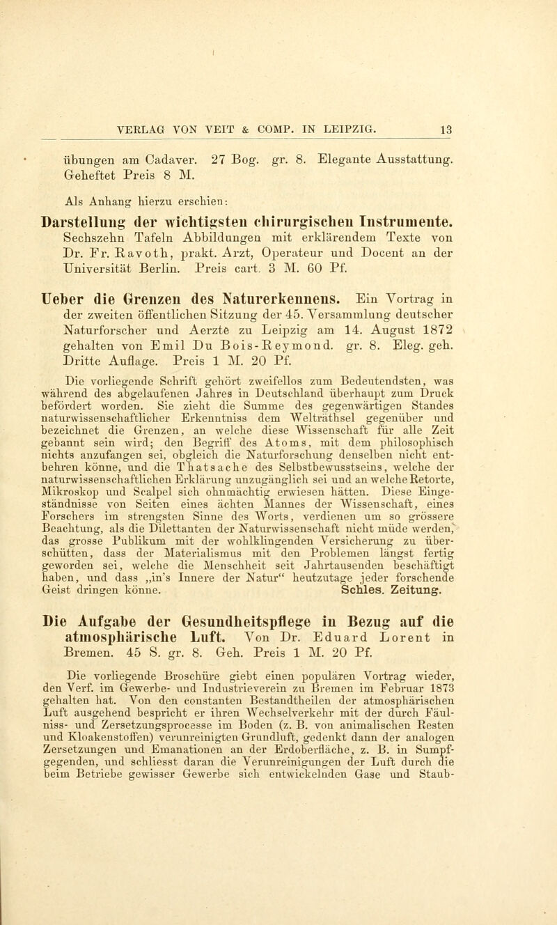 Übungen am Cadaver. 27 Bog. gr. 8. Elegante Ausstattung. Geheftet Preis 8 M. Als Anhang hierzu erschien-. Darstellung der wichtigsteu chirurgischen Instrumente. Sechszehn Tafeln Abbildungen mit erklärendem Texte von Dr. Fr. Ravoth, prakt. Arzt, Operateur und Docent an der Universität Berlin. Preis cart. 3 M. 60 Pf. Ueher die Grenzen des Naturerkennens. Ein Vortrag in der zweiten öffentlichen Sitzung der 45. Versammlung deutscher Naturforscher und Aerzte zu Leipzig am 14. August 1872 gehalten von Emil Du Bois-Reymond. gr. 8. Eleg. geh. Dritte Auflage. Preis 1 M. 20 Pf. Die vorliegende Schrift gehört zweifellos zum Bedeutendaten, was während des abgelaufenen Jahres in Deutschland überhaupt zum Druck befördert worden. Sie zieht die Summe des gegenwärtigen Standes naturwissenschaftlicher Erkenutniss dem Welträthsel gegenüber und bezeichnet die Grenzen, an welche diese Wissenschaft für alle Zeit gebannt sein wird; den Begriff des Atoms, mit dem philosophisch nichts anzufangen sei, obgleich die Naturforschung denselben nicht ent- behren könne, und die Thatsache des Selbstbewusstseins, welche der naturwissenschaftlichen Erklärung unzugänglich sei und an welche Retorte, Mikroskop und Scalpel sich ohnmächtig ersviesen hätten. Diese Einge- ständnisse von Seiten eines ächten Mannes der Wissenschaft, eines Eorschers im strengsten Sinne des Worts, verdienen um so gi-össere Beachtung, als die Dilettanten der Naturwissenschaft nicht müde werden, das grosse Publikum mit der wohlklingenden Versicherung zu über- schütten, dass der Materialismus mit den Problemen längst fertig geworden sei, welche die Menschheit seit Jahrtausenden beschäftig haben, und dass „in's Innere der Natm* heutzutage jeder forschende Geist dringen könne. Schles. Zeitung. Die Aufgabe der Gesundheitspflege in Bezug auf die atmosphärische Luft. Von Dr. Eduard Lorent in Bremen. 45 S. gr. 8. Geh. Preis 1 M. 20 Pf. Die vorliegende Broscbüi'e giebt einen populären Vortrag wieder, den Verf. im Gewerbe- und Industrieverein zu Bremen im Februar 1873 gehalten hat. Von den constanten Bestandtheilen der atmosphärischen Luft ausgehend bespricht er ihren Wechselverkehr mit der dm'ch Fäul- niss- und Zersetzungsprocesse im Boden (z. B. von animalischen Resten und KloakenstofFen) verunreinigten Grundluft, gedenkt dann der analogen Zersetzungen und Emanationen an der Erdoberfläche, z. B. in Sumpf- gegenden, und schliesst daran die Verunreinigungen der Luft durch die beim Betriebe gewisser Gewerbe sich entwickelnden Gase und Staub-
