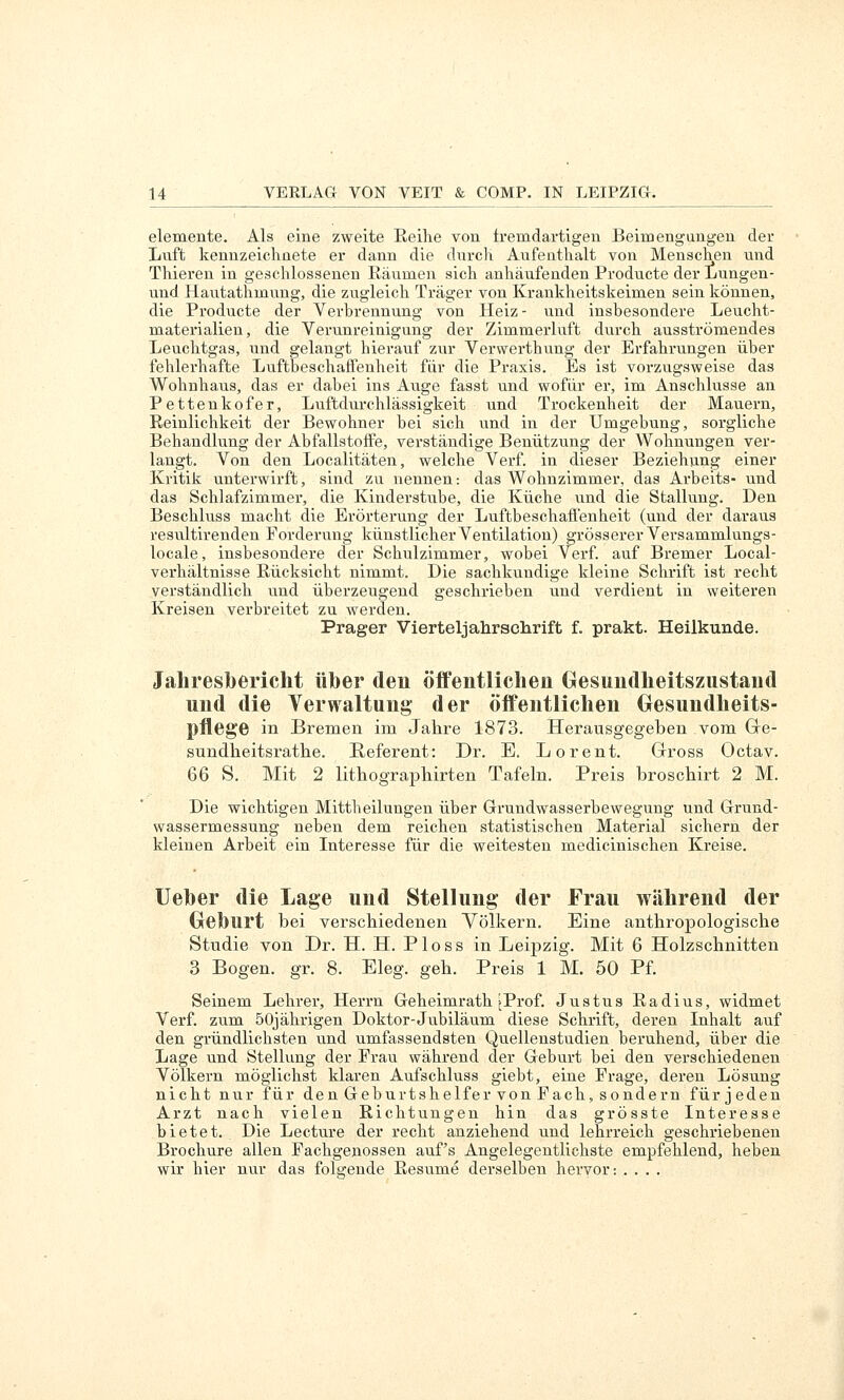 elemente. Als eine zweite Eeihe von fremdartigen Beimengungen der Luft kennzeichnete er dann die durcH Aufenthalt von Menschen nnd Thiereu in geschlossenen Räumen sich anhäufenden Producte der Lungen- und Hautathmung, die zugleich Träger von Krankheitskeimen sein können, die Producte der Verbrennung von Heiz- und insbesondere Leucht- materialien, die Verunreinigung der Zimmerluft durch ausströmendes Leuchtgas, und gelangt hierauf zur Vervverthung der Erfahrungen über fehlerhafte Luftbeschaffenheit für die Praxis. Es ist vorzugsweise das Wohnhaus, das er dabei ins Auge fasst und wofür er, im Anschlüsse an Pettenkofer, Luftdurchlässigkeit und Trockenheit der Mauern, Reinlichkeit der Bewohner bei sich und in der Umgebung, sorgliche Behandlung der Abfallstoffe, verständige Benützung der Wohnungen ver- langt. Von den Localitäten, welche Verf. in dieser Beziehung einer Kritik unterwirft, sind zu nennen: das Wohnzimmer, das Arbeits- und das Schlafzimmer, die Kinderstube, die Küche und die Stallung. Den Beschluss macht die Erörterung der Luftbeschaffenheit (und der daraus resultirenden Forderung künstlicher Ventilation) grösserer Versammlungs- iocale, insbesondere der Schulzimmer, wobei Verf. auf Bremer Local- verhältnisse Rücksicht nimmt. Die sachkundige kleine Schrift ist recht verständlich und überzeugend geschrieben und verdient in weiteren Kreisen verbreitet zu werden. Prager Vierteljahrschrift f. prakt. Heilkunde. Jahresbericht über den öffentlichen Gesundheitszustand und die Verwaltung der öffentlichen Gesundheits- pflege in Bremen im Jahre 1873. Herausgegeben vom Gre- sundheitsrathe. Referent: Dr. E. Lorent. Gross Octav. 66 S. Mit 2 lithograpliirten Tafeln. Preis broschirt 2 M. Die wichtigen Mittheilungen über Grundwasserbewegung und Grund- wassermessung neben dem reichen statistischen Material sichern der kleinen Arbeit ein Interesse für die weitesten medicinischen Kreise. lieber die Lage und Stellung der Frau während der Geburt bei verschiedenen Yölkern. Eine anthropologische Studie von Dr. H. H. Ploss in Leipzig. Mit 6 Holzschnitten 3 Bogen, gr. 8. Eleg. geh. Preis 1 M. 50 Pf. Seinem Lehrer, Herrn Geheimrath jProf. Justus Radius, widmet Verf. zum 50jährigen Doktor-Jubiläum diese Schrift, deren Inhalt auf den gründlichsten und umfassendsten Quellenstudien beruhend, über die Lage und Stellung der Frau während der Geburt bei den verschiedeneu Völkern möglichst klaren Aufschluss giebt, eine Frage, deren Lösung nicht nur für den Geburtshelfer von Fach, sondern für jeden Arzt nach vielen Richtungen hin das grösste Interesse bietet. Die Lecture der recht anziehend und lehrreich geschriebenen Brochure allen Fachgenossen auf's Angelegentlichste empfehlend, heben wir hier nur das fols>;ende Resume derselben hervor: ....