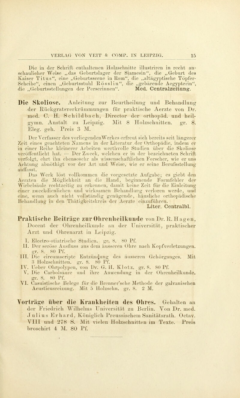 Die in der Sclirift enthalteuen Holzschnitte illustriren in recht an- schaulicher Weise „das Gehurtslager der Siamesin, die „Geburt des Kaiser Titus, eine „Geburtsscene in Rom, die „altägyptische Töpfer- Scheibe, einen „Geburtsstuhl Rösslin, die „gebärende Aegypteriu, die „Geburtsstellungen der Perserinnen. Med. Centralzeitung. Die Skoliose. Anleitung zur Beurtheilung und Behandlung • der Rückgratsvei-krümmungen für praktische Aerzte von Dr. med. C. H. Schildbach, Director der Orthopäd, und heil- gymn. Anstalt zu Leipzig. Mit 8 Holzschnitten. gr. 8. Eleg. geh. Preis 3 M. Der Verfasser des vorliegendenWerkes erfreut sich bereits seit längerer Zeit eines geachteten Namens in der Literatur. der Orthopädie, indem er in einer Reihe kleinerer Arbeiten werthvolle Studien über die Skoliose veröffentlicht hat. — Der Zweck, welchen er in der bezeichneten Schrift verfolgt, ehrt ihn ebensosehr als wissenschaftlichen Forscher, wie er uns Achtvmg abnöthigt vor der Art und Weise, wie er seine Berufsstellung auifasst. Das Werk löst vollkommen die vorgesetzte Aufgabe; es giebt den Aerzteu die iVIögiichkeit an die Hand, beginnende Formfehler der Wirbelsäule rechtzeitig zu erkennen, damit keine Zeit für die Einleitung einer zweckdienlichen und wirksamen Behandlung verloren werde, und eine, wenn auch nicht vollständig genügende, häusliche orthopädische Behandlung in den Thätigkeitskreis der Aerzte einzuführen. Liter. CentralbL Praktische Beitrüge zurOhreiilieilkuiide vonDr.R.Hagen, Docent der Ohrenheilkunde an der Universität, praktischer Arzt und Ohrenarzt in Leipzig. I. Electro-otiatrische Studien, gr. 8. 80 Pf. II. Der seröse Ausfluss aus dem äiisseren Ohre nach Kopfverletzungen. gr. 8. 80 Pf. ■ IIL Die circumscriptc Entzün4ung des äusseren Gehöi'ganges. Mit 3 Holzschnitten, gr. 8. 80 Pf. IV. lieber Ohrpolypen,' von Dr. G. H. Klotz, gi-. 8. 80 Pf. V. Die Carbolsäure und ihre Anwendving in der Ohrenheilkunde, gl-. 8. 80 Pf. VI. Casuistische Belege für die Brenner'sche Methode der galvanischen Acusticusreizuug. Mit 5 Holzschn. gr. 8. 2 M. Vorträge über die Krankheiten des Ohres. Gehalten an der Friedrich Wilhelms Universität zu Berlin. Yon Dr. med. Julius Erhard, Königlich Preussischem Sanitätsrath. Octav. VIII und 278 S. Mit vielen Holzschnitten im Texte. Preis broschirt 4 M. 80 Pf.