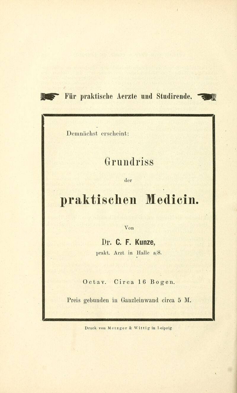 Für praktische Aerzte und Studirende. Demnächst erscheint: Grundriss der praktischen Medicin, Von Dr. C. F. Kunze, prakt. Arzt in Halle a/S. Oetav. Circa 16 Bogen. Preis gebunden in Ganzleinwand circa 5 M. Druck von Metzger & Witt ig; in Leipzig