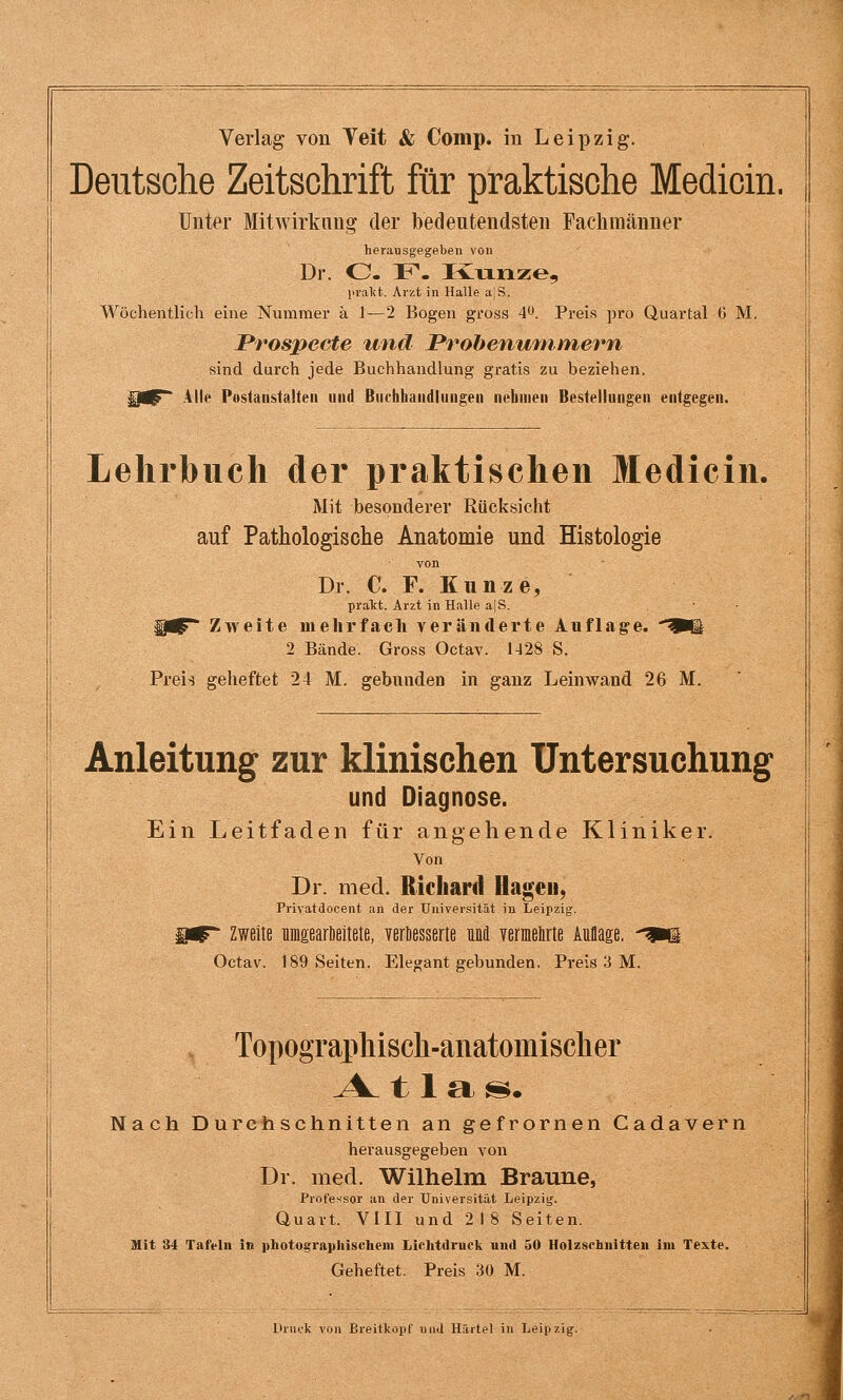 Deutsche Zeitschrift für praktische Medicin. Unter Mitwirkung der bedeutendsten Fachmänner heransgegebeii von Dr. O. F. K^Tinze, lival(fc. Arzt in Halle a|S. Wöchentlich eine Nummer ä 1—2 Bogen gross 4^. Preis pro Quartal 6 M. Prospecte und Probenuniiner^n sind durch jede Buchhandlung gratis zu beziehen. Alle Postaiistalten und Buchbaiidliingen nehmen Bestellungen entgegen. Lehrbuch der praktischen Medicin. Mit besonderer Rücksicht auf Pathologische Anatomie und Histologie von Dr. C. F. Kunze, pralct. Arzt in Halle a|S. ■ • Ui^ Zweite mehrfach veräiulei'te Auflag-e. W^ 2 Bände. Gross Octav. 1-128 S. Preis geheftet 24 M. gebundeo in ganz Leinwand 26 M. Anleitung zur klinischen Untersuchung und Diagnose. Ein Leitfaden für angehende Kliniker. Von Dr. med. Richard Hageu, Privatdocent an der Universität in Leipzig, Zweite uingearöeitete, veröesserte und verielirte Auflage, ^^n Octav. 189 Seiten. Elegant gebunden. Preis 3 M. . Topograiiliiscli-anatomisclier ^^ 11 a ^. Nach Durchschnitten an gefrornen Cadavern herausgegeben von Dr. med. Wilhelm Braune, Professor an der Universität Leipzig. Quart. VIII und 2 18 Seiten. Mit *34 Tafeln in photographischeiii Lichtdruck und 50 Holzschnitten im Texte. Geheftet. Preis 30 M. Ururk von Ereitkopf iiiul Hiirtel in Leipzig.