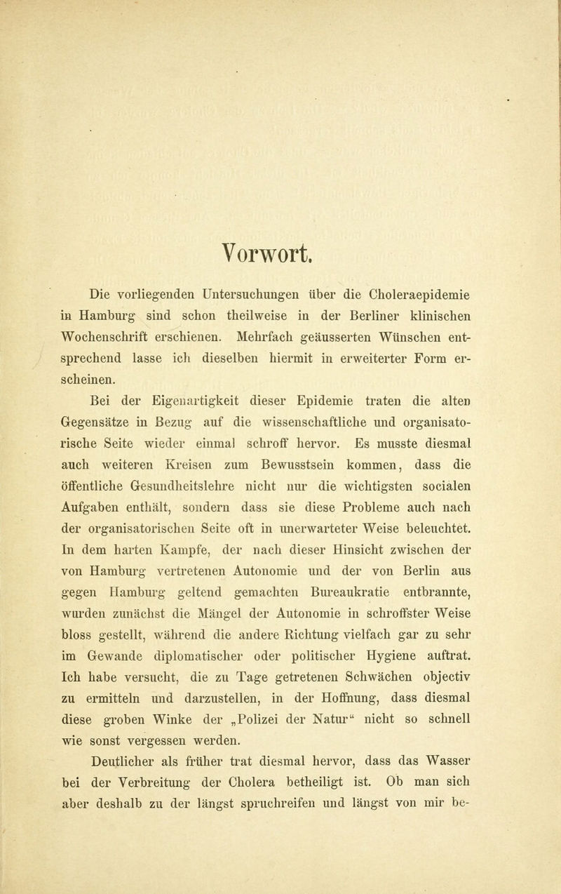 Vorwort. Die vorliegenden Untersuchungen über die Choleraepidemie in Hamburg sind schon theilweise in der Berliner klinischen Wochenschrift erschienen. Mehrfach geäusserten Wünschen ent- sprechend lasse ich dieselben hiermit in erweiterter Form er- scheinen. Bei der Eigenartigkeit dieser Epidemie traten die alten Gegensätze in Bezug auf die wissenschaftliche und organisato- rische Seite wieder einmal schroff hervor. Es musste diesmal auch weiteren Kreisen zum Bewusstsein kommen, dass die öffentliche Gesundheitslehre nicht nur die wichtigsten socialen Aufgaben enthält, sondern dass sie diese Probleme auch nach der organisatorischen Seite oft in unerwarteter Weise beleuchtet. In dem harten Kampfe, der nach dieser Hinsicht zwischen der von Hamburg vertretenen Autonomie und der von Berlin aus gegen Hamburg geltend gemachten Bm-eaukratie entbrannte, wurden zunächst die Mängel der Autonomie in schroffster Weise bloss gestellt, während die andere Richtung vielfach gar zu sehr im Gewände diplomatischer oder politischer Hygiene auftrat. Ich habe versucht, die zu Tage getretenen Schwächen objectiv zu ermitteln und darzustellen, in der Hoffiiung, dass diesmal diese groben Winke der „Polizei der Natur nicht so schnell wie sonst vergessen werden. Deutlicher als früher trat diesmal hervor, dass das Wasser bei der Verbreitung der Cholera betheiligt ist. Ob man sich aber deshalb zu der längst spruchreifen und längst von mir be-